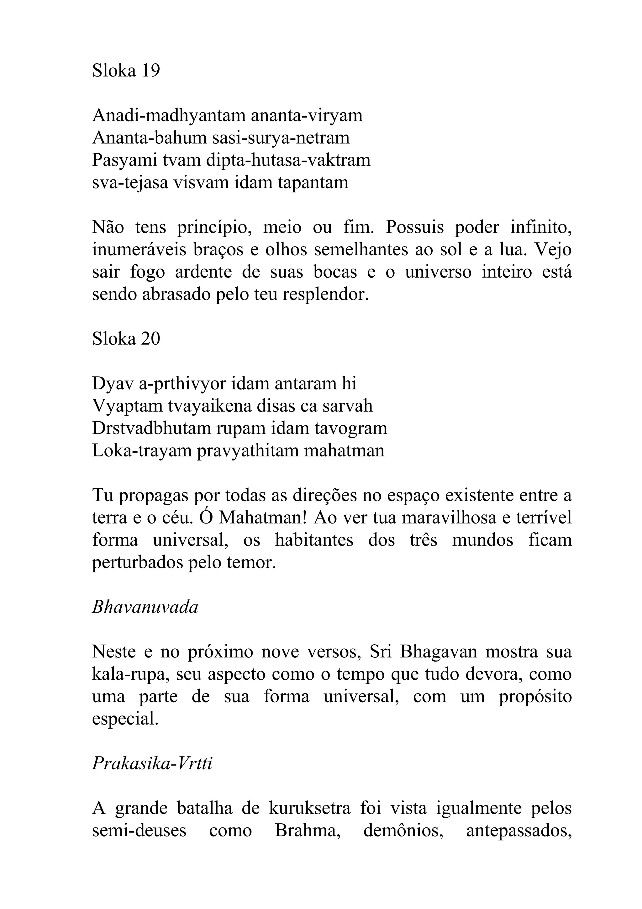 Sloka 19

Anadi-madhyantam ananta-viryam
Ananta-bahum sasi-surya-netram
Pasyami tvam dipta-hutasa-vaktram
sva-tejasa visvam idam tapantam

Não tens princípio, meio ou fim. Possuis poder infinito,
inumeráveis braços e olhos semelhantes ao sol e a lua. Vejo
sair fogo ardente de suas bocas e o universo inteiro está
sendo abrasado pelo teu resplendor.

Sloka 20

Dyav a-prthivyor idam antaram hi
Vyaptam tvayaikena disas ca sarvah
Drstvadbhutam rupam idam tavogram
Loka-trayam pravyathitam mahatman

Tu propagas por todas as direções no espaço existente entre a
terra e o céu. Ó Mahatman! Ao ver tua maravilhosa e terrível
forma universal, os habitantes dos três mundos ficam
perturbados pelo temor.

Bhavanuvada

Neste e no próximo nove versos, Sri Bhagavan mostra sua
kala-rupa, seu aspecto como o tempo que tudo devora, como
uma parte de sua forma universal, com um propósito
especial.

Prakasika-Vrtti

A grande batalha de kuruksetra foi vista igualmente pelos
semi-deuses como Brahma, demônios, antepassados,
 
