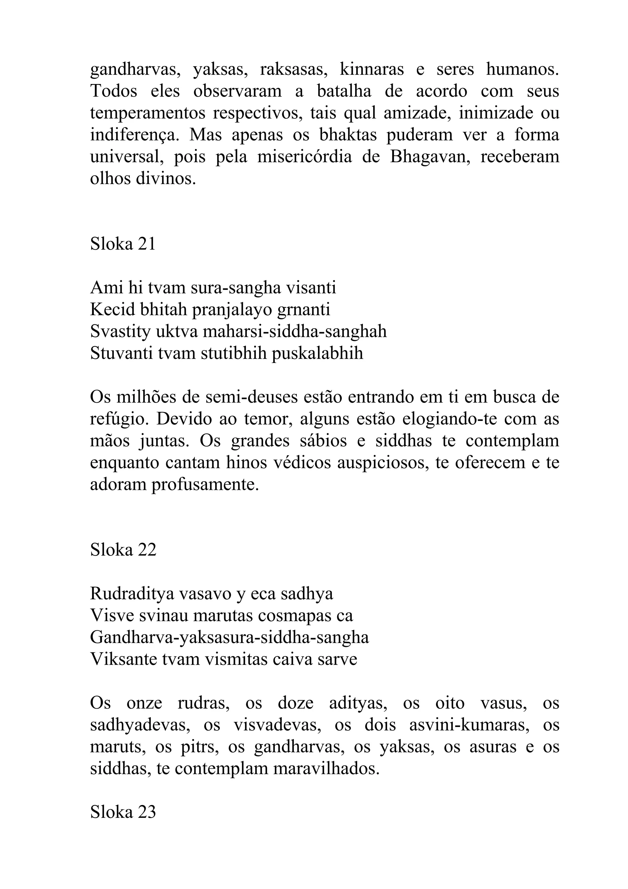 gandharvas, yaksas, raksasas, kinnaras e seres humanos.
Todos eles observaram a batalha de acordo com seus
temperamentos respectivos, tais qual amizade, inimizade ou
indiferença. Mas apenas os bhaktas puderam ver a forma
universal, pois pela misericórdia de Bhagavan, receberam
olhos divinos.


Sloka 21

Ami hi tvam sura-sangha visanti
Kecid bhitah pranjalayo grnanti
Svastity uktva maharsi-siddha-sanghah
Stuvanti tvam stutibhih puskalabhih

Os milhões de semi-deuses estão entrando em ti em busca de
refúgio. Devido ao temor, alguns estão elogiando-te com as
mãos juntas. Os grandes sábios e siddhas te contemplam
enquanto cantam hinos védicos auspiciosos, te oferecem e te
adoram profusamente.


Sloka 22

Rudraditya vasavo y eca sadhya
Visve svinau marutas cosmapas ca
Gandharva-yaksasura-siddha-sangha
Viksante tvam vismitas caiva sarve

Os onze rudras, os doze adityas, os oito vasus, os
sadhyadevas, os visvadevas, os dois asvini-kumaras, os
maruts, os pitrs, os gandharvas, os yaksas, os asuras e os
siddhas, te contemplam maravilhados.

Sloka 23
 