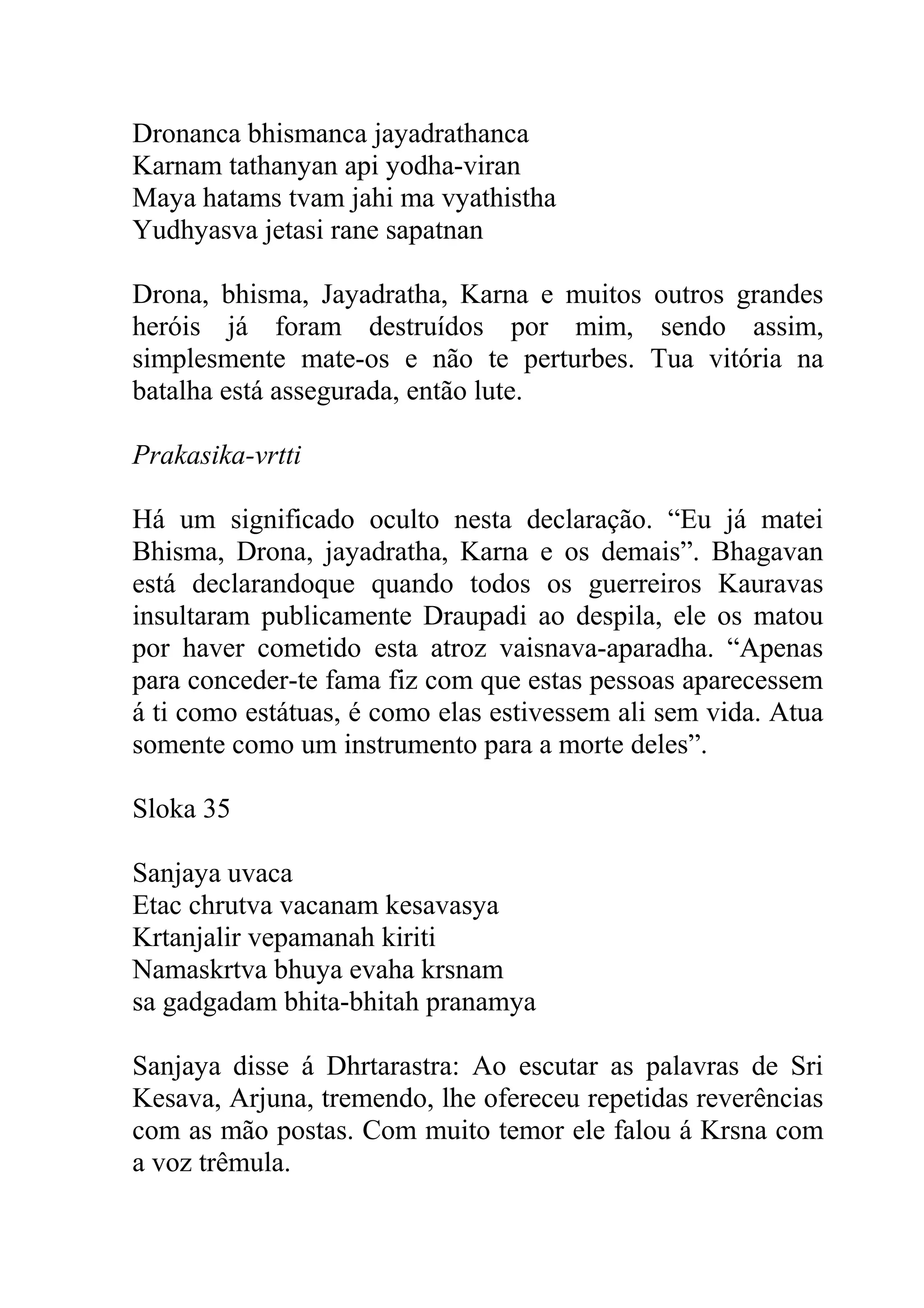 Dronanca bhismanca jayadrathanca
Karnam tathanyan api yodha-viran
Maya hatams tvam jahi ma vyathistha
Yudhyasva jetasi rane sapatnan

Drona, bhisma, Jayadratha, Karna e muitos outros grandes
heróis já foram destruídos por mim, sendo assim,
simplesmente mate-os e não te perturbes. Tua vitória na
batalha está assegurada, então lute.

Prakasika-vrtti

Há um significado oculto nesta declaração. “Eu já matei
Bhisma, Drona, jayadratha, Karna e os demais”. Bhagavan
está declarandoque quando todos os guerreiros Kauravas
insultaram publicamente Draupadi ao despila, ele os matou
por haver cometido esta atroz vaisnava-aparadha. “Apenas
para conceder-te fama fiz com que estas pessoas aparecessem
á ti como estátuas, é como elas estivessem ali sem vida. Atua
somente como um instrumento para a morte deles”.

Sloka 35

Sanjaya uvaca
Etac chrutva vacanam kesavasya
Krtanjalir vepamanah kiriti
Namaskrtva bhuya evaha krsnam
sa gadgadam bhita-bhitah pranamya

Sanjaya disse á Dhrtarastra: Ao escutar as palavras de Sri
Kesava, Arjuna, tremendo, lhe ofereceu repetidas reverências
com as mão postas. Com muito temor ele falou á Krsna com
a voz trêmula.
 