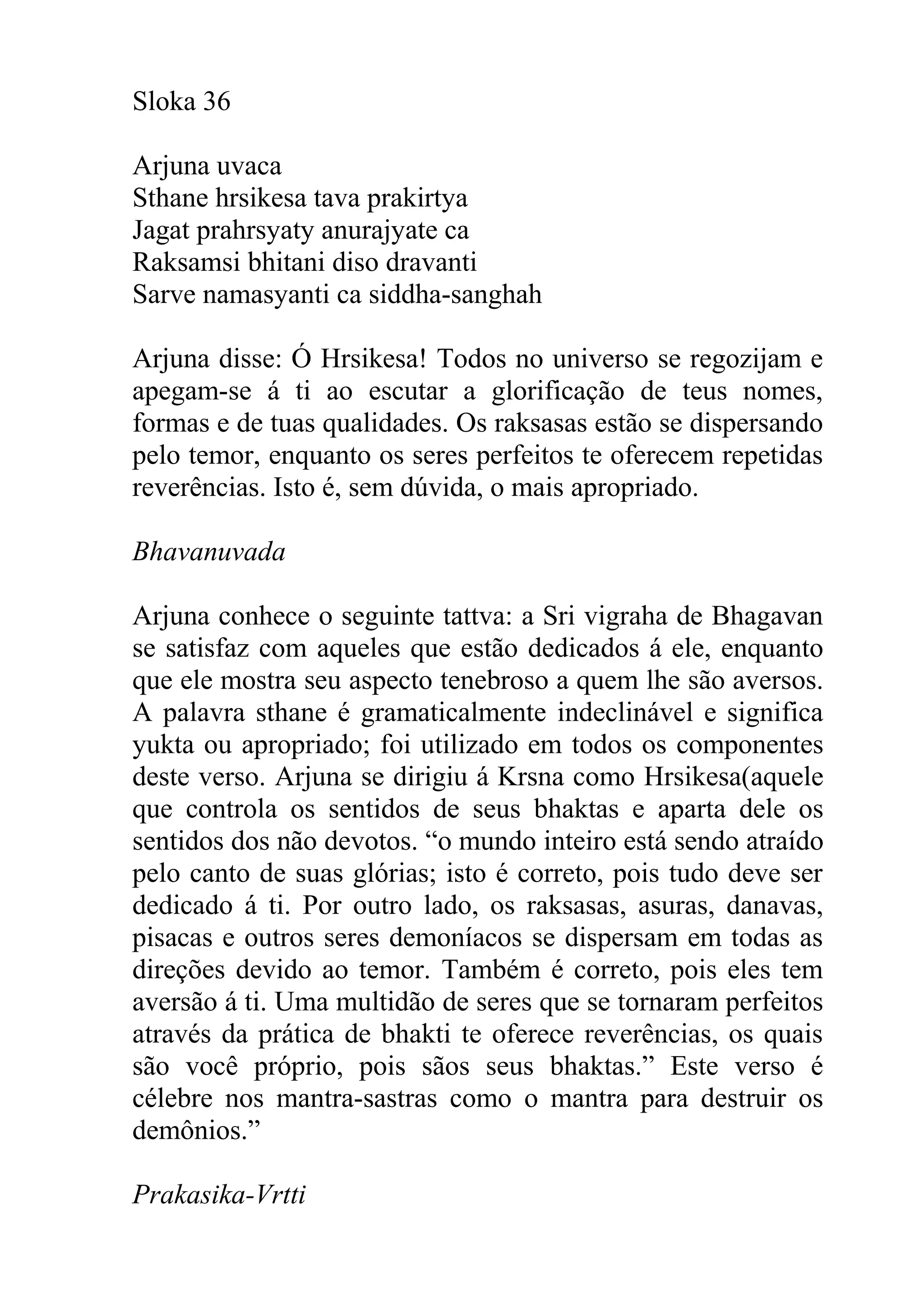 Sloka 36

Arjuna uvaca
Sthane hrsikesa tava prakirtya
Jagat prahrsyaty anurajyate ca
Raksamsi bhitani diso dravanti
Sarve namasyanti ca siddha-sanghah

Arjuna disse: Ó Hrsikesa! Todos no universo se regozijam e
apegam-se á ti ao escutar a glorificação de teus nomes,
formas e de tuas qualidades. Os raksasas estão se dispersando
pelo temor, enquanto os seres perfeitos te oferecem repetidas
reverências. Isto é, sem dúvida, o mais apropriado.

Bhavanuvada

Arjuna conhece o seguinte tattva: a Sri vigraha de Bhagavan
se satisfaz com aqueles que estão dedicados á ele, enquanto
que ele mostra seu aspecto tenebroso a quem lhe são aversos.
A palavra sthane é gramaticalmente indeclinável e significa
yukta ou apropriado; foi utilizado em todos os componentes
deste verso. Arjuna se dirigiu á Krsna como Hrsikesa(aquele
que controla os sentidos de seus bhaktas e aparta dele os
sentidos dos não devotos. “o mundo inteiro está sendo atraído
pelo canto de suas glórias; isto é correto, pois tudo deve ser
dedicado á ti. Por outro lado, os raksasas, asuras, danavas,
pisacas e outros seres demoníacos se dispersam em todas as
direções devido ao temor. Também é correto, pois eles tem
aversão á ti. Uma multidão de seres que se tornaram perfeitos
através da prática de bhakti te oferece reverências, os quais
são você próprio, pois sãos seus bhaktas.” Este verso é
célebre nos mantra-sastras como o mantra para destruir os
demônios.”

Prakasika-Vrtti
 