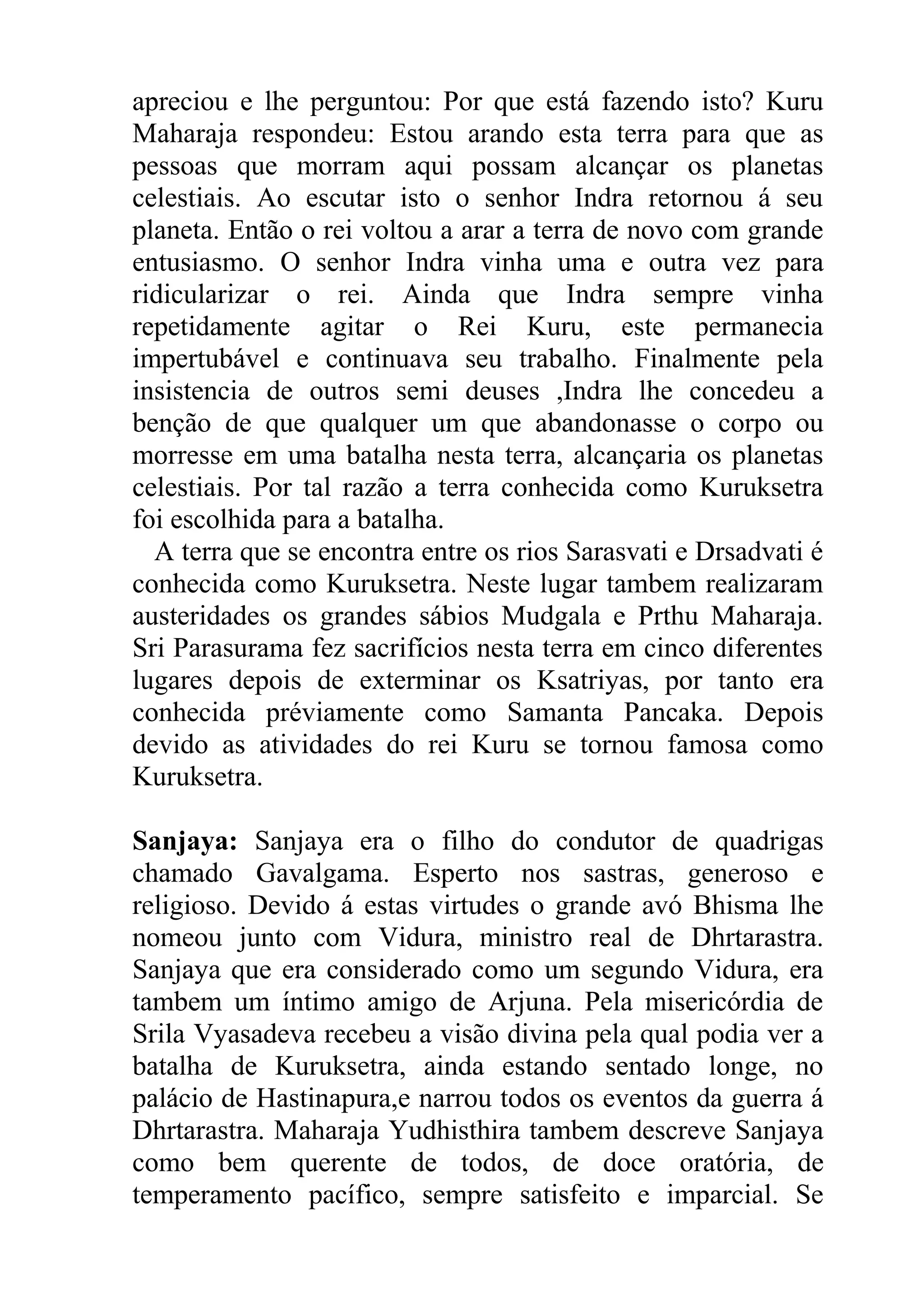 apreciou e lhe perguntou: Por que está fazendo isto? Kuru
Maharaja respondeu: Estou arando esta terra para que as
pessoas que morram aqui possam alcançar os planetas
celestiais. Ao escutar isto o senhor Indra retornou á seu
planeta. Então o rei voltou a arar a terra de novo com grande
entusiasmo. O senhor Indra vinha uma e outra vez para
ridicularizar o rei. Ainda que Indra sempre vinha
repetidamente agitar o Rei Kuru, este permanecia
impertubável e continuava seu trabalho. Finalmente pela
insistencia de outros semi deuses ,Indra lhe concedeu a
benção de que qualquer um que abandonasse o corpo ou
morresse em uma batalha nesta terra, alcançaria os planetas
celestiais. Por tal razão a terra conhecida como Kuruksetra
foi escolhida para a batalha.
  A terra que se encontra entre os rios Sarasvati e Drsadvati é
conhecida como Kuruksetra. Neste lugar tambem realizaram
austeridades os grandes sábios Mudgala e Prthu Maharaja.
Sri Parasurama fez sacrifícios nesta terra em cinco diferentes
lugares depois de exterminar os Ksatriyas, por tanto era
conhecida préviamente como Samanta Pancaka. Depois
devido as atividades do rei Kuru se tornou famosa como
Kuruksetra.

Sanjaya: Sanjaya era o filho do condutor de quadrigas
chamado Gavalgama. Esperto nos sastras, generoso e
religioso. Devido á estas virtudes o grande avó Bhisma lhe
nomeou junto com Vidura, ministro real de Dhrtarastra.
Sanjaya que era considerado como um segundo Vidura, era
tambem um íntimo amigo de Arjuna. Pela misericórdia de
Srila Vyasadeva recebeu a visão divina pela qual podia ver a
batalha de Kuruksetra, ainda estando sentado longe, no
palácio de Hastinapura,e narrou todos os eventos da guerra á
Dhrtarastra. Maharaja Yudhisthira tambem descreve Sanjaya
como bem querente de todos, de doce oratória, de
temperamento pacífico, sempre satisfeito e imparcial. Se
 
