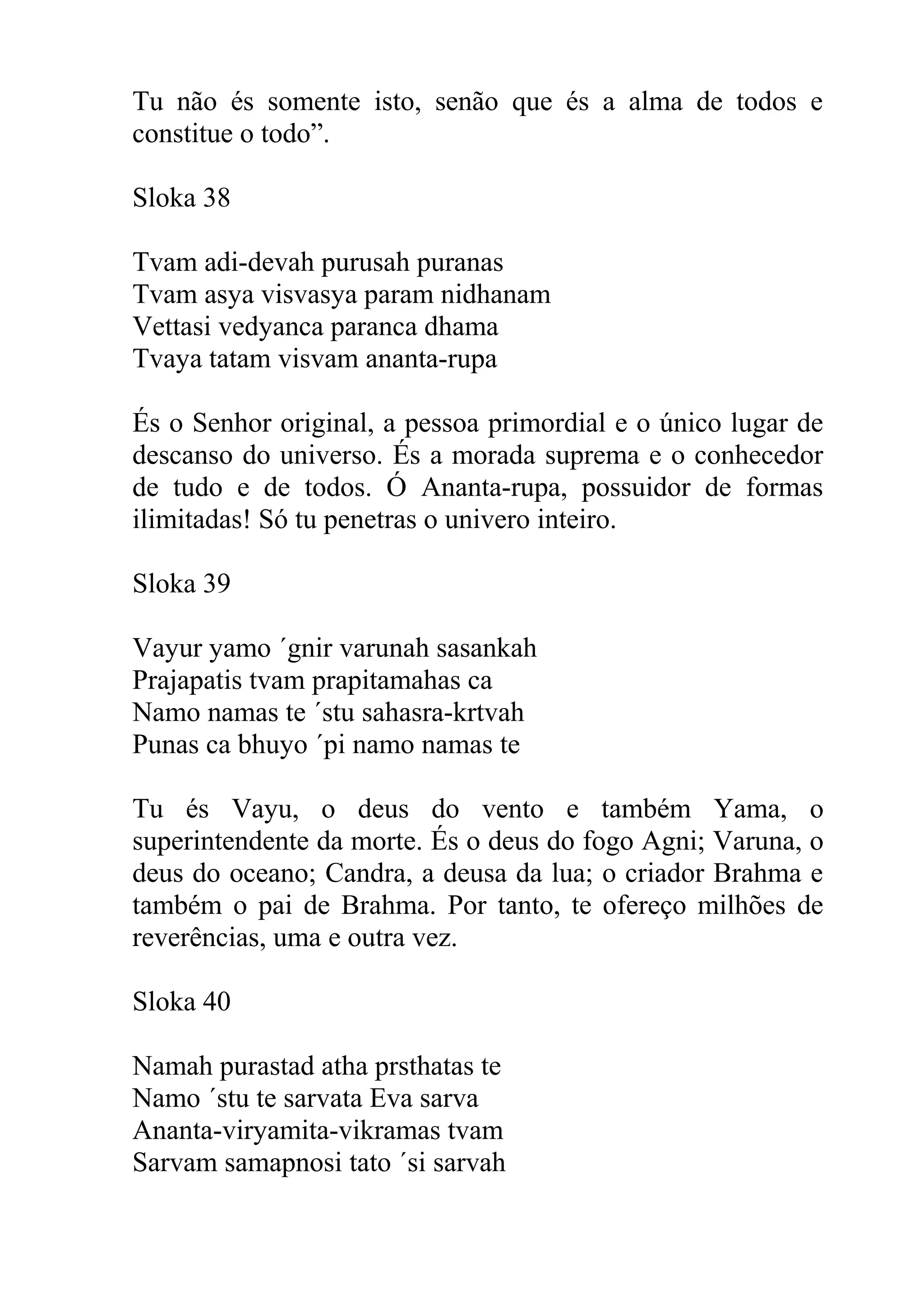 Tu não és somente isto, senão que és a alma de todos e
constitue o todo”.

Sloka 38

Tvam adi-devah purusah puranas
Tvam asya visvasya param nidhanam
Vettasi vedyanca paranca dhama
Tvaya tatam visvam ananta-rupa

És o Senhor original, a pessoa primordial e o único lugar de
descanso do universo. És a morada suprema e o conhecedor
de tudo e de todos. Ó Ananta-rupa, possuidor de formas
ilimitadas! Só tu penetras o univero inteiro.

Sloka 39

Vayur yamo ´gnir varunah sasankah
Prajapatis tvam prapitamahas ca
Namo namas te ´stu sahasra-krtvah
Punas ca bhuyo ´pi namo namas te

Tu és Vayu, o deus do vento e também Yama, o
superintendente da morte. És o deus do fogo Agni; Varuna, o
deus do oceano; Candra, a deusa da lua; o criador Brahma e
também o pai de Brahma. Por tanto, te ofereço milhões de
reverências, uma e outra vez.

Sloka 40

Namah purastad atha prsthatas te
Namo ´stu te sarvata Eva sarva
Ananta-viryamita-vikramas tvam
Sarvam samapnosi tato ´si sarvah
 