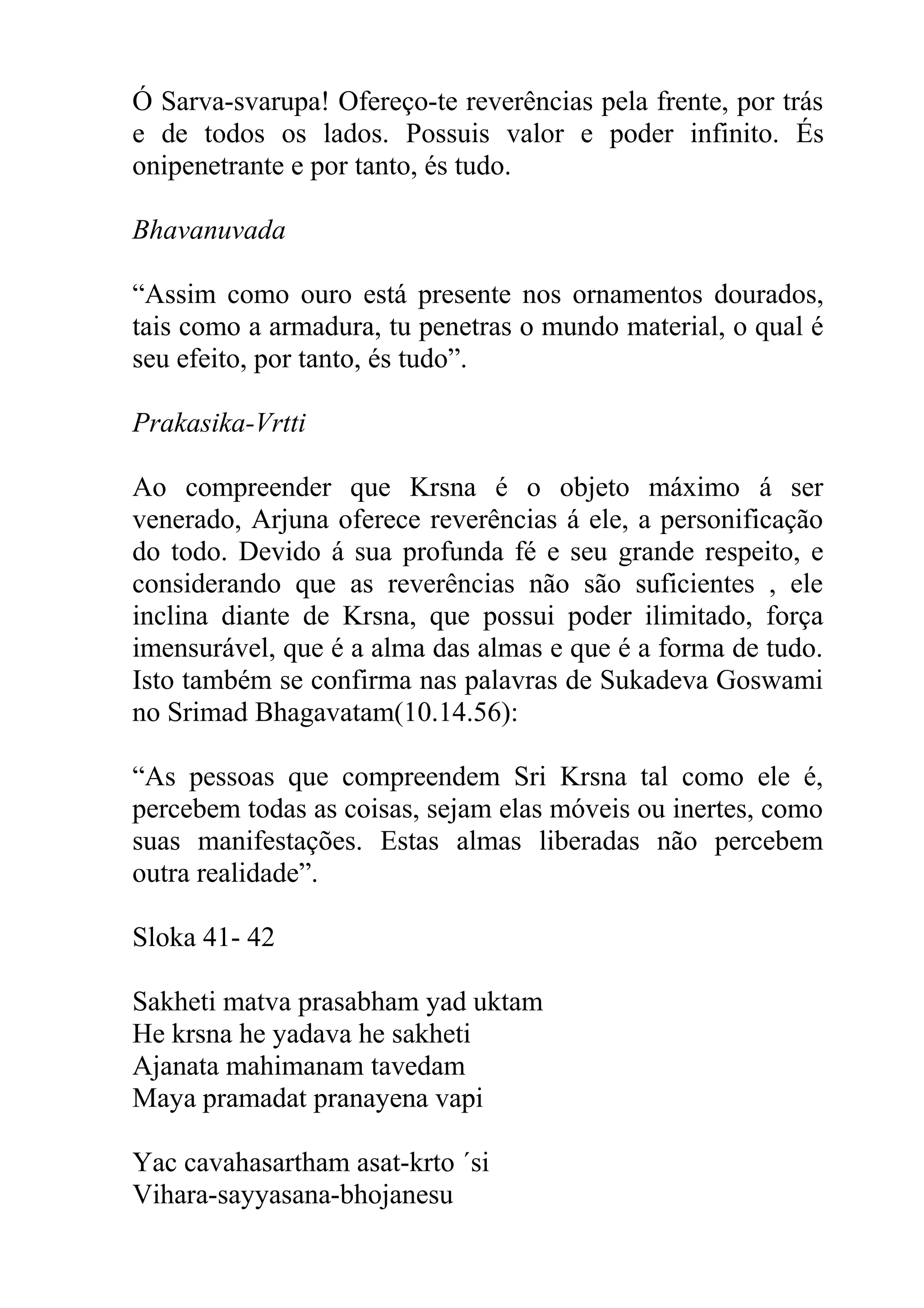 Ó Sarva-svarupa! Ofereço-te reverências pela frente, por trás
e de todos os lados. Possuis valor e poder infinito. És
onipenetrante e por tanto, és tudo.

Bhavanuvada

“Assim como ouro está presente nos ornamentos dourados,
tais como a armadura, tu penetras o mundo material, o qual é
seu efeito, por tanto, és tudo”.

Prakasika-Vrtti

Ao compreender que Krsna é o objeto máximo á ser
venerado, Arjuna oferece reverências á ele, a personificação
do todo. Devido á sua profunda fé e seu grande respeito, e
considerando que as reverências não são suficientes , ele
inclina diante de Krsna, que possui poder ilimitado, força
imensurável, que é a alma das almas e que é a forma de tudo.
Isto também se confirma nas palavras de Sukadeva Goswami
no Srimad Bhagavatam(10.14.56):

“As pessoas que compreendem Sri Krsna tal como ele é,
percebem todas as coisas, sejam elas móveis ou inertes, como
suas manifestações. Estas almas liberadas não percebem
outra realidade”.

Sloka 41- 42

Sakheti matva prasabham yad uktam
He krsna he yadava he sakheti
Ajanata mahimanam tavedam
Maya pramadat pranayena vapi

Yac cavahasartham asat-krto ´si
Vihara-sayyasana-bhojanesu
 