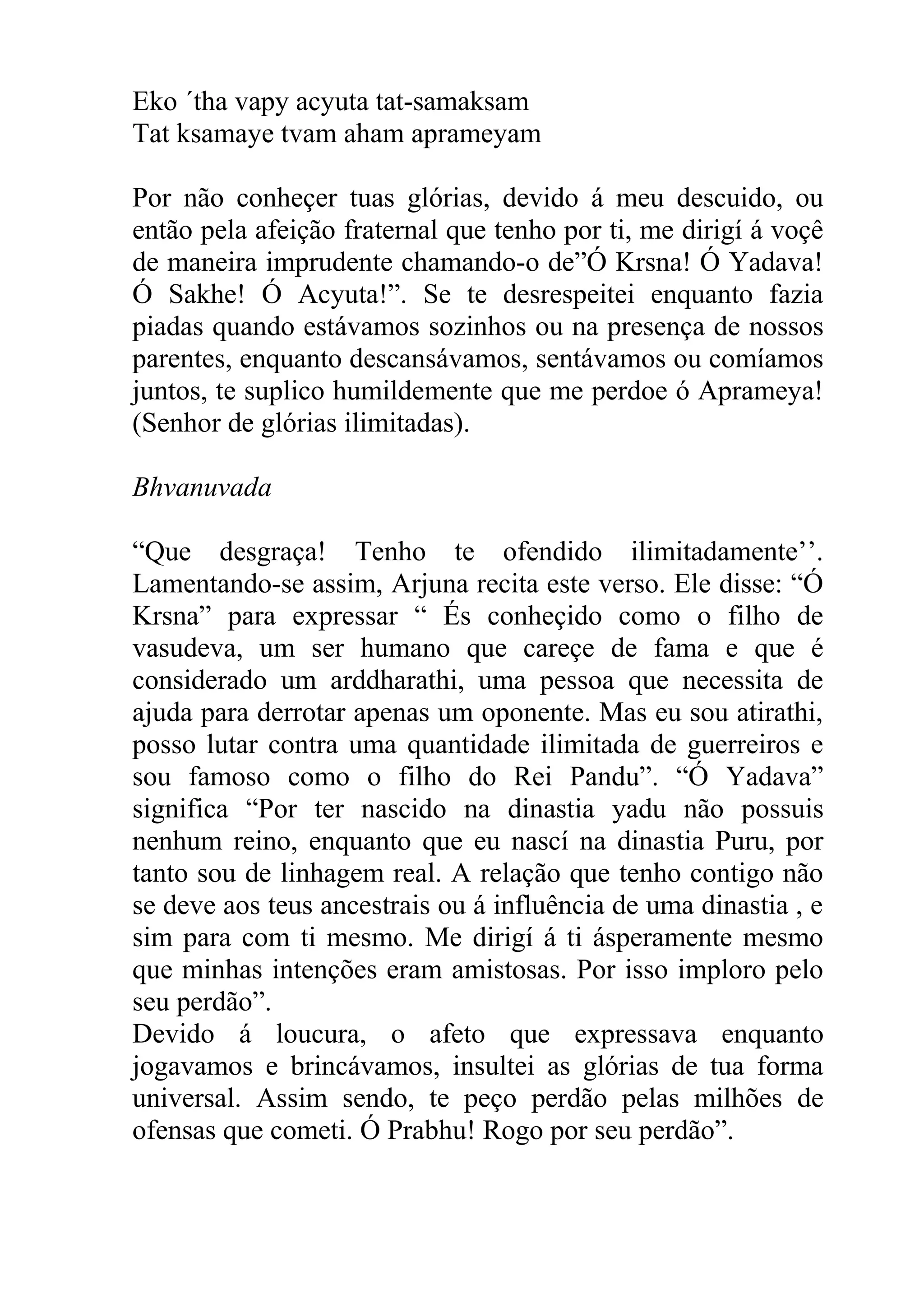 Eko ´tha vapy acyuta tat-samaksam
Tat ksamaye tvam aham aprameyam

Por não conheçer tuas glórias, devido á meu descuido, ou
então pela afeição fraternal que tenho por ti, me dirigí á voçê
de maneira imprudente chamando-o de”Ó Krsna! Ó Yadava!
Ó Sakhe! Ó Acyuta!”. Se te desrespeitei enquanto fazia
piadas quando estávamos sozinhos ou na presença de nossos
parentes, enquanto descansávamos, sentávamos ou comíamos
juntos, te suplico humildemente que me perdoe ó Aprameya!
(Senhor de glórias ilimitadas).

Bhvanuvada

“Que desgraça! Tenho te ofendido ilimitadamente’’.
Lamentando-se assim, Arjuna recita este verso. Ele disse: “Ó
Krsna” para expressar “ És conheçido como o filho de
vasudeva, um ser humano que careçe de fama e que é
considerado um arddharathi, uma pessoa que necessita de
ajuda para derrotar apenas um oponente. Mas eu sou atirathi,
posso lutar contra uma quantidade ilimitada de guerreiros e
sou famoso como o filho do Rei Pandu”. “Ó Yadava”
significa “Por ter nascido na dinastia yadu não possuis
nenhum reino, enquanto que eu nascí na dinastia Puru, por
tanto sou de linhagem real. A relação que tenho contigo não
se deve aos teus ancestrais ou á influência de uma dinastia , e
sim para com ti mesmo. Me dirigí á ti ásperamente mesmo
que minhas intenções eram amistosas. Por isso imploro pelo
seu perdão”.
Devido á loucura, o afeto que expressava enquanto
jogavamos e brincávamos, insultei as glórias de tua forma
universal. Assim sendo, te peço perdão pelas milhões de
ofensas que cometi. Ó Prabhu! Rogo por seu perdão”.
 