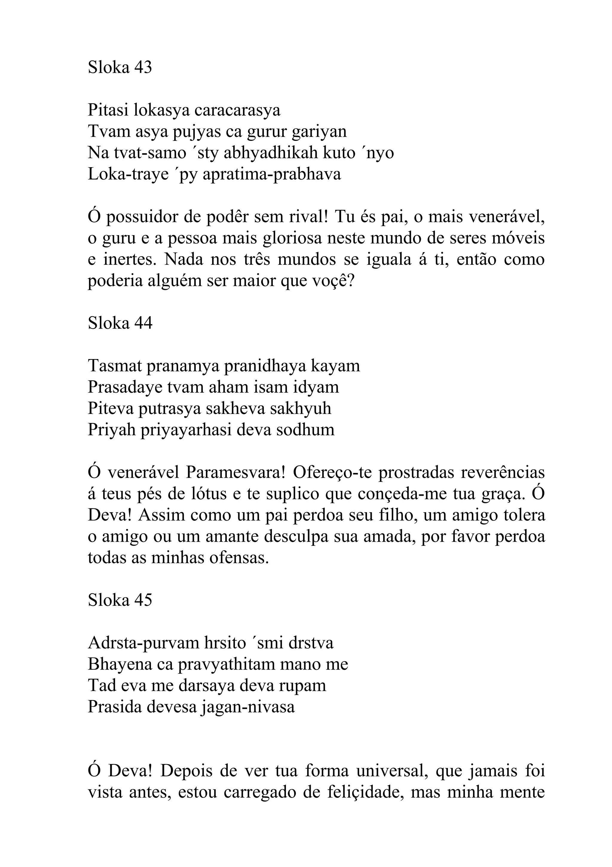 Sloka 43

Pitasi lokasya caracarasya
Tvam asya pujyas ca gurur gariyan
Na tvat-samo ´sty abhyadhikah kuto ´nyo
Loka-traye ´py apratima-prabhava

Ó possuidor de podêr sem rival! Tu és pai, o mais venerável,
o guru e a pessoa mais gloriosa neste mundo de seres móveis
e inertes. Nada nos três mundos se iguala á ti, então como
poderia alguém ser maior que voçê?

Sloka 44

Tasmat pranamya pranidhaya kayam
Prasadaye tvam aham isam idyam
Piteva putrasya sakheva sakhyuh
Priyah priyayarhasi deva sodhum

Ó venerável Paramesvara! Ofereço-te prostradas reverências
á teus pés de lótus e te suplico que conçeda-me tua graça. Ó
Deva! Assim como um pai perdoa seu filho, um amigo tolera
o amigo ou um amante desculpa sua amada, por favor perdoa
todas as minhas ofensas.

Sloka 45

Adrsta-purvam hrsito ´smi drstva
Bhayena ca pravyathitam mano me
Tad eva me darsaya deva rupam
Prasida devesa jagan-nivasa


Ó Deva! Depois de ver tua forma universal, que jamais foi
vista antes, estou carregado de feliçidade, mas minha mente
 