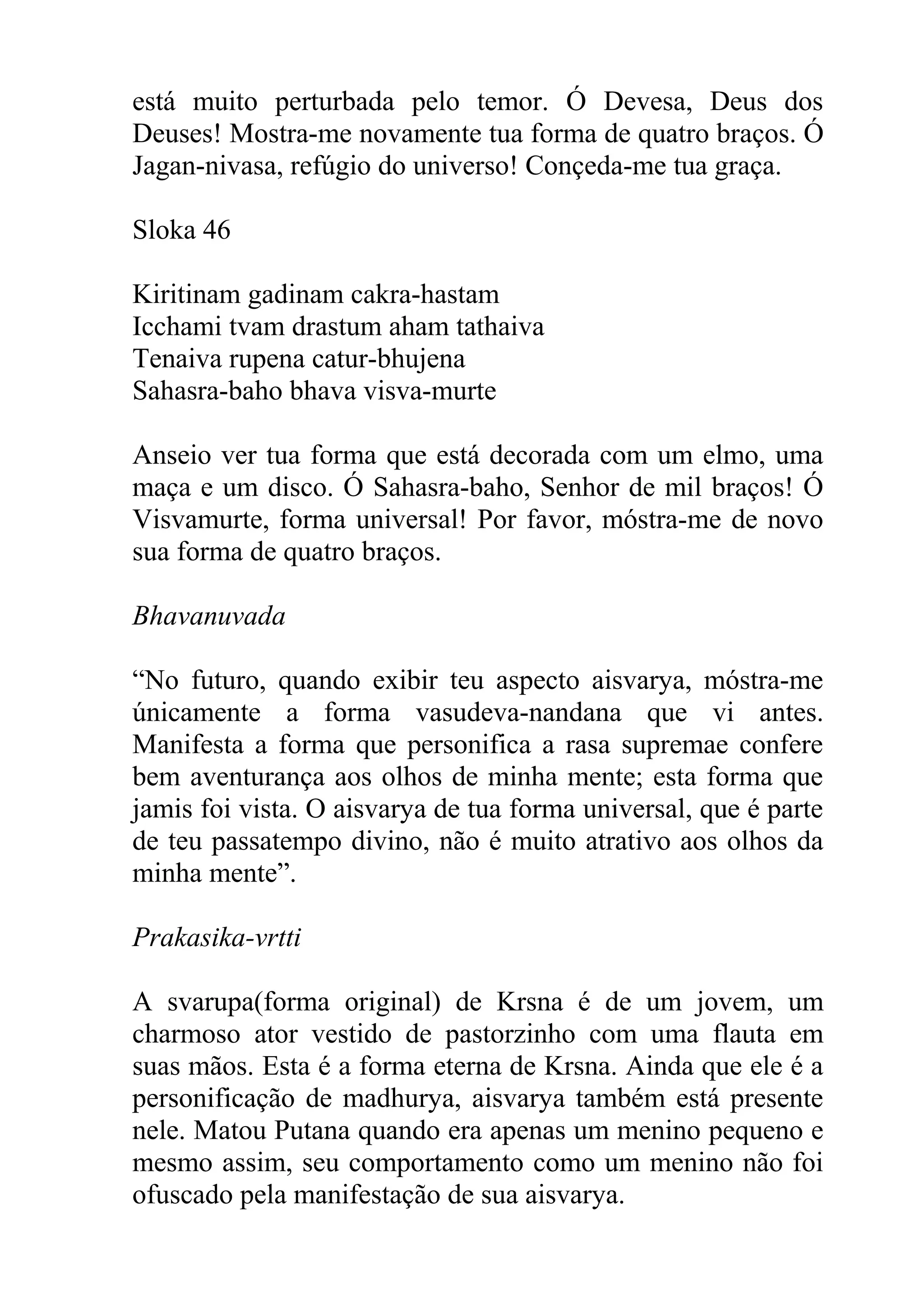 está muito perturbada pelo temor. Ó Devesa, Deus dos
Deuses! Mostra-me novamente tua forma de quatro braços. Ó
Jagan-nivasa, refúgio do universo! Conçeda-me tua graça.

Sloka 46

Kiritinam gadinam cakra-hastam
Icchami tvam drastum aham tathaiva
Tenaiva rupena catur-bhujena
Sahasra-baho bhava visva-murte

Anseio ver tua forma que está decorada com um elmo, uma
maça e um disco. Ó Sahasra-baho, Senhor de mil braços! Ó
Visvamurte, forma universal! Por favor, móstra-me de novo
sua forma de quatro braços.

Bhavanuvada

“No futuro, quando exibir teu aspecto aisvarya, móstra-me
únicamente a forma vasudeva-nandana que vi antes.
Manifesta a forma que personifica a rasa supremae confere
bem aventurança aos olhos de minha mente; esta forma que
jamis foi vista. O aisvarya de tua forma universal, que é parte
de teu passatempo divino, não é muito atrativo aos olhos da
minha mente”.

Prakasika-vrtti

A svarupa(forma original) de Krsna é de um jovem, um
charmoso ator vestido de pastorzinho com uma flauta em
suas mãos. Esta é a forma eterna de Krsna. Ainda que ele é a
personificação de madhurya, aisvarya também está presente
nele. Matou Putana quando era apenas um menino pequeno e
mesmo assim, seu comportamento como um menino não foi
ofuscado pela manifestação de sua aisvarya.
 