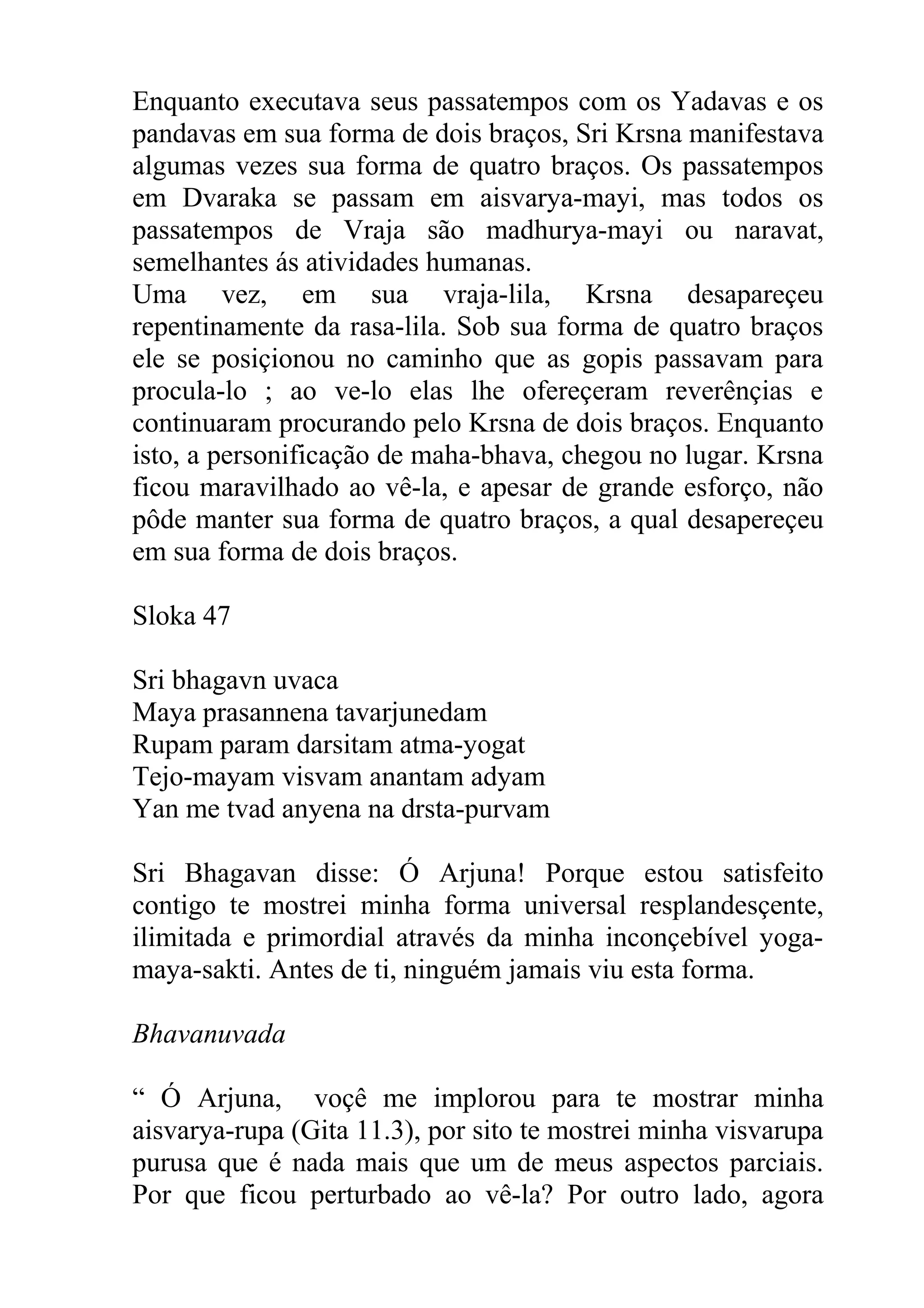 Enquanto executava seus passatempos com os Yadavas e os
pandavas em sua forma de dois braços, Sri Krsna manifestava
algumas vezes sua forma de quatro braços. Os passatempos
em Dvaraka se passam em aisvarya-mayi, mas todos os
passatempos de Vraja são madhurya-mayi ou naravat,
semelhantes ás atividades humanas.
Uma vez, em sua vraja-lila, Krsna desapareçeu
repentinamente da rasa-lila. Sob sua forma de quatro braços
ele se posiçionou no caminho que as gopis passavam para
procula-lo ; ao ve-lo elas lhe ofereçeram reverênçias e
continuaram procurando pelo Krsna de dois braços. Enquanto
isto, a personificação de maha-bhava, chegou no lugar. Krsna
ficou maravilhado ao vê-la, e apesar de grande esforço, não
pôde manter sua forma de quatro braços, a qual desapereçeu
em sua forma de dois braços.

Sloka 47

Sri bhagavn uvaca
Maya prasannena tavarjunedam
Rupam param darsitam atma-yogat
Tejo-mayam visvam anantam adyam
Yan me tvad anyena na drsta-purvam

Sri Bhagavan disse: Ó Arjuna! Porque estou satisfeito
contigo te mostrei minha forma universal resplandesçente,
ilimitada e primordial através da minha inconçebível yoga-
maya-sakti. Antes de ti, ninguém jamais viu esta forma.

Bhavanuvada

“ Ó Arjuna, voçê me implorou para te mostrar minha
aisvarya-rupa (Gita 11.3), por sito te mostrei minha visvarupa
purusa que é nada mais que um de meus aspectos parciais.
Por que ficou perturbado ao vê-la? Por outro lado, agora
 