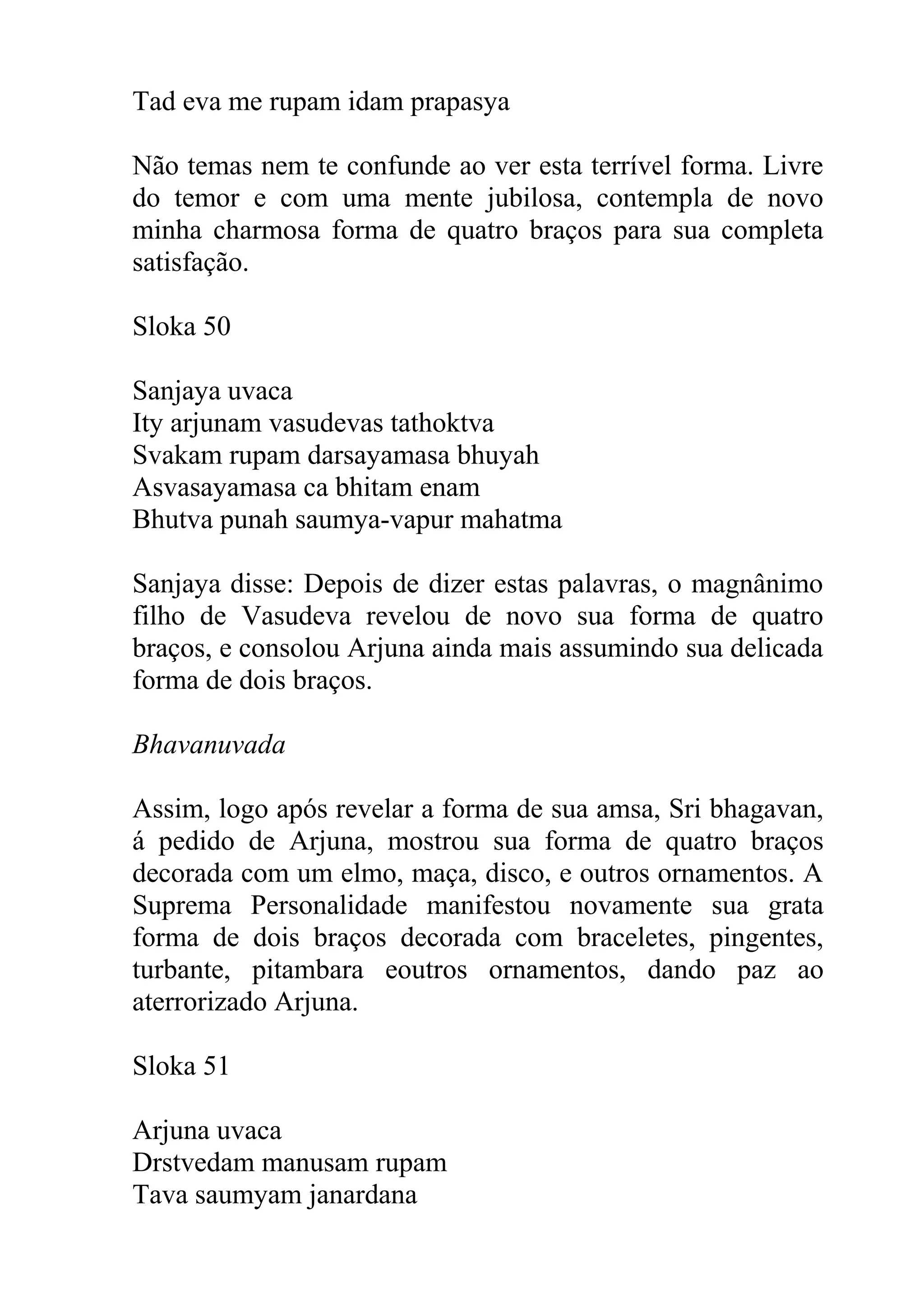Tad eva me rupam idam prapasya

Não temas nem te confunde ao ver esta terrível forma. Livre
do temor e com uma mente jubilosa, contempla de novo
minha charmosa forma de quatro braços para sua completa
satisfação.

Sloka 50

Sanjaya uvaca
Ity arjunam vasudevas tathoktva
Svakam rupam darsayamasa bhuyah
Asvasayamasa ca bhitam enam
Bhutva punah saumya-vapur mahatma

Sanjaya disse: Depois de dizer estas palavras, o magnânimo
filho de Vasudeva revelou de novo sua forma de quatro
braços, e consolou Arjuna ainda mais assumindo sua delicada
forma de dois braços.

Bhavanuvada

Assim, logo após revelar a forma de sua amsa, Sri bhagavan,
á pedido de Arjuna, mostrou sua forma de quatro braços
decorada com um elmo, maça, disco, e outros ornamentos. A
Suprema Personalidade manifestou novamente sua grata
forma de dois braços decorada com braceletes, pingentes,
turbante, pitambara eoutros ornamentos, dando paz ao
aterrorizado Arjuna.

Sloka 51

Arjuna uvaca
Drstvedam manusam rupam
Tava saumyam janardana
 