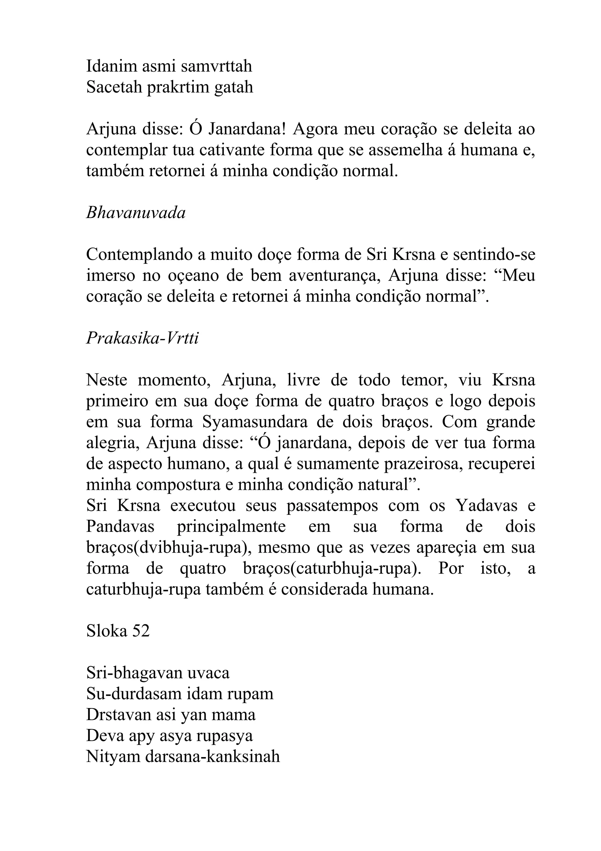 Idanim asmi samvrttah
Sacetah prakrtim gatah

Arjuna disse: Ó Janardana! Agora meu coração se deleita ao
contemplar tua cativante forma que se assemelha á humana e,
também retornei á minha condição normal.

Bhavanuvada

Contemplando a muito doçe forma de Sri Krsna e sentindo-se
imerso no oçeano de bem aventurança, Arjuna disse: “Meu
coração se deleita e retornei á minha condição normal”.

Prakasika-Vrtti

Neste momento, Arjuna, livre de todo temor, viu Krsna
primeiro em sua doçe forma de quatro braços e logo depois
em sua forma Syamasundara de dois braços. Com grande
alegria, Arjuna disse: “Ó janardana, depois de ver tua forma
de aspecto humano, a qual é sumamente prazeirosa, recuperei
minha compostura e minha condição natural”.
Sri Krsna executou seus passatempos com os Yadavas e
Pandavas principalmente em sua forma de dois
braços(dvibhuja-rupa), mesmo que as vezes apareçia em sua
forma de quatro braços(caturbhuja-rupa). Por isto, a
caturbhuja-rupa também é considerada humana.

Sloka 52

Sri-bhagavan uvaca
Su-durdasam idam rupam
Drstavan asi yan mama
Deva apy asya rupasya
Nityam darsana-kanksinah
 