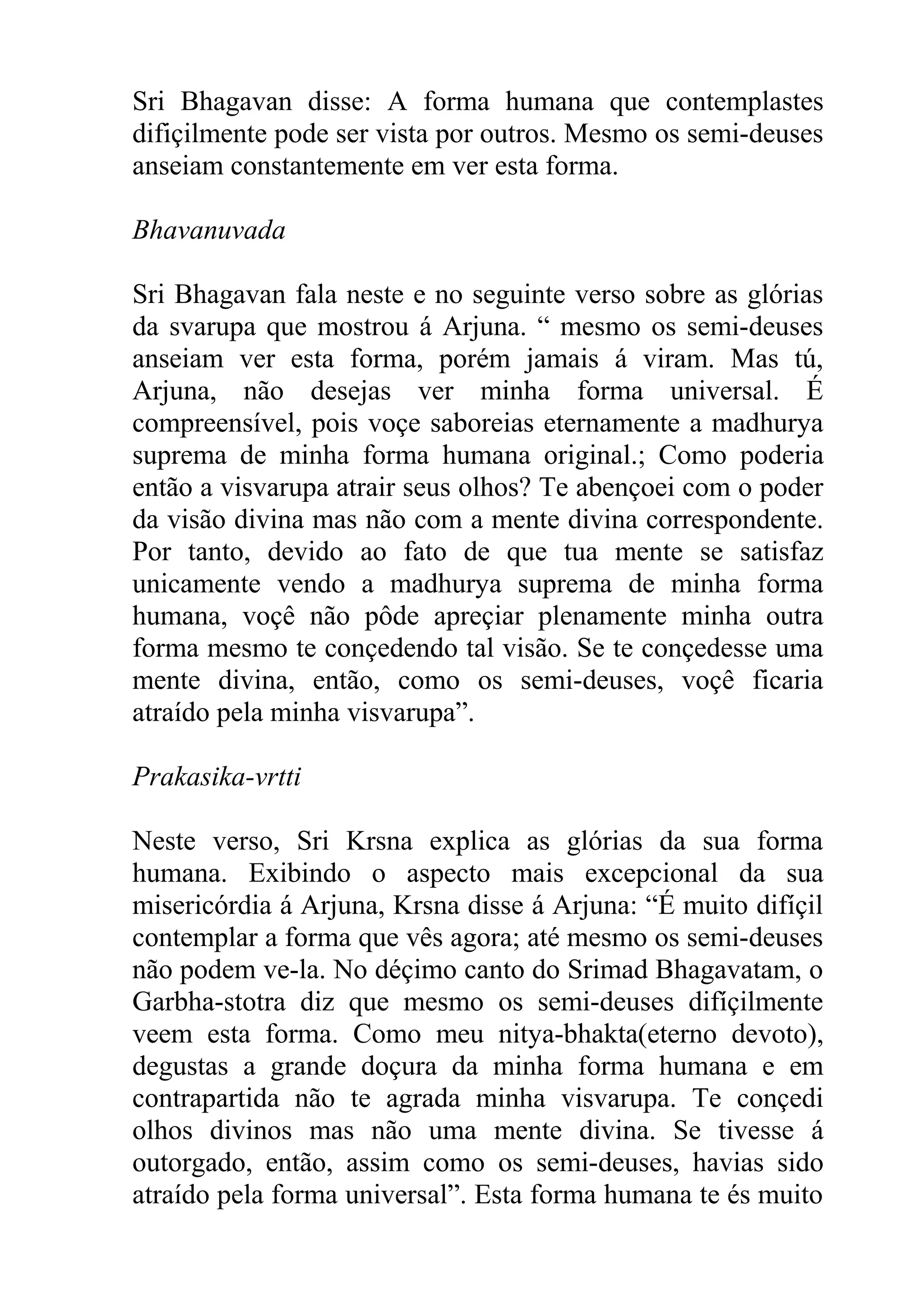 Sri Bhagavan disse: A forma humana que contemplastes
difiçilmente pode ser vista por outros. Mesmo os semi-deuses
anseiam constantemente em ver esta forma.

Bhavanuvada

Sri Bhagavan fala neste e no seguinte verso sobre as glórias
da svarupa que mostrou á Arjuna. “ mesmo os semi-deuses
anseiam ver esta forma, porém jamais á viram. Mas tú,
Arjuna, não desejas ver minha forma universal. É
compreensível, pois voçe saboreias eternamente a madhurya
suprema de minha forma humana original.; Como poderia
então a visvarupa atrair seus olhos? Te abençoei com o poder
da visão divina mas não com a mente divina correspondente.
Por tanto, devido ao fato de que tua mente se satisfaz
unicamente vendo a madhurya suprema de minha forma
humana, voçê não pôde apreçiar plenamente minha outra
forma mesmo te conçedendo tal visão. Se te conçedesse uma
mente divina, então, como os semi-deuses, voçê ficaria
atraído pela minha visvarupa”.

Prakasika-vrtti

Neste verso, Sri Krsna explica as glórias da sua forma
humana. Exibindo o aspecto mais excepcional da sua
misericórdia á Arjuna, Krsna disse á Arjuna: “É muito difíçil
contemplar a forma que vês agora; até mesmo os semi-deuses
não podem ve-la. No déçimo canto do Srimad Bhagavatam, o
Garbha-stotra diz que mesmo os semi-deuses difíçilmente
veem esta forma. Como meu nitya-bhakta(eterno devoto),
degustas a grande doçura da minha forma humana e em
contrapartida não te agrada minha visvarupa. Te conçedi
olhos divinos mas não uma mente divina. Se tivesse á
outorgado, então, assim como os semi-deuses, havias sido
atraído pela forma universal”. Esta forma humana te és muito
 