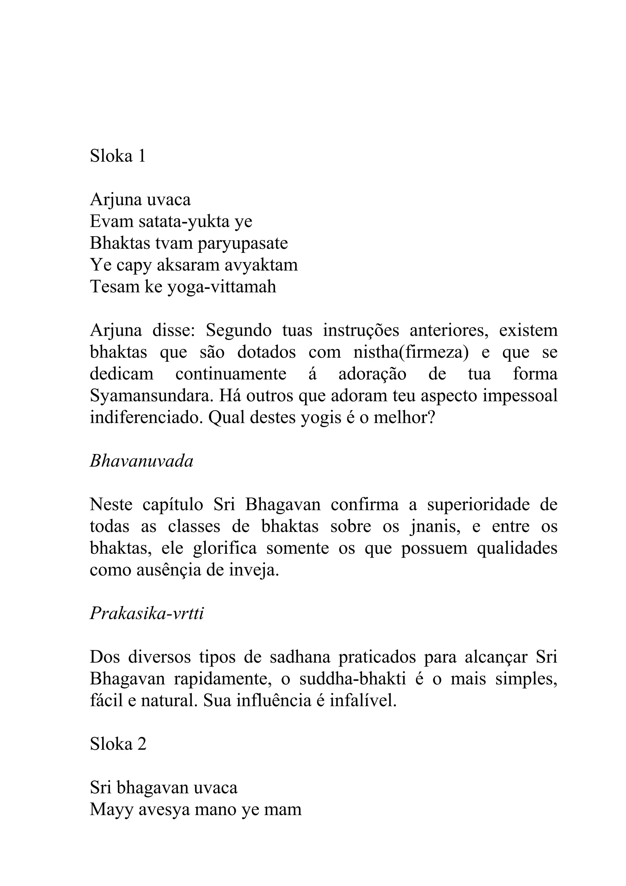 Sloka 1

Arjuna uvaca
Evam satata-yukta ye
Bhaktas tvam paryupasate
Ye capy aksaram avyaktam
Tesam ke yoga-vittamah

Arjuna disse: Segundo tuas instruções anteriores, existem
bhaktas que são dotados com nistha(firmeza) e que se
dedicam continuamente á adoração de tua forma
Syamansundara. Há outros que adoram teu aspecto impessoal
indiferenciado. Qual destes yogis é o melhor?

Bhavanuvada

Neste capítulo Sri Bhagavan confirma a superioridade de
todas as classes de bhaktas sobre os jnanis, e entre os
bhaktas, ele glorifica somente os que possuem qualidades
como ausênçia de inveja.

Prakasika-vrtti

Dos diversos tipos de sadhana praticados para alcançar Sri
Bhagavan rapidamente, o suddha-bhakti é o mais simples,
fácil e natural. Sua influência é infalível.

Sloka 2

Sri bhagavan uvaca
Mayy avesya mano ye mam
 