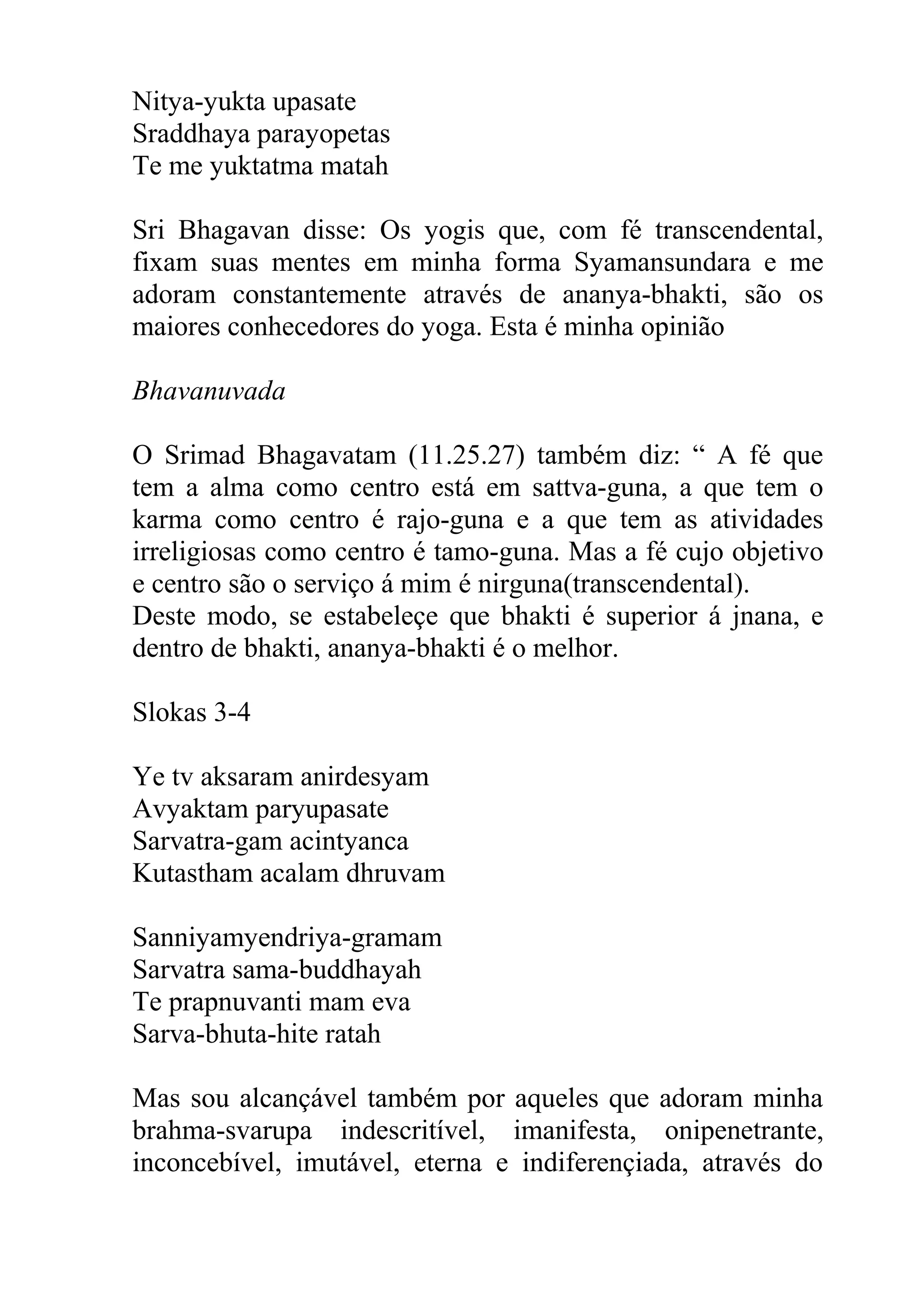 Nitya-yukta upasate
Sraddhaya parayopetas
Te me yuktatma matah

Sri Bhagavan disse: Os yogis que, com fé transcendental,
fixam suas mentes em minha forma Syamansundara e me
adoram constantemente através de ananya-bhakti, são os
maiores conhecedores do yoga. Esta é minha opinião

Bhavanuvada

O Srimad Bhagavatam (11.25.27) também diz: “ A fé que
tem a alma como centro está em sattva-guna, a que tem o
karma como centro é rajo-guna e a que tem as atividades
irreligiosas como centro é tamo-guna. Mas a fé cujo objetivo
e centro são o serviço á mim é nirguna(transcendental).
Deste modo, se estabeleçe que bhakti é superior á jnana, e
dentro de bhakti, ananya-bhakti é o melhor.

Slokas 3-4

Ye tv aksaram anirdesyam
Avyaktam paryupasate
Sarvatra-gam acintyanca
Kutastham acalam dhruvam

Sanniyamyendriya-gramam
Sarvatra sama-buddhayah
Te prapnuvanti mam eva
Sarva-bhuta-hite ratah

Mas sou alcançável também por aqueles que adoram minha
brahma-svarupa indescritível, imanifesta, onipenetrante,
inconcebível, imutável, eterna e indiferençiada, através do
 
