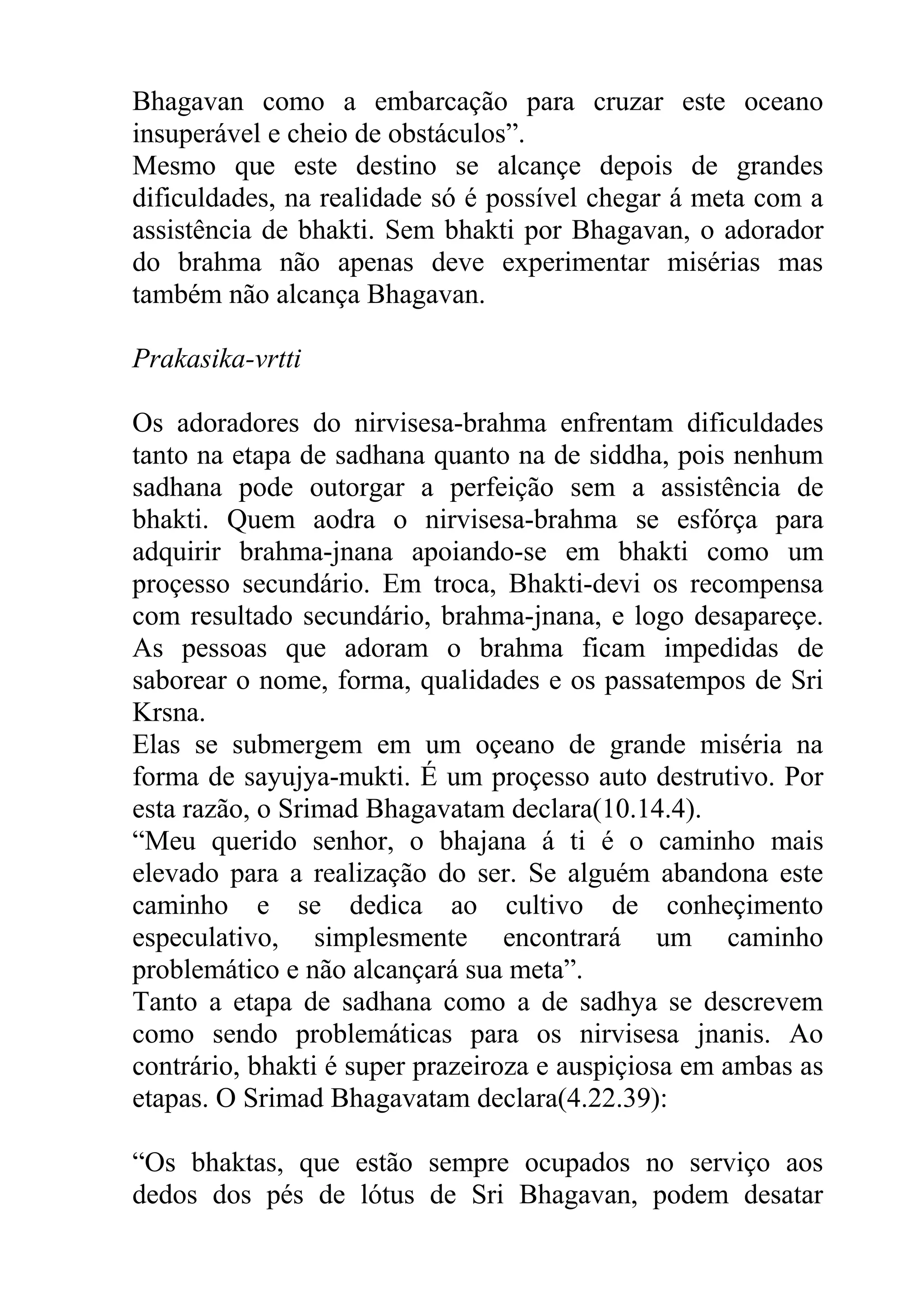 Bhagavan como a embarcação para cruzar este oceano
insuperável e cheio de obstáculos”.
Mesmo que este destino se alcançe depois de grandes
dificuldades, na realidade só é possível chegar á meta com a
assistência de bhakti. Sem bhakti por Bhagavan, o adorador
do brahma não apenas deve experimentar misérias mas
também não alcança Bhagavan.

Prakasika-vrtti

Os adoradores do nirvisesa-brahma enfrentam dificuldades
tanto na etapa de sadhana quanto na de siddha, pois nenhum
sadhana pode outorgar a perfeição sem a assistência de
bhakti. Quem aodra o nirvisesa-brahma se esfórça para
adquirir brahma-jnana apoiando-se em bhakti como um
proçesso secundário. Em troca, Bhakti-devi os recompensa
com resultado secundário, brahma-jnana, e logo desapareçe.
As pessoas que adoram o brahma ficam impedidas de
saborear o nome, forma, qualidades e os passatempos de Sri
Krsna.
Elas se submergem em um oçeano de grande miséria na
forma de sayujya-mukti. É um proçesso auto destrutivo. Por
esta razão, o Srimad Bhagavatam declara(10.14.4).
“Meu querido senhor, o bhajana á ti é o caminho mais
elevado para a realização do ser. Se alguém abandona este
caminho e se dedica ao cultivo de conheçimento
especulativo, simplesmente encontrará um caminho
problemático e não alcançará sua meta”.
Tanto a etapa de sadhana como a de sadhya se descrevem
como sendo problemáticas para os nirvisesa jnanis. Ao
contrário, bhakti é super prazeiroza e auspiçiosa em ambas as
etapas. O Srimad Bhagavatam declara(4.22.39):

“Os bhaktas, que estão sempre ocupados no serviço aos
dedos dos pés de lótus de Sri Bhagavan, podem desatar
 