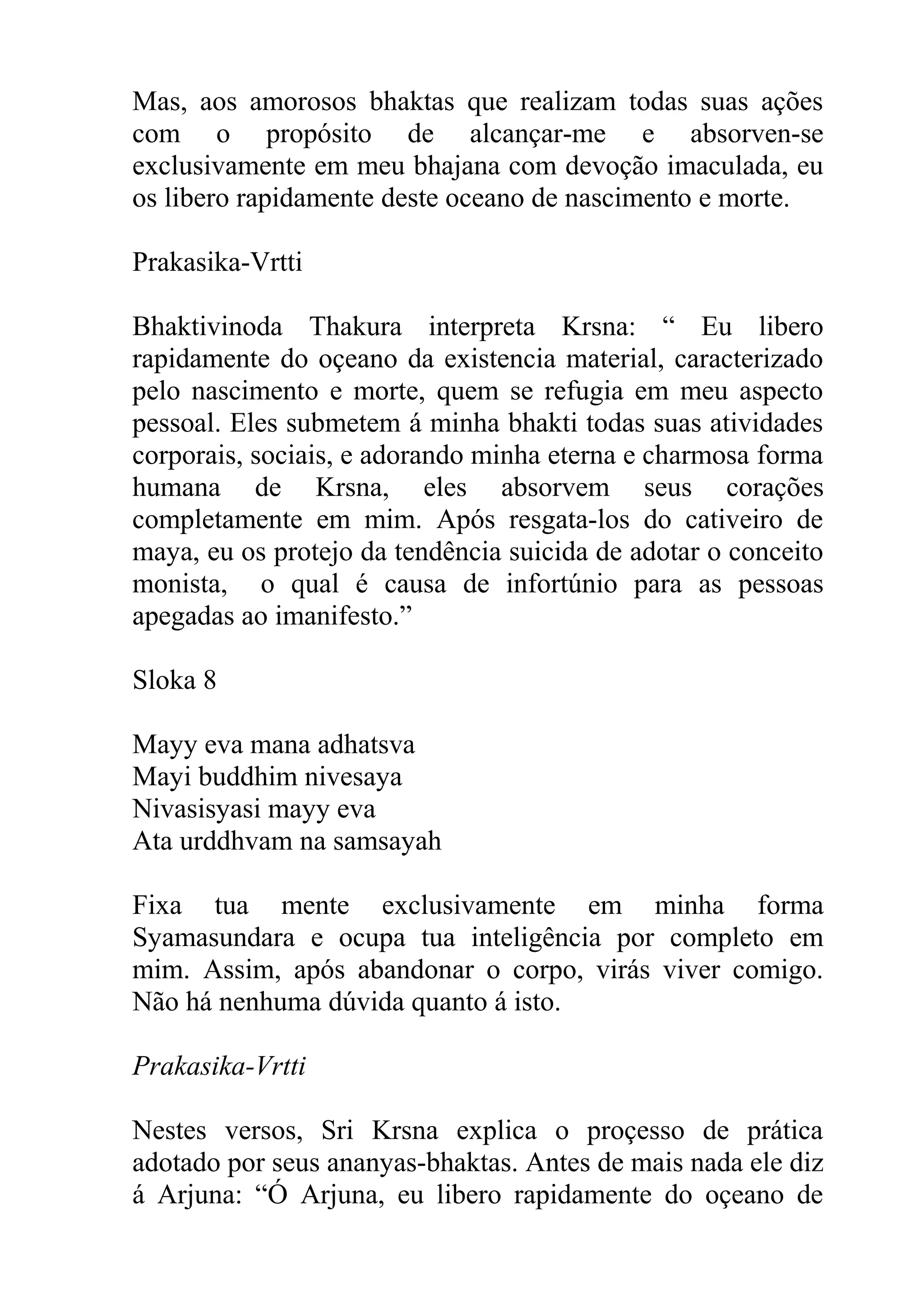 Mas, aos amorosos bhaktas que realizam todas suas ações
com o propósito de alcançar-me e absorven-se
exclusivamente em meu bhajana com devoção imaculada, eu
os libero rapidamente deste oceano de nascimento e morte.

Prakasika-Vrtti

Bhaktivinoda Thakura interpreta Krsna: “ Eu libero
rapidamente do oçeano da existencia material, caracterizado
pelo nascimento e morte, quem se refugia em meu aspecto
pessoal. Eles submetem á minha bhakti todas suas atividades
corporais, sociais, e adorando minha eterna e charmosa forma
humana de Krsna, eles absorvem seus corações
completamente em mim. Após resgata-los do cativeiro de
maya, eu os protejo da tendência suicida de adotar o conceito
monista, o qual é causa de infortúnio para as pessoas
apegadas ao imanifesto.”

Sloka 8

Mayy eva mana adhatsva
Mayi buddhim nivesaya
Nivasisyasi mayy eva
Ata urddhvam na samsayah

Fixa tua mente exclusivamente em minha forma
Syamasundara e ocupa tua inteligência por completo em
mim. Assim, após abandonar o corpo, virás viver comigo.
Não há nenhuma dúvida quanto á isto.

Prakasika-Vrtti

Nestes versos, Sri Krsna explica o proçesso de prática
adotado por seus ananyas-bhaktas. Antes de mais nada ele diz
á Arjuna: “Ó Arjuna, eu libero rapidamente do oçeano de
 