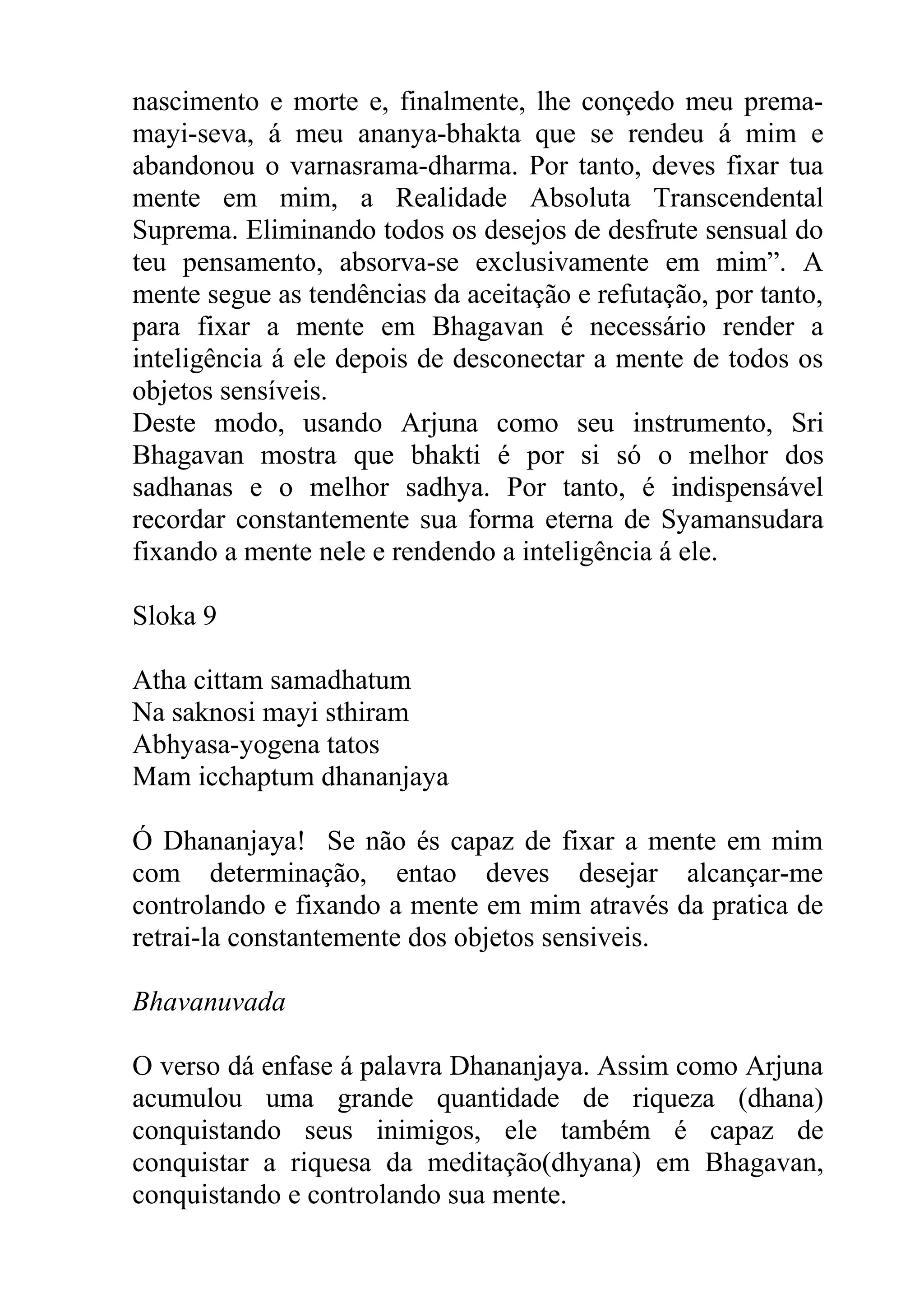 nascimento e morte e, finalmente, lhe conçedo meu prema-
mayi-seva, á meu ananya-bhakta que se rendeu á mim e
abandonou o varnasrama-dharma. Por tanto, deves fixar tua
mente em mim, a Realidade Absoluta Transcendental
Suprema. Eliminando todos os desejos de desfrute sensual do
teu pensamento, absorva-se exclusivamente em mim”. A
mente segue as tendências da aceitação e refutação, por tanto,
para fixar a mente em Bhagavan é necessário render a
inteligência á ele depois de desconectar a mente de todos os
objetos sensíveis.
Deste modo, usando Arjuna como seu instrumento, Sri
Bhagavan mostra que bhakti é por si só o melhor dos
sadhanas e o melhor sadhya. Por tanto, é indispensável
recordar constantemente sua forma eterna de Syamansudara
fixando a mente nele e rendendo a inteligência á ele.

Sloka 9

Atha cittam samadhatum
Na saknosi mayi sthiram
Abhyasa-yogena tatos
Mam icchaptum dhananjaya

Ó Dhananjaya! Se não és capaz de fixar a mente em mim
com determinação, entao deves desejar alcançar-me
controlando e fixando a mente em mim através da pratica de
retrai-la constantemente dos objetos sensiveis.

Bhavanuvada

O verso dá enfase á palavra Dhananjaya. Assim como Arjuna
acumulou uma grande quantidade de riqueza (dhana)
conquistando seus inimigos, ele também é capaz de
conquistar a riquesa da meditação(dhyana) em Bhagavan,
conquistando e controlando sua mente.
 