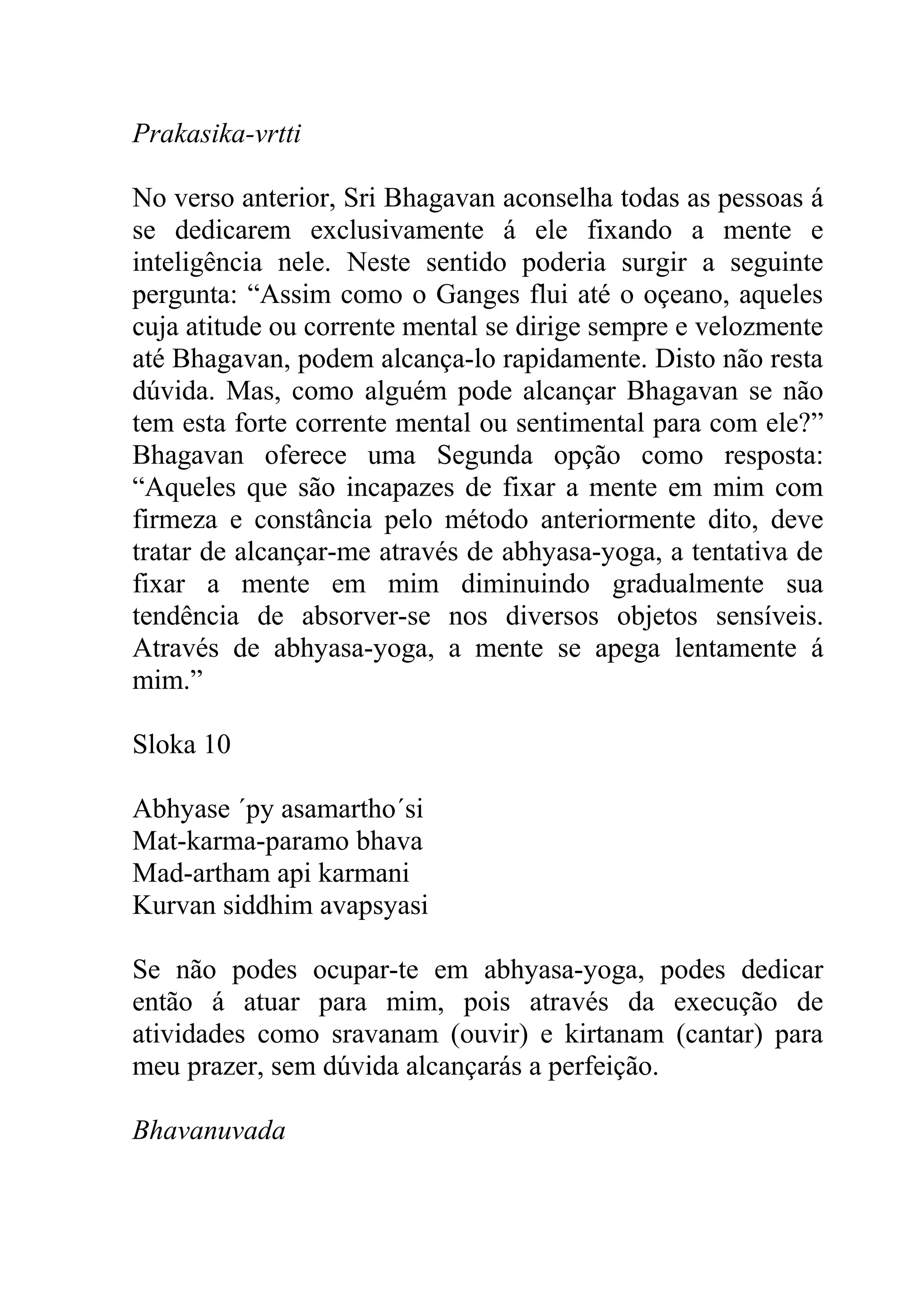 Prakasika-vrtti

No verso anterior, Sri Bhagavan aconselha todas as pessoas á
se dedicarem exclusivamente á ele fixando a mente e
inteligência nele. Neste sentido poderia surgir a seguinte
pergunta: “Assim como o Ganges flui até o oçeano, aqueles
cuja atitude ou corrente mental se dirige sempre e velozmente
até Bhagavan, podem alcança-lo rapidamente. Disto não resta
dúvida. Mas, como alguém pode alcançar Bhagavan se não
tem esta forte corrente mental ou sentimental para com ele?”
Bhagavan oferece uma Segunda opção como resposta:
“Aqueles que são incapazes de fixar a mente em mim com
firmeza e constância pelo método anteriormente dito, deve
tratar de alcançar-me através de abhyasa-yoga, a tentativa de
fixar a mente em mim diminuindo gradualmente sua
tendência de absorver-se nos diversos objetos sensíveis.
Através de abhyasa-yoga, a mente se apega lentamente á
mim.”

Sloka 10

Abhyase ´py asamartho´si
Mat-karma-paramo bhava
Mad-artham api karmani
Kurvan siddhim avapsyasi

Se não podes ocupar-te em abhyasa-yoga, podes dedicar
então á atuar para mim, pois através da execução de
atividades como sravanam (ouvir) e kirtanam (cantar) para
meu prazer, sem dúvida alcançarás a perfeição.

Bhavanuvada
 