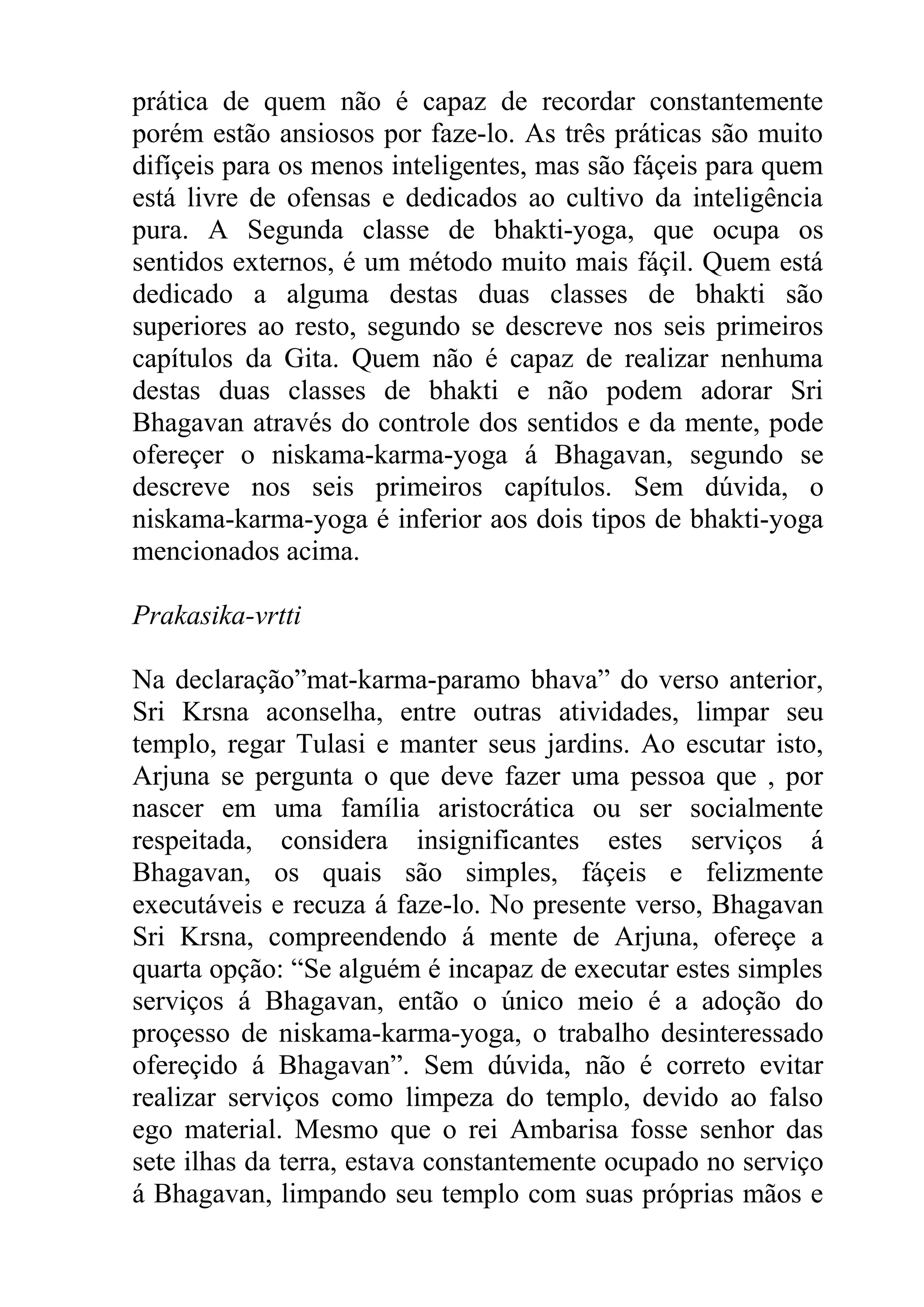 prática de quem não é capaz de recordar constantemente
porém estão ansiosos por faze-lo. As três práticas são muito
difíçeis para os menos inteligentes, mas são fáçeis para quem
está livre de ofensas e dedicados ao cultivo da inteligência
pura. A Segunda classe de bhakti-yoga, que ocupa os
sentidos externos, é um método muito mais fáçil. Quem está
dedicado a alguma destas duas classes de bhakti são
superiores ao resto, segundo se descreve nos seis primeiros
capítulos da Gita. Quem não é capaz de realizar nenhuma
destas duas classes de bhakti e não podem adorar Sri
Bhagavan através do controle dos sentidos e da mente, pode
ofereçer o niskama-karma-yoga á Bhagavan, segundo se
descreve nos seis primeiros capítulos. Sem dúvida, o
niskama-karma-yoga é inferior aos dois tipos de bhakti-yoga
mencionados acima.

Prakasika-vrtti

Na declaração”mat-karma-paramo bhava” do verso anterior,
Sri Krsna aconselha, entre outras atividades, limpar seu
templo, regar Tulasi e manter seus jardins. Ao escutar isto,
Arjuna se pergunta o que deve fazer uma pessoa que , por
nascer em uma família aristocrática ou ser socialmente
respeitada, considera insignificantes estes serviços á
Bhagavan, os quais são simples, fáçeis e felizmente
executáveis e recuza á faze-lo. No presente verso, Bhagavan
Sri Krsna, compreendendo á mente de Arjuna, ofereçe a
quarta opção: “Se alguém é incapaz de executar estes simples
serviços á Bhagavan, então o único meio é a adoção do
proçesso de niskama-karma-yoga, o trabalho desinteressado
ofereçido á Bhagavan”. Sem dúvida, não é correto evitar
realizar serviços como limpeza do templo, devido ao falso
ego material. Mesmo que o rei Ambarisa fosse senhor das
sete ilhas da terra, estava constantemente ocupado no serviço
á Bhagavan, limpando seu templo com suas próprias mãos e
 