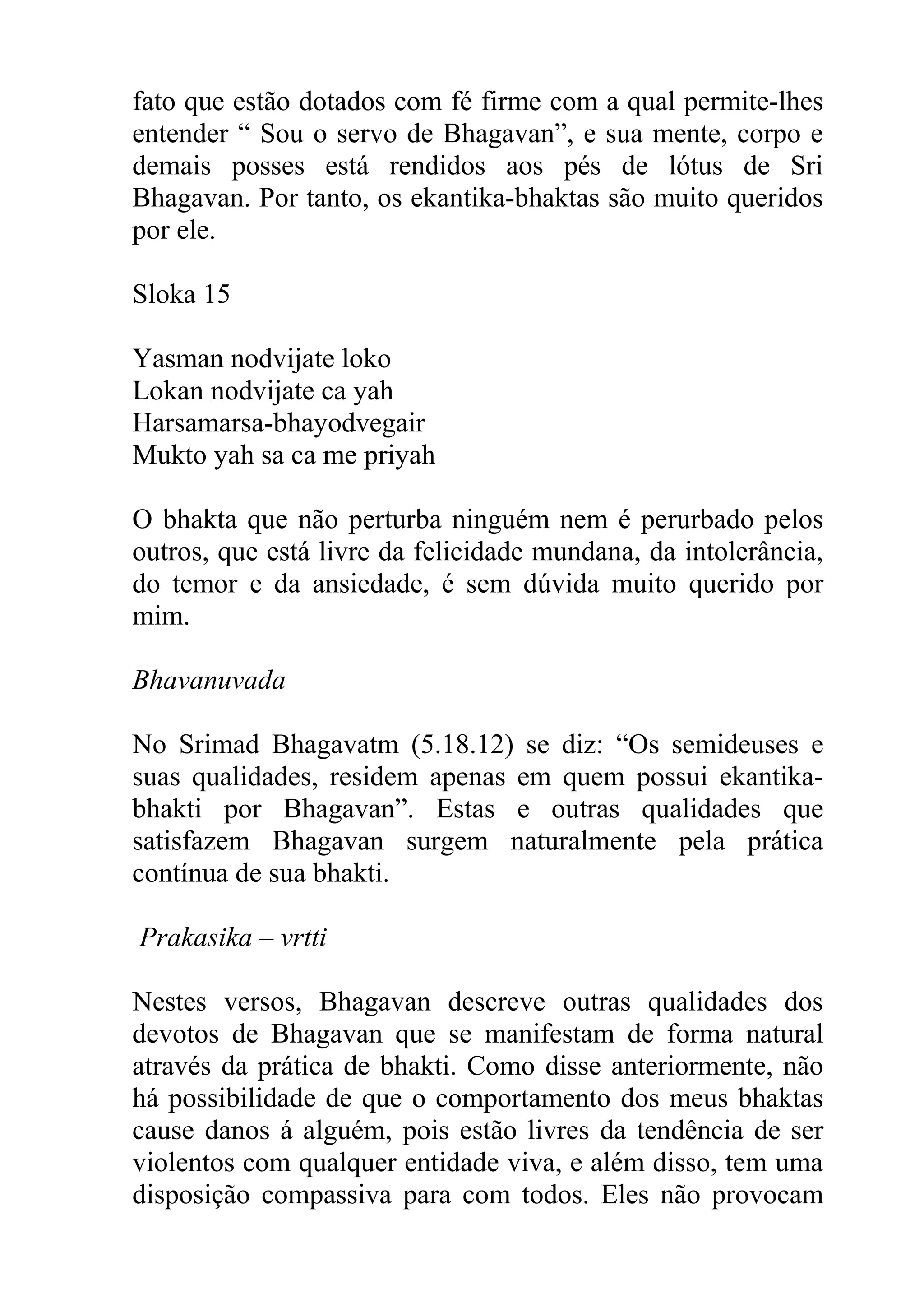 fato que estão dotados com fé firme com a qual permite-lhes
entender “ Sou o servo de Bhagavan”, e sua mente, corpo e
demais posses está rendidos aos pés de lótus de Sri
Bhagavan. Por tanto, os ekantika-bhaktas são muito queridos
por ele.

Sloka 15

Yasman nodvijate loko
Lokan nodvijate ca yah
Harsamarsa-bhayodvegair
Mukto yah sa ca me priyah

O bhakta que não perturba ninguém nem é perurbado pelos
outros, que está livre da felicidade mundana, da intolerância,
do temor e da ansiedade, é sem dúvida muito querido por
mim.

Bhavanuvada

No Srimad Bhagavatm (5.18.12) se diz: “Os semideuses e
suas qualidades, residem apenas em quem possui ekantika-
bhakti por Bhagavan”. Estas e outras qualidades que
satisfazem Bhagavan surgem naturalmente pela prática
contínua de sua bhakti.

Prakasika – vrtti

Nestes versos, Bhagavan descreve outras qualidades dos
devotos de Bhagavan que se manifestam de forma natural
através da prática de bhakti. Como disse anteriormente, não
há possibilidade de que o comportamento dos meus bhaktas
cause danos á alguém, pois estão livres da tendência de ser
violentos com qualquer entidade viva, e além disso, tem uma
disposição compassiva para com todos. Eles não provocam
 