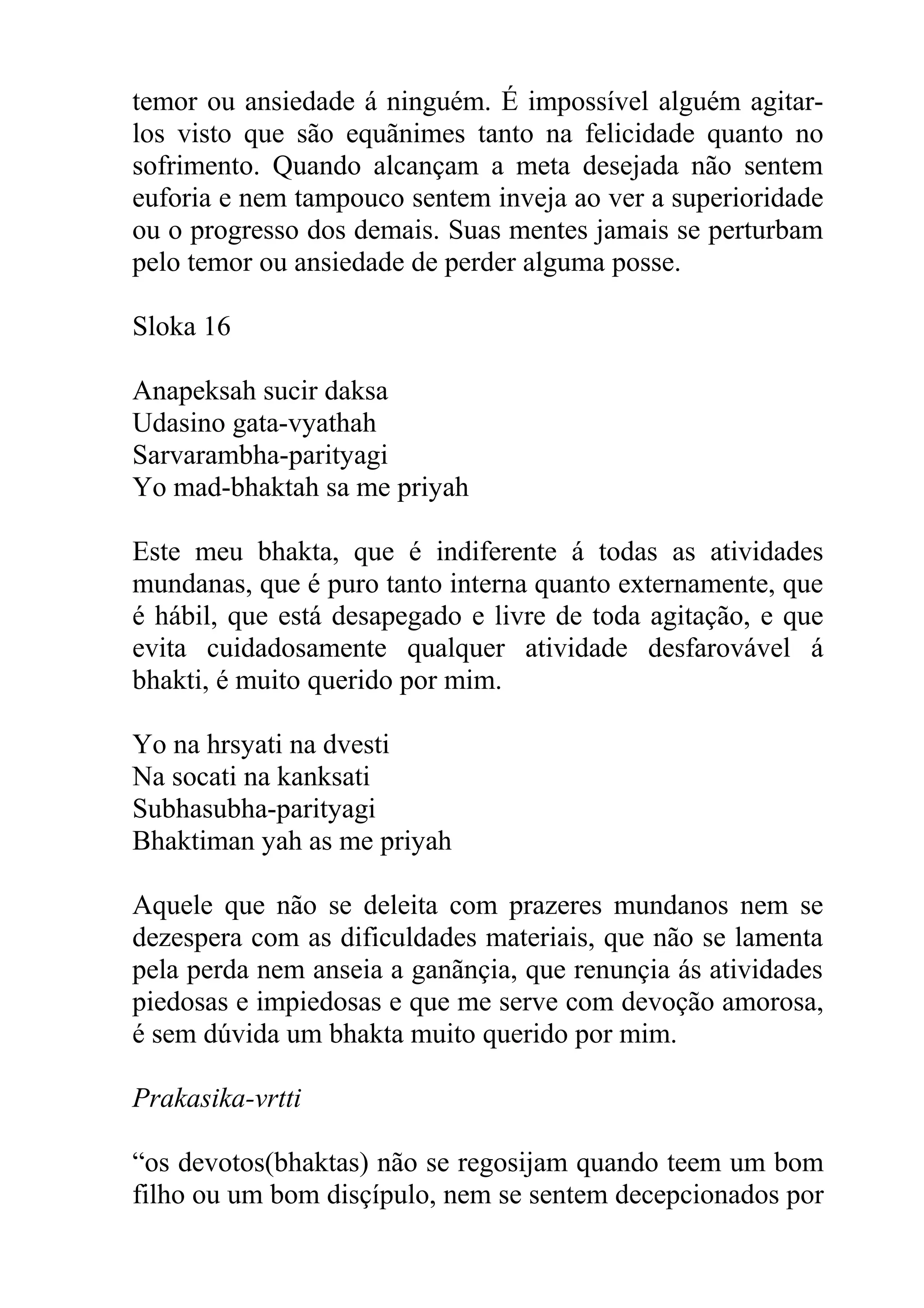temor ou ansiedade á ninguém. É impossível alguém agitar-
los visto que são equãnimes tanto na felicidade quanto no
sofrimento. Quando alcançam a meta desejada não sentem
euforia e nem tampouco sentem inveja ao ver a superioridade
ou o progresso dos demais. Suas mentes jamais se perturbam
pelo temor ou ansiedade de perder alguma posse.

Sloka 16

Anapeksah sucir daksa
Udasino gata-vyathah
Sarvarambha-parityagi
Yo mad-bhaktah sa me priyah

Este meu bhakta, que é indiferente á todas as atividades
mundanas, que é puro tanto interna quanto externamente, que
é hábil, que está desapegado e livre de toda agitação, e que
evita cuidadosamente qualquer atividade desfarovável á
bhakti, é muito querido por mim.

Yo na hrsyati na dvesti
Na socati na kanksati
Subhasubha-parityagi
Bhaktiman yah as me priyah

Aquele que não se deleita com prazeres mundanos nem se
dezespera com as dificuldades materiais, que não se lamenta
pela perda nem anseia a ganãnçia, que renunçia ás atividades
piedosas e impiedosas e que me serve com devoção amorosa,
é sem dúvida um bhakta muito querido por mim.

Prakasika-vrtti

“os devotos(bhaktas) não se regosijam quando teem um bom
filho ou um bom disçípulo, nem se sentem decepcionados por
 