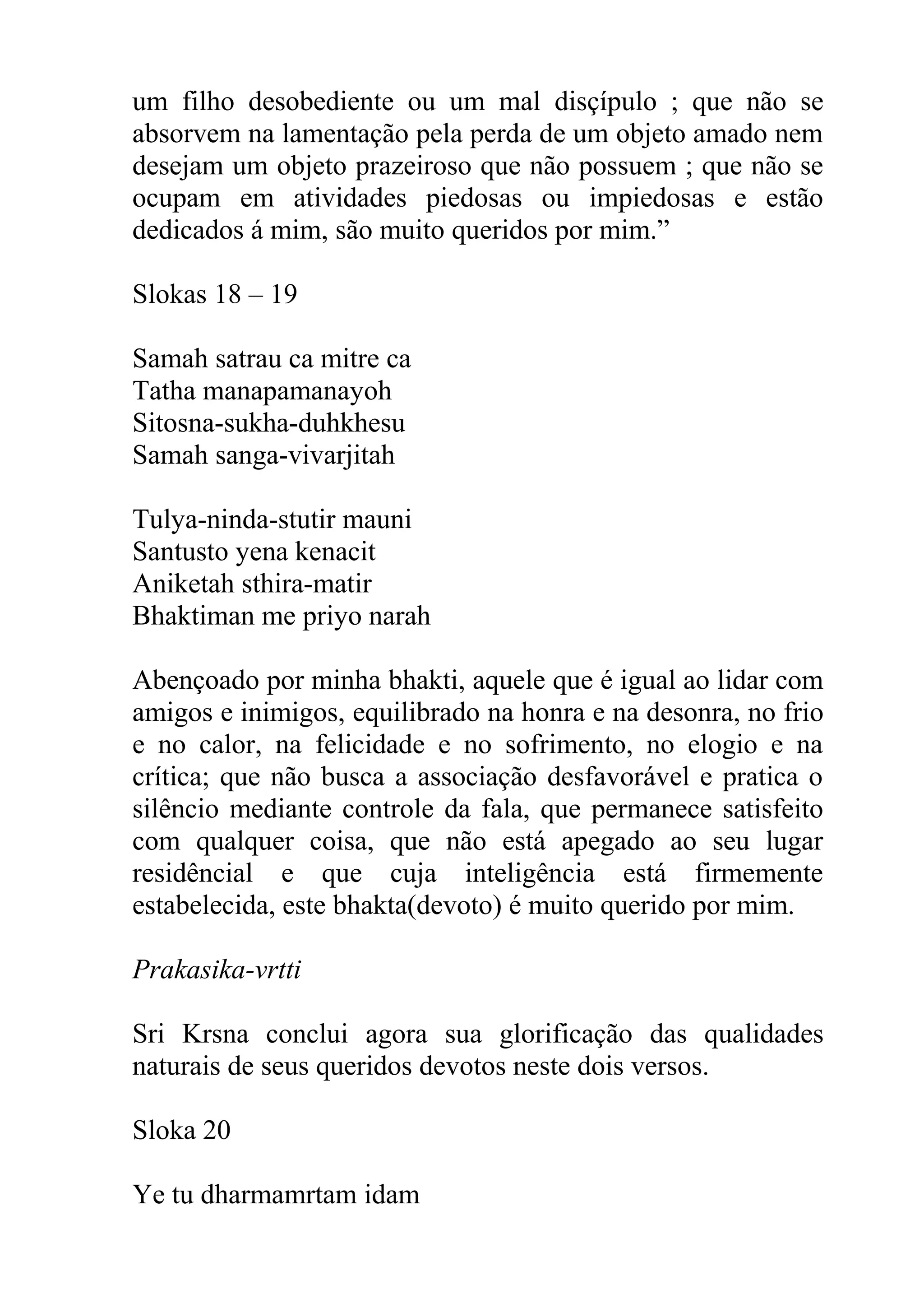 um filho desobediente ou um mal disçípulo ; que não se
absorvem na lamentação pela perda de um objeto amado nem
desejam um objeto prazeiroso que não possuem ; que não se
ocupam em atividades piedosas ou impiedosas e estão
dedicados á mim, são muito queridos por mim.”

Slokas 18 – 19

Samah satrau ca mitre ca
Tatha manapamanayoh
Sitosna-sukha-duhkhesu
Samah sanga-vivarjitah

Tulya-ninda-stutir mauni
Santusto yena kenacit
Aniketah sthira-matir
Bhaktiman me priyo narah

Abençoado por minha bhakti, aquele que é igual ao lidar com
amigos e inimigos, equilibrado na honra e na desonra, no frio
e no calor, na felicidade e no sofrimento, no elogio e na
crítica; que não busca a associação desfavorável e pratica o
silêncio mediante controle da fala, que permanece satisfeito
com qualquer coisa, que não está apegado ao seu lugar
residêncial e que cuja inteligência está firmemente
estabelecida, este bhakta(devoto) é muito querido por mim.

Prakasika-vrtti

Sri Krsna conclui agora sua glorificação das qualidades
naturais de seus queridos devotos neste dois versos.

Sloka 20

Ye tu dharmamrtam idam
 