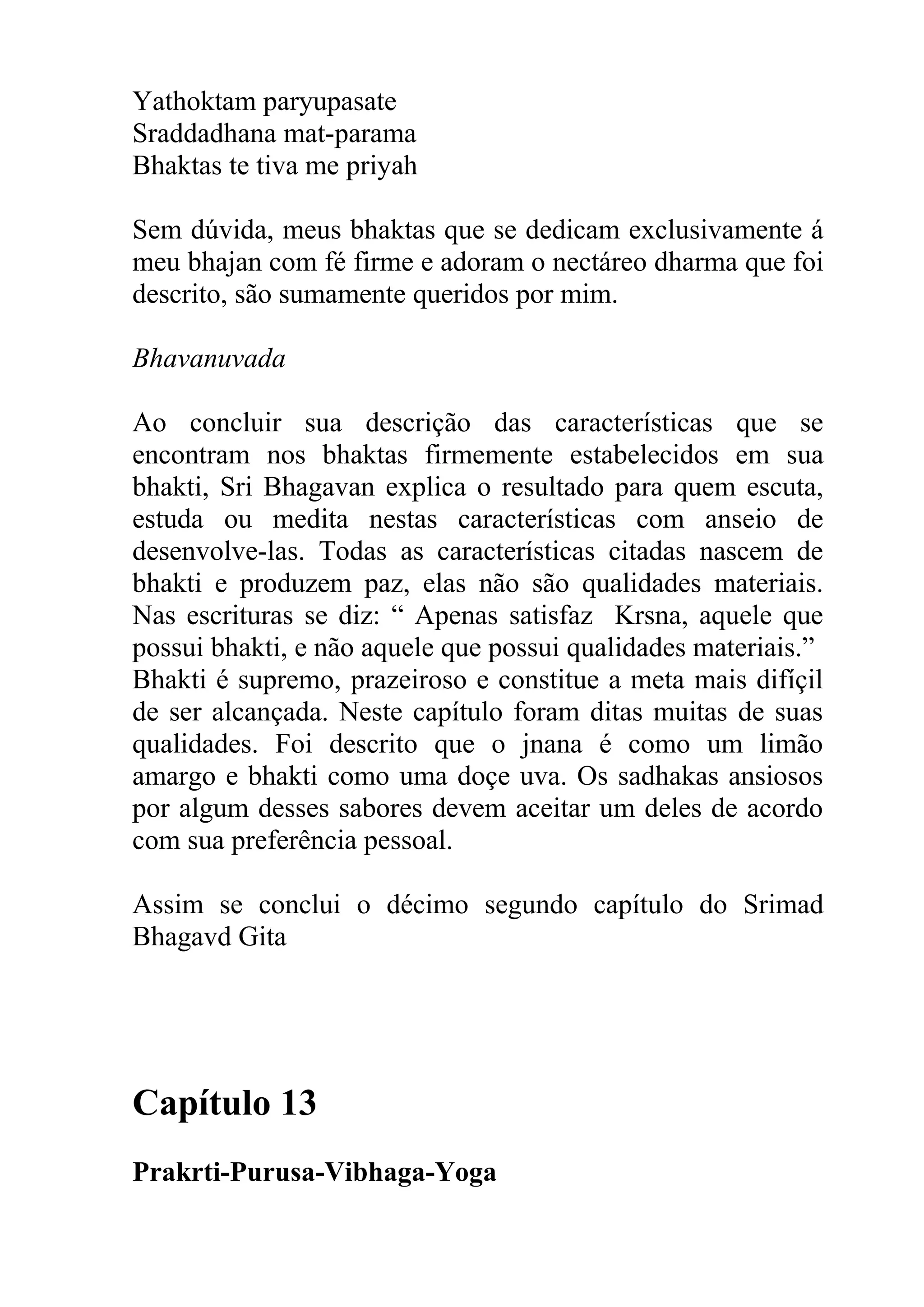 Yathoktam paryupasate
Sraddadhana mat-parama
Bhaktas te tiva me priyah

Sem dúvida, meus bhaktas que se dedicam exclusivamente á
meu bhajan com fé firme e adoram o nectáreo dharma que foi
descrito, são sumamente queridos por mim.

Bhavanuvada

Ao concluir sua descrição das características que se
encontram nos bhaktas firmemente estabelecidos em sua
bhakti, Sri Bhagavan explica o resultado para quem escuta,
estuda ou medita nestas características com anseio de
desenvolve-las. Todas as características citadas nascem de
bhakti e produzem paz, elas não são qualidades materiais.
Nas escrituras se diz: “ Apenas satisfaz Krsna, aquele que
possui bhakti, e não aquele que possui qualidades materiais.”
Bhakti é supremo, prazeiroso e constitue a meta mais difíçil
de ser alcançada. Neste capítulo foram ditas muitas de suas
qualidades. Foi descrito que o jnana é como um limão
amargo e bhakti como uma doçe uva. Os sadhakas ansiosos
por algum desses sabores devem aceitar um deles de acordo
com sua preferência pessoal.

Assim se conclui o décimo segundo capítulo do Srimad
Bhagavd Gita




Capítulo 13
Prakrti-Purusa-Vibhaga-Yoga
 