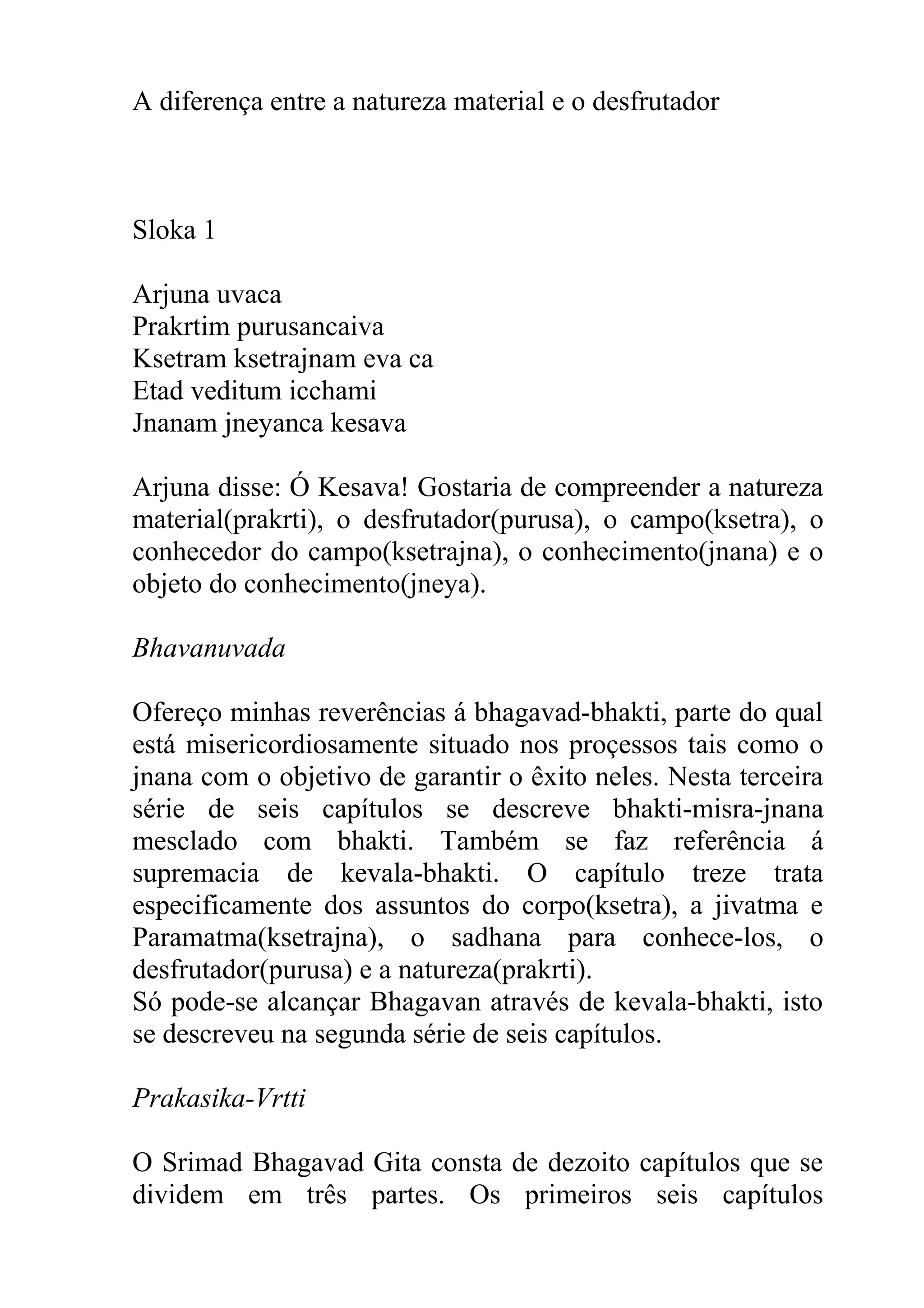 A diferença entre a natureza material e o desfrutador



Sloka 1

Arjuna uvaca
Prakrtim purusancaiva
Ksetram ksetrajnam eva ca
Etad veditum icchami
Jnanam jneyanca kesava

Arjuna disse: Ó Kesava! Gostaria de compreender a natureza
material(prakrti), o desfrutador(purusa), o campo(ksetra), o
conhecedor do campo(ksetrajna), o conhecimento(jnana) e o
objeto do conhecimento(jneya).

Bhavanuvada

Ofereço minhas reverências á bhagavad-bhakti, parte do qual
está misericordiosamente situado nos proçessos tais como o
jnana com o objetivo de garantir o êxito neles. Nesta terceira
série de seis capítulos se descreve bhakti-misra-jnana
mesclado com bhakti. Também se faz referência á
supremacia de kevala-bhakti. O capítulo treze trata
especificamente dos assuntos do corpo(ksetra), a jivatma e
Paramatma(ksetrajna), o sadhana para conhece-los, o
desfrutador(purusa) e a natureza(prakrti).
Só pode-se alcançar Bhagavan através de kevala-bhakti, isto
se descreveu na segunda série de seis capítulos.

Prakasika-Vrtti

O Srimad Bhagavad Gita consta de dezoito capítulos que se
dividem em três partes. Os primeiros seis capítulos
 