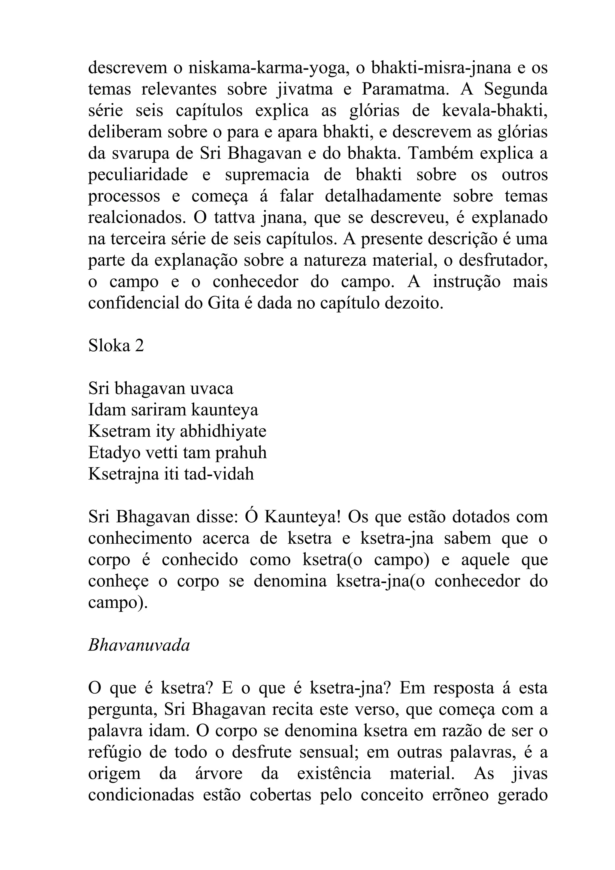 descrevem o niskama-karma-yoga, o bhakti-misra-jnana e os
temas relevantes sobre jivatma e Paramatma. A Segunda
série seis capítulos explica as glórias de kevala-bhakti,
deliberam sobre o para e apara bhakti, e descrevem as glórias
da svarupa de Sri Bhagavan e do bhakta. Também explica a
peculiaridade e supremacia de bhakti sobre os outros
processos e começa á falar detalhadamente sobre temas
realcionados. O tattva jnana, que se descreveu, é explanado
na terceira série de seis capítulos. A presente descrição é uma
parte da explanação sobre a natureza material, o desfrutador,
o campo e o conhecedor do campo. A instrução mais
confidencial do Gita é dada no capítulo dezoito.

Sloka 2

Sri bhagavan uvaca
Idam sariram kaunteya
Ksetram ity abhidhiyate
Etadyo vetti tam prahuh
Ksetrajna iti tad-vidah

Sri Bhagavan disse: Ó Kaunteya! Os que estão dotados com
conhecimento acerca de ksetra e ksetra-jna sabem que o
corpo é conhecido como ksetra(o campo) e aquele que
conheçe o corpo se denomina ksetra-jna(o conhecedor do
campo).

Bhavanuvada

O que é ksetra? E o que é ksetra-jna? Em resposta á esta
pergunta, Sri Bhagavan recita este verso, que começa com a
palavra idam. O corpo se denomina ksetra em razão de ser o
refúgio de todo o desfrute sensual; em outras palavras, é a
origem da árvore da existência material. As jivas
condicionadas estão cobertas pelo conceito errõneo gerado
 
