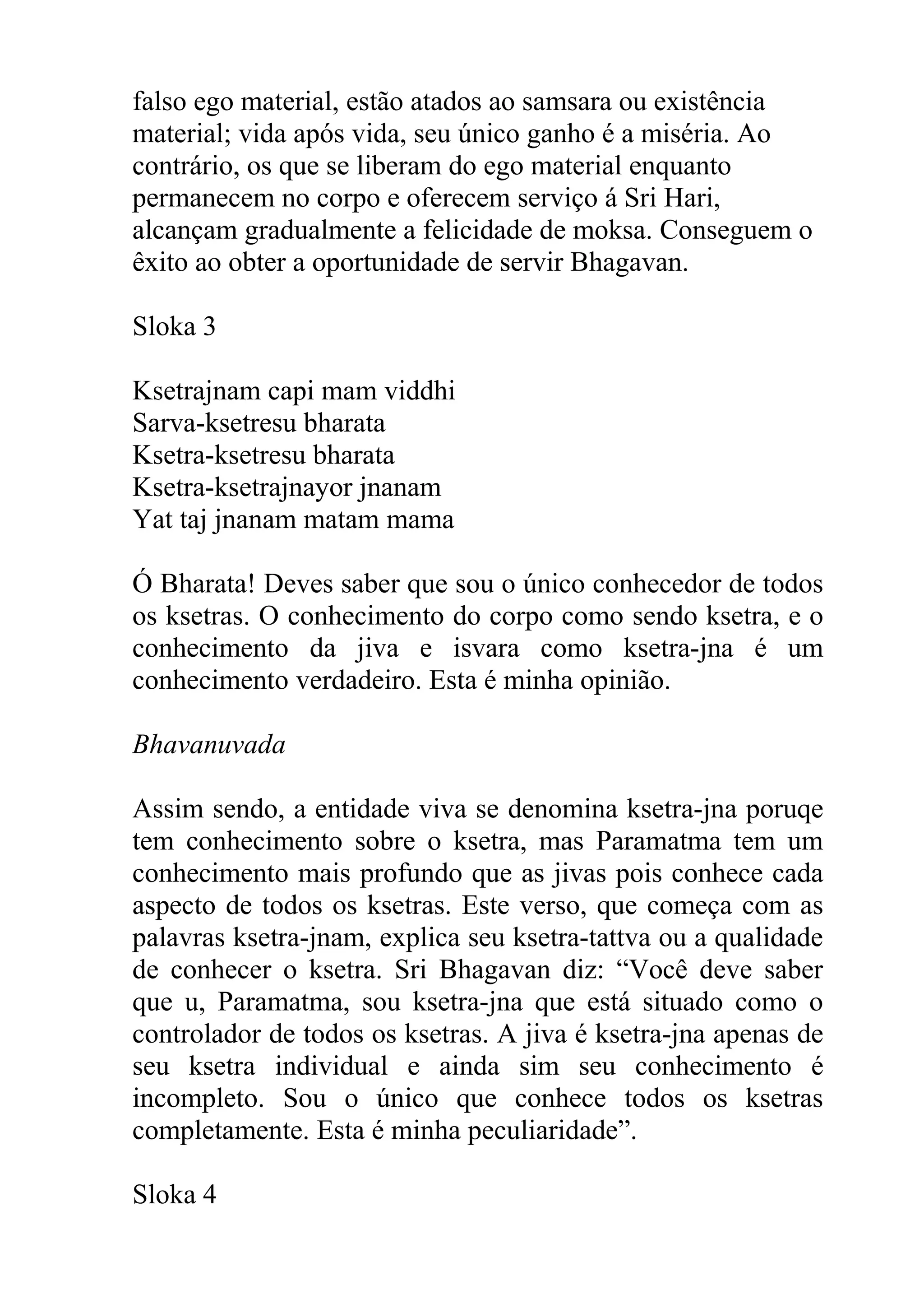 falso ego material, estão atados ao samsara ou existência
material; vida após vida, seu único ganho é a miséria. Ao
contrário, os que se liberam do ego material enquanto
permanecem no corpo e oferecem serviço á Sri Hari,
alcançam gradualmente a felicidade de moksa. Conseguem o
êxito ao obter a oportunidade de servir Bhagavan.

Sloka 3

Ksetrajnam capi mam viddhi
Sarva-ksetresu bharata
Ksetra-ksetresu bharata
Ksetra-ksetrajnayor jnanam
Yat taj jnanam matam mama

Ó Bharata! Deves saber que sou o único conhecedor de todos
os ksetras. O conhecimento do corpo como sendo ksetra, e o
conhecimento da jiva e isvara como ksetra-jna é um
conhecimento verdadeiro. Esta é minha opinião.

Bhavanuvada

Assim sendo, a entidade viva se denomina ksetra-jna poruqe
tem conhecimento sobre o ksetra, mas Paramatma tem um
conhecimento mais profundo que as jivas pois conhece cada
aspecto de todos os ksetras. Este verso, que começa com as
palavras ksetra-jnam, explica seu ksetra-tattva ou a qualidade
de conhecer o ksetra. Sri Bhagavan diz: “Você deve saber
que u, Paramatma, sou ksetra-jna que está situado como o
controlador de todos os ksetras. A jiva é ksetra-jna apenas de
seu ksetra individual e ainda sim seu conhecimento é
incompleto. Sou o único que conhece todos os ksetras
completamente. Esta é minha peculiaridade”.

Sloka 4
 