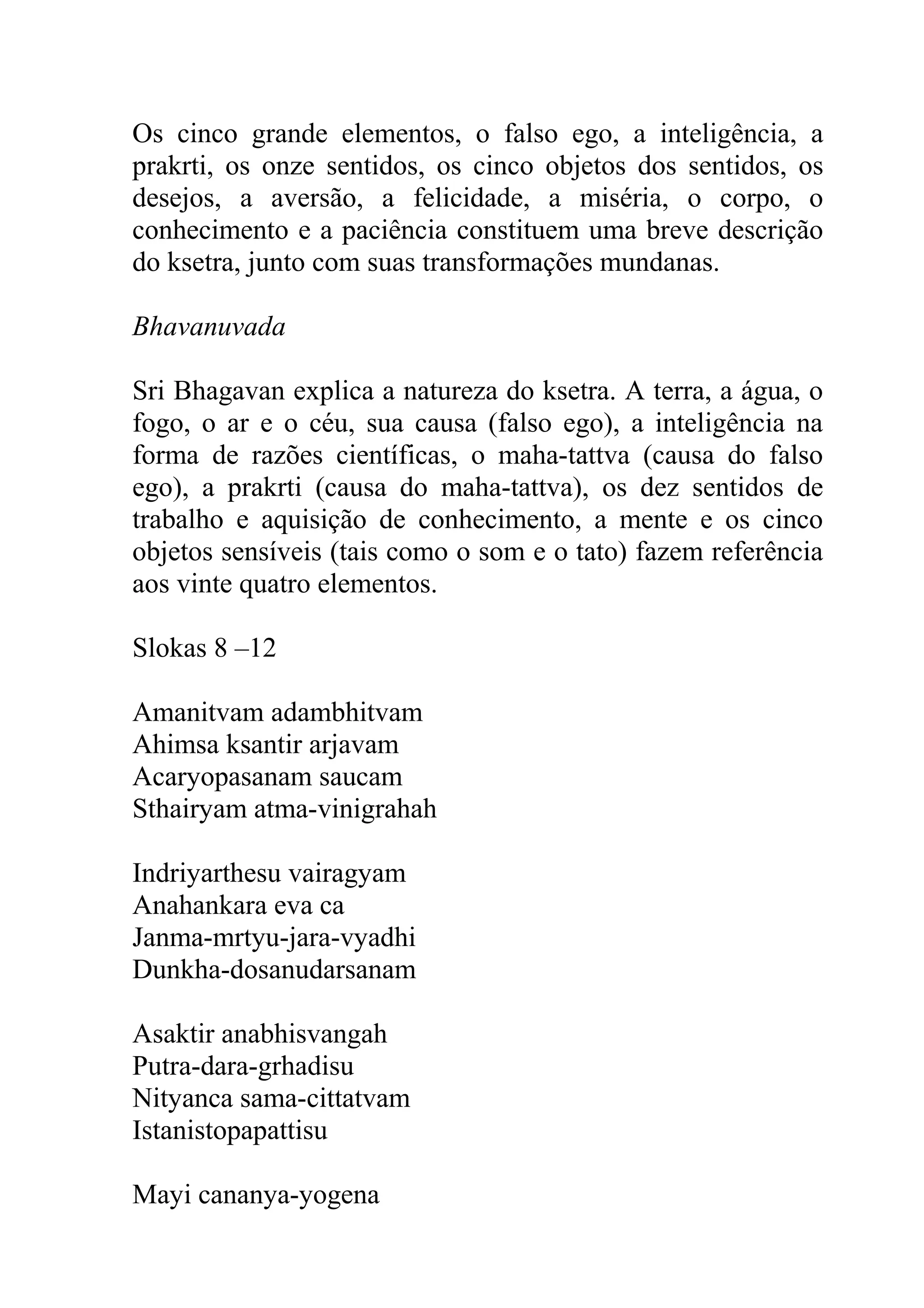 Os cinco grande elementos, o falso ego, a inteligência, a
prakrti, os onze sentidos, os cinco objetos dos sentidos, os
desejos, a aversão, a felicidade, a miséria, o corpo, o
conhecimento e a paciência constituem uma breve descrição
do ksetra, junto com suas transformações mundanas.

Bhavanuvada

Sri Bhagavan explica a natureza do ksetra. A terra, a água, o
fogo, o ar e o céu, sua causa (falso ego), a inteligência na
forma de razões científicas, o maha-tattva (causa do falso
ego), a prakrti (causa do maha-tattva), os dez sentidos de
trabalho e aquisição de conhecimento, a mente e os cinco
objetos sensíveis (tais como o som e o tato) fazem referência
aos vinte quatro elementos.

Slokas 8 –12

Amanitvam adambhitvam
Ahimsa ksantir arjavam
Acaryopasanam saucam
Sthairyam atma-vinigrahah

Indriyarthesu vairagyam
Anahankara eva ca
Janma-mrtyu-jara-vyadhi
Dunkha-dosanudarsanam

Asaktir anabhisvangah
Putra-dara-grhadisu
Nityanca sama-cittatvam
Istanistopapattisu

Mayi cananya-yogena
 