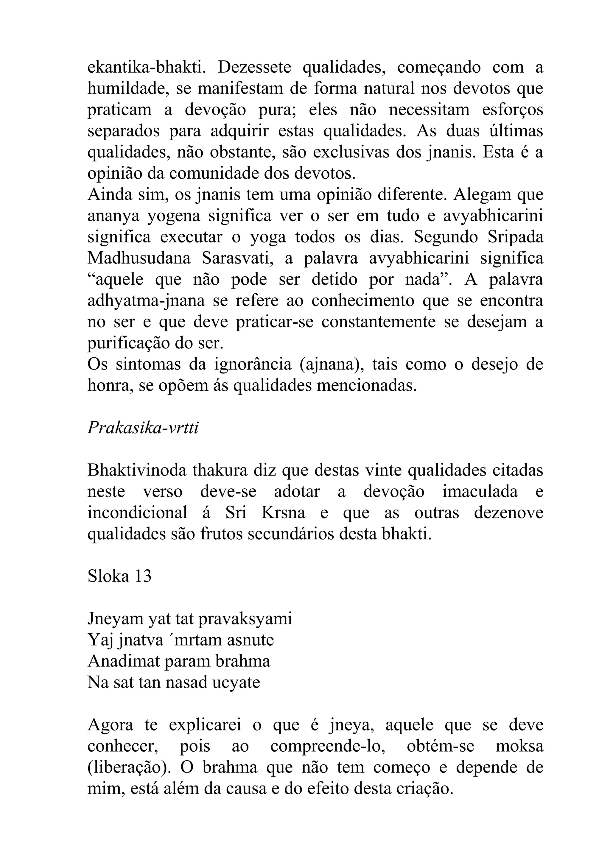 ekantika-bhakti. Dezessete qualidades, começando com a
humildade, se manifestam de forma natural nos devotos que
praticam a devoção pura; eles não necessitam esforços
separados para adquirir estas qualidades. As duas últimas
qualidades, não obstante, são exclusivas dos jnanis. Esta é a
opinião da comunidade dos devotos.
Ainda sim, os jnanis tem uma opinião diferente. Alegam que
ananya yogena significa ver o ser em tudo e avyabhicarini
significa executar o yoga todos os dias. Segundo Sripada
Madhusudana Sarasvati, a palavra avyabhicarini significa
“aquele que não pode ser detido por nada”. A palavra
adhyatma-jnana se refere ao conhecimento que se encontra
no ser e que deve praticar-se constantemente se desejam a
purificação do ser.
Os sintomas da ignorância (ajnana), tais como o desejo de
honra, se opõem ás qualidades mencionadas.

Prakasika-vrtti

Bhaktivinoda thakura diz que destas vinte qualidades citadas
neste verso deve-se adotar a devoção imaculada e
incondicional á Sri Krsna e que as outras dezenove
qualidades são frutos secundários desta bhakti.

Sloka 13

Jneyam yat tat pravaksyami
Yaj jnatva ´mrtam asnute
Anadimat param brahma
Na sat tan nasad ucyate

Agora te explicarei o que é jneya, aquele que se deve
conhecer, pois ao compreende-lo, obtém-se moksa
(liberação). O brahma que não tem começo e depende de
mim, está além da causa e do efeito desta criação.
 
