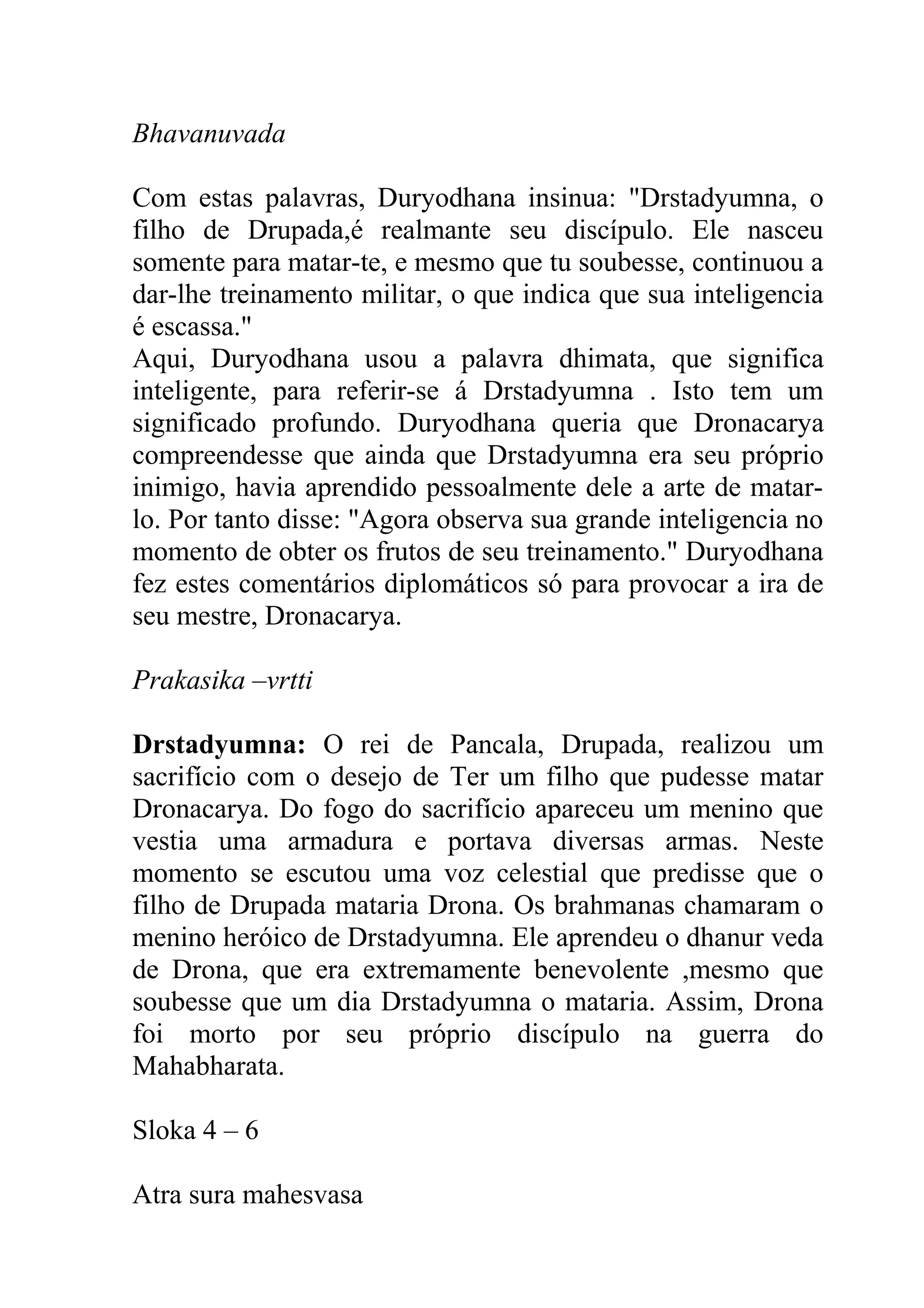 Bhavanuvada

Com estas palavras, Duryodhana insinua: "Drstadyumna, o
filho de Drupada,é realmante seu discípulo. Ele nasceu
somente para matar-te, e mesmo que tu soubesse, continuou a
dar-lhe treinamento militar, o que indica que sua inteligencia
é escassa."
Aqui, Duryodhana usou a palavra dhimata, que significa
inteligente, para referir-se á Drstadyumna . Isto tem um
significado profundo. Duryodhana queria que Dronacarya
compreendesse que ainda que Drstadyumna era seu próprio
inimigo, havia aprendido pessoalmente dele a arte de matar-
lo. Por tanto disse: "Agora observa sua grande inteligencia no
momento de obter os frutos de seu treinamento." Duryodhana
fez estes comentários diplomáticos só para provocar a ira de
seu mestre, Dronacarya.

Prakasika –vrtti

Drstadyumna: O rei de Pancala, Drupada, realizou um
sacrifício com o desejo de Ter um filho que pudesse matar
Dronacarya. Do fogo do sacrifício apareceu um menino que
vestia uma armadura e portava diversas armas. Neste
momento se escutou uma voz celestial que predisse que o
filho de Drupada mataria Drona. Os brahmanas chamaram o
menino heróico de Drstadyumna. Ele aprendeu o dhanur veda
de Drona, que era extremamente benevolente ,mesmo que
soubesse que um dia Drstadyumna o mataria. Assim, Drona
foi morto por seu próprio discípulo na guerra do
Mahabharata.

Sloka 4 – 6

Atra sura mahesvasa
 