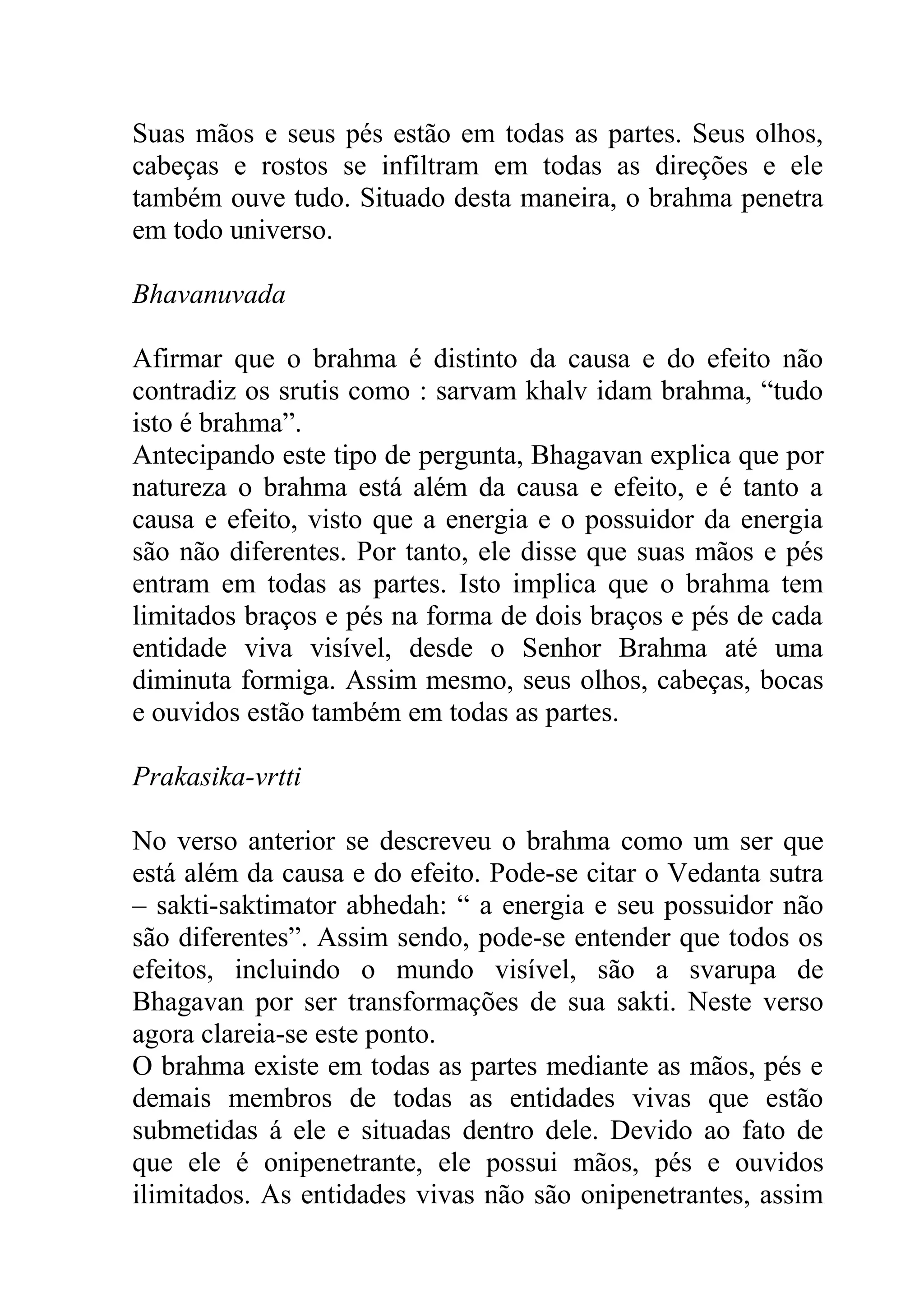Suas mãos e seus pés estão em todas as partes. Seus olhos,
cabeças e rostos se infiltram em todas as direções e ele
também ouve tudo. Situado desta maneira, o brahma penetra
em todo universo.

Bhavanuvada

Afirmar que o brahma é distinto da causa e do efeito não
contradiz os srutis como : sarvam khalv idam brahma, “tudo
isto é brahma”.
Antecipando este tipo de pergunta, Bhagavan explica que por
natureza o brahma está além da causa e efeito, e é tanto a
causa e efeito, visto que a energia e o possuidor da energia
são não diferentes. Por tanto, ele disse que suas mãos e pés
entram em todas as partes. Isto implica que o brahma tem
limitados braços e pés na forma de dois braços e pés de cada
entidade viva visível, desde o Senhor Brahma até uma
diminuta formiga. Assim mesmo, seus olhos, cabeças, bocas
e ouvidos estão também em todas as partes.

Prakasika-vrtti

No verso anterior se descreveu o brahma como um ser que
está além da causa e do efeito. Pode-se citar o Vedanta sutra
– sakti-saktimator abhedah: “ a energia e seu possuidor não
são diferentes”. Assim sendo, pode-se entender que todos os
efeitos, incluindo o mundo visível, são a svarupa de
Bhagavan por ser transformações de sua sakti. Neste verso
agora clareia-se este ponto.
O brahma existe em todas as partes mediante as mãos, pés e
demais membros de todas as entidades vivas que estão
submetidas á ele e situadas dentro dele. Devido ao fato de
que ele é onipenetrante, ele possui mãos, pés e ouvidos
ilimitados. As entidades vivas não são onipenetrantes, assim
 