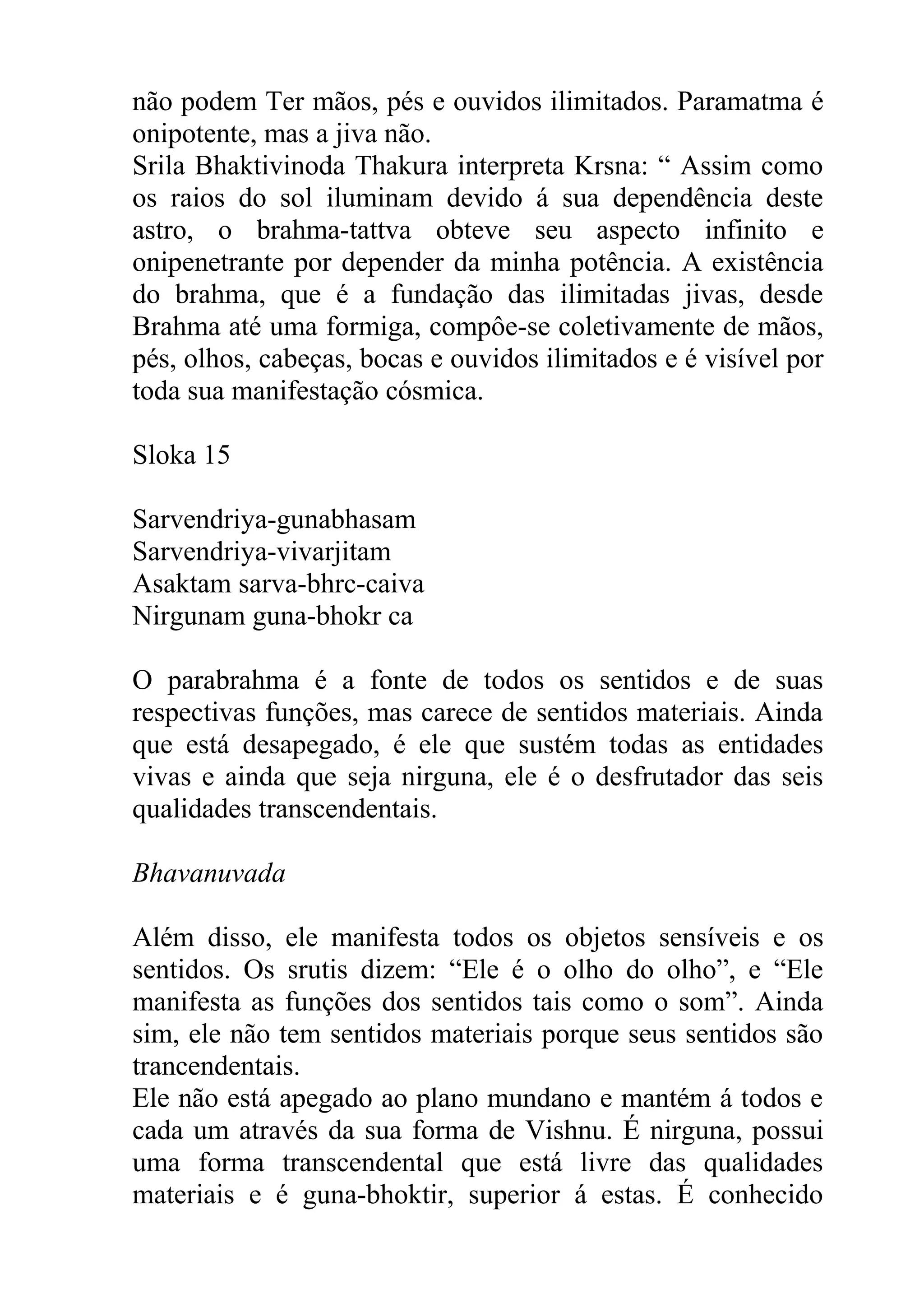 não podem Ter mãos, pés e ouvidos ilimitados. Paramatma é
onipotente, mas a jiva não.
Srila Bhaktivinoda Thakura interpreta Krsna: “ Assim como
os raios do sol iluminam devido á sua dependência deste
astro, o brahma-tattva obteve seu aspecto infinito e
onipenetrante por depender da minha potência. A existência
do brahma, que é a fundação das ilimitadas jivas, desde
Brahma até uma formiga, compôe-se coletivamente de mãos,
pés, olhos, cabeças, bocas e ouvidos ilimitados e é visível por
toda sua manifestação cósmica.

Sloka 15

Sarvendriya-gunabhasam
Sarvendriya-vivarjitam
Asaktam sarva-bhrc-caiva
Nirgunam guna-bhokr ca

O parabrahma é a fonte de todos os sentidos e de suas
respectivas funções, mas carece de sentidos materiais. Ainda
que está desapegado, é ele que sustém todas as entidades
vivas e ainda que seja nirguna, ele é o desfrutador das seis
qualidades transcendentais.

Bhavanuvada

Além disso, ele manifesta todos os objetos sensíveis e os
sentidos. Os srutis dizem: “Ele é o olho do olho”, e “Ele
manifesta as funções dos sentidos tais como o som”. Ainda
sim, ele não tem sentidos materiais porque seus sentidos são
trancendentais.
Ele não está apegado ao plano mundano e mantém á todos e
cada um através da sua forma de Vishnu. É nirguna, possui
uma forma transcendental que está livre das qualidades
materiais e é guna-bhoktir, superior á estas. É conhecido
 