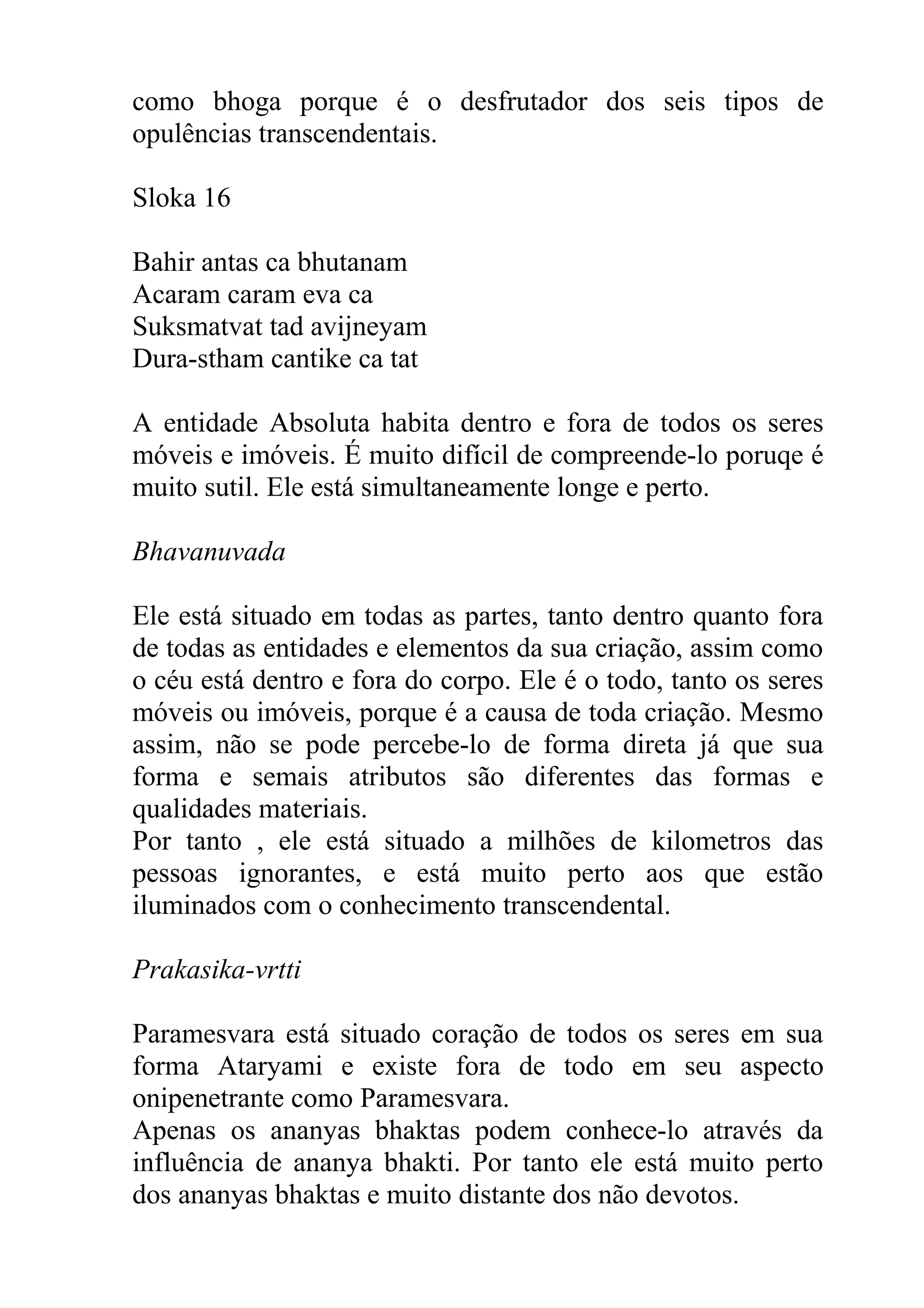 como bhoga porque é o desfrutador dos seis tipos de
opulências transcendentais.

Sloka 16

Bahir antas ca bhutanam
Acaram caram eva ca
Suksmatvat tad avijneyam
Dura-stham cantike ca tat

A entidade Absoluta habita dentro e fora de todos os seres
móveis e imóveis. É muito difícil de compreende-lo poruqe é
muito sutil. Ele está simultaneamente longe e perto.

Bhavanuvada

Ele está situado em todas as partes, tanto dentro quanto fora
de todas as entidades e elementos da sua criação, assim como
o céu está dentro e fora do corpo. Ele é o todo, tanto os seres
móveis ou imóveis, porque é a causa de toda criação. Mesmo
assim, não se pode percebe-lo de forma direta já que sua
forma e semais atributos são diferentes das formas e
qualidades materiais.
Por tanto , ele está situado a milhões de kilometros das
pessoas ignorantes, e está muito perto aos que estão
iluminados com o conhecimento transcendental.

Prakasika-vrtti

Paramesvara está situado coração de todos os seres em sua
forma Ataryami e existe fora de todo em seu aspecto
onipenetrante como Paramesvara.
Apenas os ananyas bhaktas podem conhece-lo através da
influência de ananya bhakti. Por tanto ele está muito perto
dos ananyas bhaktas e muito distante dos não devotos.
 