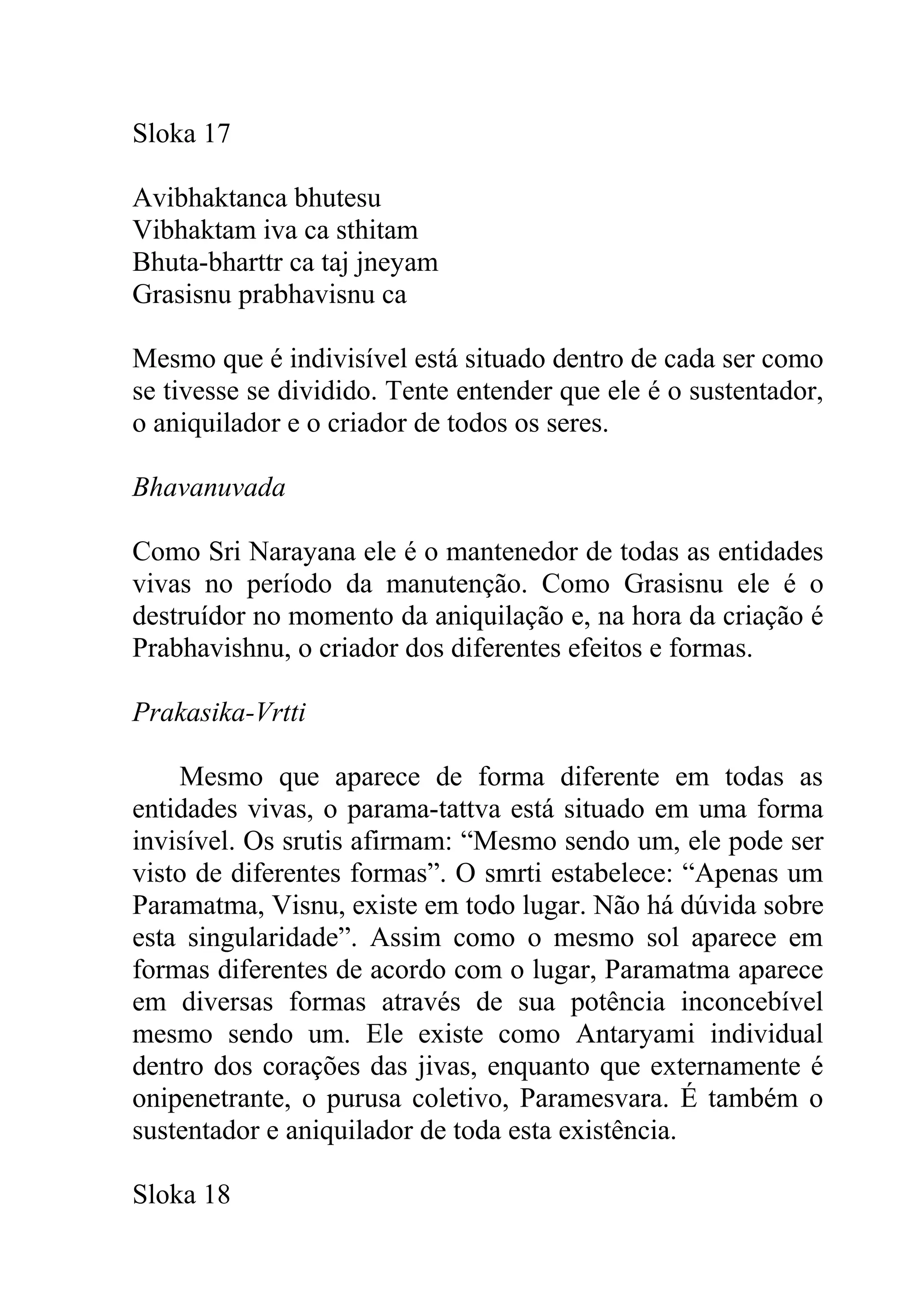 Sloka 17

Avibhaktanca bhutesu
Vibhaktam iva ca sthitam
Bhuta-bharttr ca taj jneyam
Grasisnu prabhavisnu ca

Mesmo que é indivisível está situado dentro de cada ser como
se tivesse se dividido. Tente entender que ele é o sustentador,
o aniquilador e o criador de todos os seres.

Bhavanuvada

Como Sri Narayana ele é o mantenedor de todas as entidades
vivas no período da manutenção. Como Grasisnu ele é o
destruídor no momento da aniquilação e, na hora da criação é
Prabhavishnu, o criador dos diferentes efeitos e formas.

Prakasika-Vrtti

    Mesmo que aparece de forma diferente em todas as
entidades vivas, o parama-tattva está situado em uma forma
invisível. Os srutis afirmam: “Mesmo sendo um, ele pode ser
visto de diferentes formas”. O smrti estabelece: “Apenas um
Paramatma, Visnu, existe em todo lugar. Não há dúvida sobre
esta singularidade”. Assim como o mesmo sol aparece em
formas diferentes de acordo com o lugar, Paramatma aparece
em diversas formas através de sua potência inconcebível
mesmo sendo um. Ele existe como Antaryami individual
dentro dos corações das jivas, enquanto que externamente é
onipenetrante, o purusa coletivo, Paramesvara. É também o
sustentador e aniquilador de toda esta existência.

Sloka 18
 