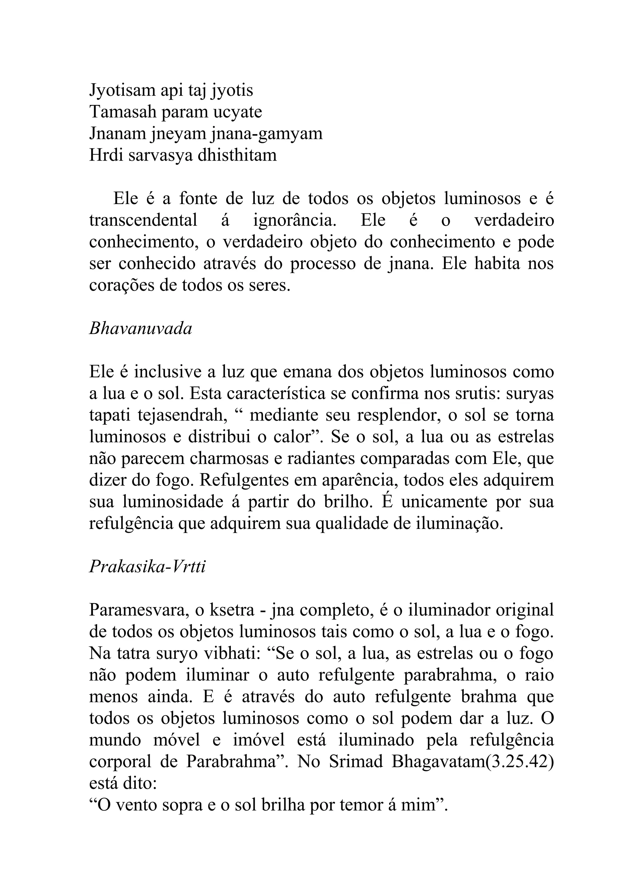 Jyotisam api taj jyotis
Tamasah param ucyate
Jnanam jneyam jnana-gamyam
Hrdi sarvasya dhisthitam

   Ele é a fonte de luz de todos os objetos luminosos e é
transcendental á ignorância. Ele é o verdadeiro
conhecimento, o verdadeiro objeto do conhecimento e pode
ser conhecido através do processo de jnana. Ele habita nos
corações de todos os seres.

Bhavanuvada

Ele é inclusive a luz que emana dos objetos luminosos como
a lua e o sol. Esta característica se confirma nos srutis: suryas
tapati tejasendrah, “ mediante seu resplendor, o sol se torna
luminosos e distribui o calor”. Se o sol, a lua ou as estrelas
não parecem charmosas e radiantes comparadas com Ele, que
dizer do fogo. Refulgentes em aparência, todos eles adquirem
sua luminosidade á partir do brilho. É unicamente por sua
refulgência que adquirem sua qualidade de iluminação.

Prakasika-Vrtti

Paramesvara, o ksetra - jna completo, é o iluminador original
de todos os objetos luminosos tais como o sol, a lua e o fogo.
Na tatra suryo vibhati: “Se o sol, a lua, as estrelas ou o fogo
não podem iluminar o auto refulgente parabrahma, o raio
menos ainda. E é através do auto refulgente brahma que
todos os objetos luminosos como o sol podem dar a luz. O
mundo móvel e imóvel está iluminado pela refulgência
corporal de Parabrahma”. No Srimad Bhagavatam(3.25.42)
está dito:
“O vento sopra e o sol brilha por temor á mim”.
 