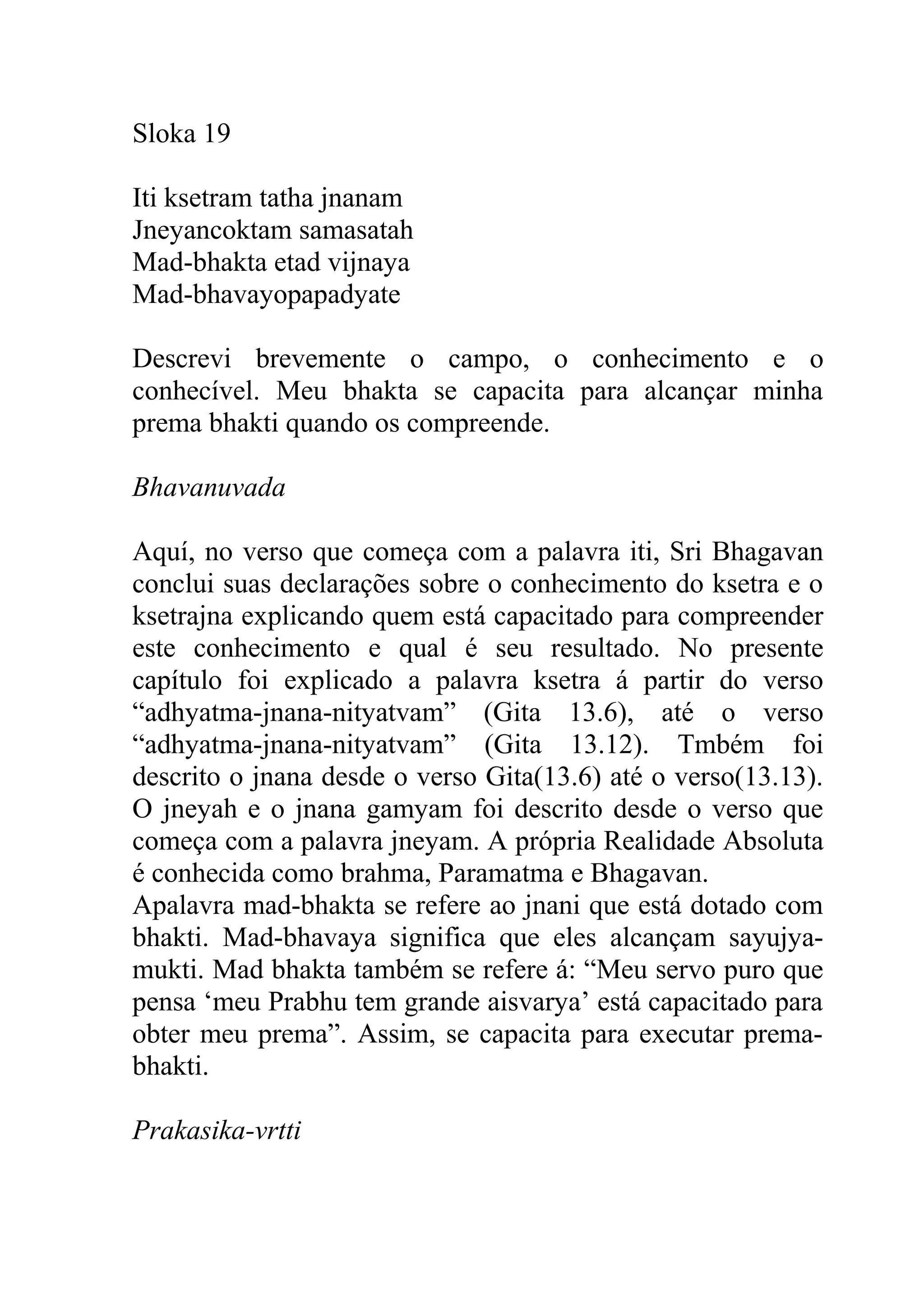 Sloka 19

Iti ksetram tatha jnanam
Jneyancoktam samasatah
Mad-bhakta etad vijnaya
Mad-bhavayopapadyate

Descrevi brevemente o campo, o conhecimento e o
conhecível. Meu bhakta se capacita para alcançar minha
prema bhakti quando os compreende.

Bhavanuvada

Aquí, no verso que começa com a palavra iti, Sri Bhagavan
conclui suas declarações sobre o conhecimento do ksetra e o
ksetrajna explicando quem está capacitado para compreender
este conhecimento e qual é seu resultado. No presente
capítulo foi explicado a palavra ksetra á partir do verso
“adhyatma-jnana-nityatvam” (Gita 13.6), até o verso
“adhyatma-jnana-nityatvam” (Gita 13.12). Tmbém foi
descrito o jnana desde o verso Gita(13.6) até o verso(13.13).
O jneyah e o jnana gamyam foi descrito desde o verso que
começa com a palavra jneyam. A própria Realidade Absoluta
é conhecida como brahma, Paramatma e Bhagavan.
Apalavra mad-bhakta se refere ao jnani que está dotado com
bhakti. Mad-bhavaya significa que eles alcançam sayujya-
mukti. Mad bhakta também se refere á: “Meu servo puro que
pensa ‘meu Prabhu tem grande aisvarya’ está capacitado para
obter meu prema”. Assim, se capacita para executar prema-
bhakti.

Prakasika-vrtti
 