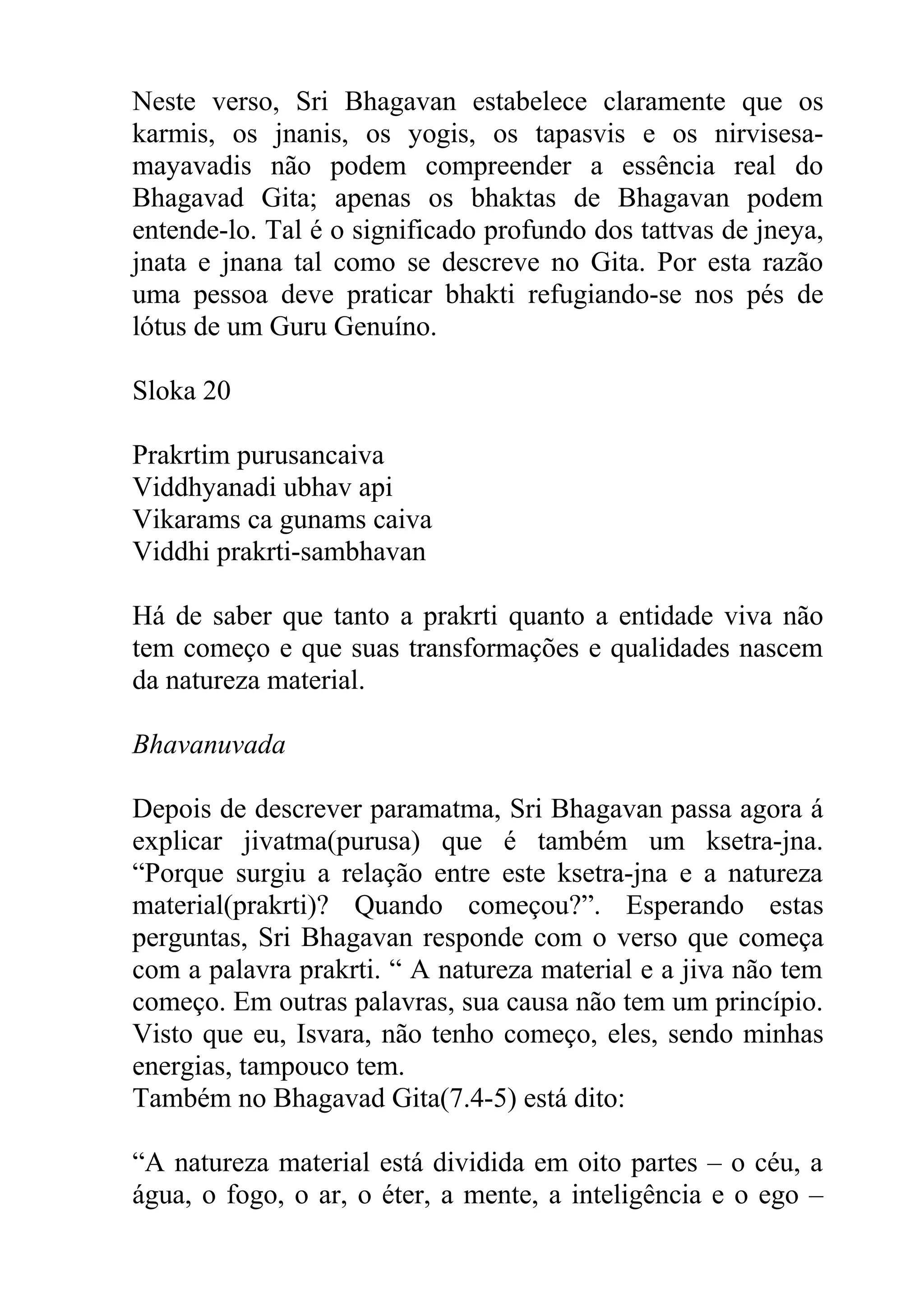 Neste verso, Sri Bhagavan estabelece claramente que os
karmis, os jnanis, os yogis, os tapasvis e os nirvisesa-
mayavadis não podem compreender a essência real do
Bhagavad Gita; apenas os bhaktas de Bhagavan podem
entende-lo. Tal é o significado profundo dos tattvas de jneya,
jnata e jnana tal como se descreve no Gita. Por esta razão
uma pessoa deve praticar bhakti refugiando-se nos pés de
lótus de um Guru Genuíno.

Sloka 20

Prakrtim purusancaiva
Viddhyanadi ubhav api
Vikarams ca gunams caiva
Viddhi prakrti-sambhavan

Há de saber que tanto a prakrti quanto a entidade viva não
tem começo e que suas transformações e qualidades nascem
da natureza material.

Bhavanuvada

Depois de descrever paramatma, Sri Bhagavan passa agora á
explicar jivatma(purusa) que é também um ksetra-jna.
“Porque surgiu a relação entre este ksetra-jna e a natureza
material(prakrti)? Quando começou?”. Esperando estas
perguntas, Sri Bhagavan responde com o verso que começa
com a palavra prakrti. “ A natureza material e a jiva não tem
começo. Em outras palavras, sua causa não tem um princípio.
Visto que eu, Isvara, não tenho começo, eles, sendo minhas
energias, tampouco tem.
Também no Bhagavad Gita(7.4-5) está dito:

“A natureza material está dividida em oito partes – o céu, a
água, o fogo, o ar, o éter, a mente, a inteligência e o ego –
 