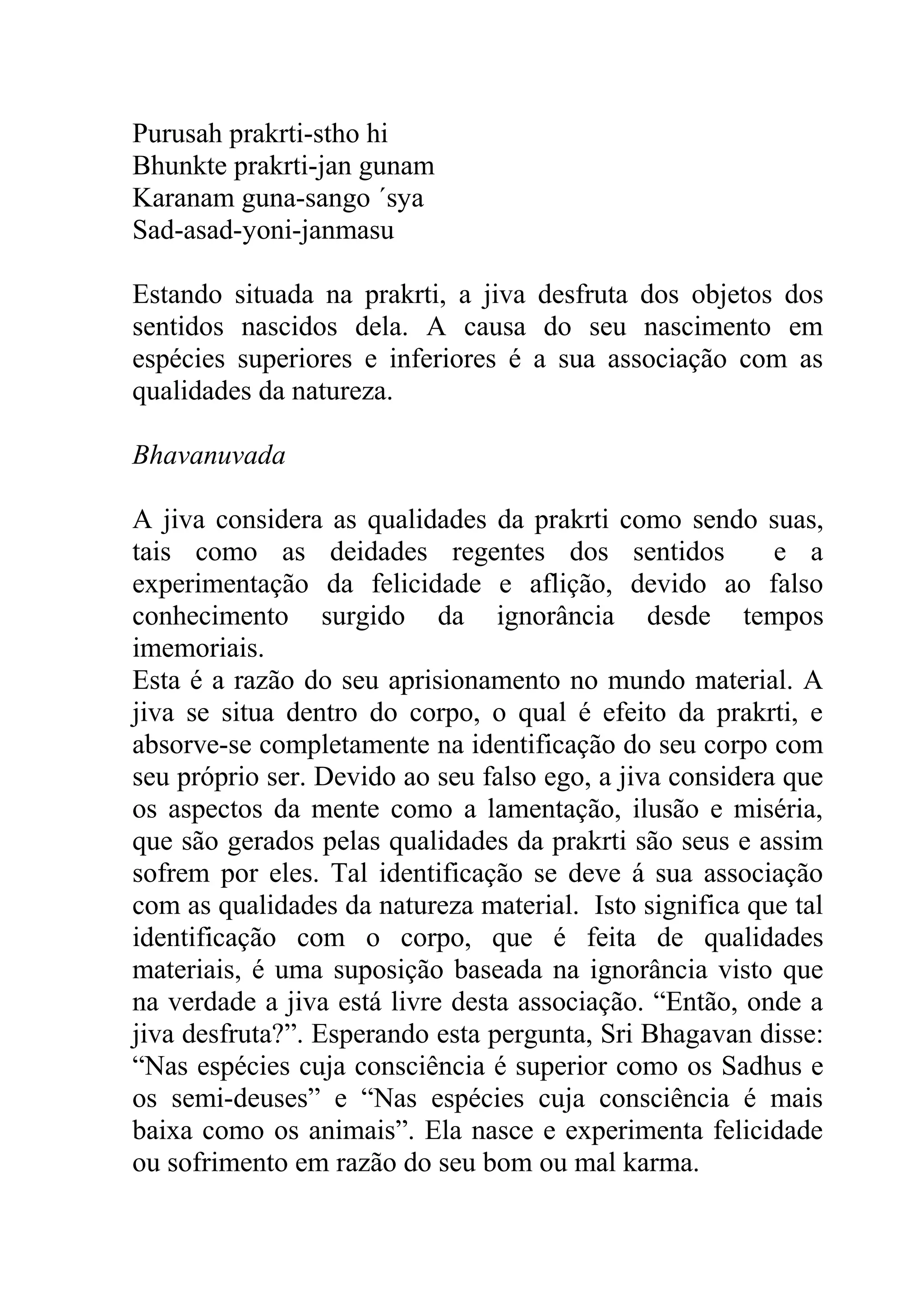 Purusah prakrti-stho hi
Bhunkte prakrti-jan gunam
Karanam guna-sango ´sya
Sad-asad-yoni-janmasu

Estando situada na prakrti, a jiva desfruta dos objetos dos
sentidos nascidos dela. A causa do seu nascimento em
espécies superiores e inferiores é a sua associação com as
qualidades da natureza.

Bhavanuvada

A jiva considera as qualidades da prakrti como sendo suas,
tais como as deidades regentes dos sentidos               e a
experimentação da felicidade e aflição, devido ao falso
conhecimento surgido da ignorância desde tempos
imemoriais.
Esta é a razão do seu aprisionamento no mundo material. A
jiva se situa dentro do corpo, o qual é efeito da prakrti, e
absorve-se completamente na identificação do seu corpo com
seu próprio ser. Devido ao seu falso ego, a jiva considera que
os aspectos da mente como a lamentação, ilusão e miséria,
que são gerados pelas qualidades da prakrti são seus e assim
sofrem por eles. Tal identificação se deve á sua associação
com as qualidades da natureza material. Isto significa que tal
identificação com o corpo, que é feita de qualidades
materiais, é uma suposição baseada na ignorância visto que
na verdade a jiva está livre desta associação. “Então, onde a
jiva desfruta?”. Esperando esta pergunta, Sri Bhagavan disse:
“Nas espécies cuja consciência é superior como os Sadhus e
os semi-deuses” e “Nas espécies cuja consciência é mais
baixa como os animais”. Ela nasce e experimenta felicidade
ou sofrimento em razão do seu bom ou mal karma.
 