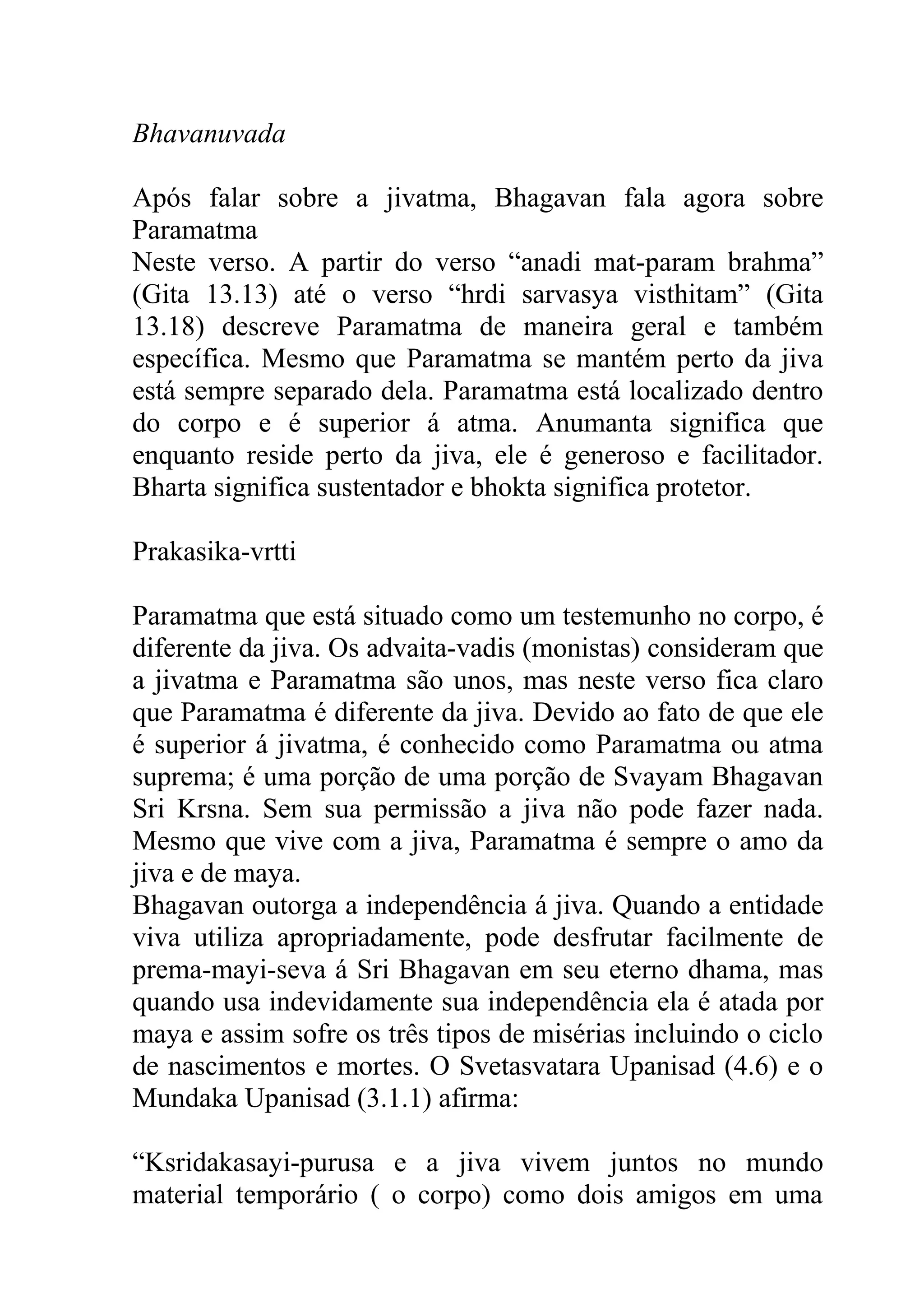 Bhavanuvada

Após falar sobre a jivatma, Bhagavan fala agora sobre
Paramatma
Neste verso. A partir do verso “anadi mat-param brahma”
(Gita 13.13) até o verso “hrdi sarvasya visthitam” (Gita
13.18) descreve Paramatma de maneira geral e também
específica. Mesmo que Paramatma se mantém perto da jiva
está sempre separado dela. Paramatma está localizado dentro
do corpo e é superior á atma. Anumanta significa que
enquanto reside perto da jiva, ele é generoso e facilitador.
Bharta significa sustentador e bhokta significa protetor.

Prakasika-vrtti

Paramatma que está situado como um testemunho no corpo, é
diferente da jiva. Os advaita-vadis (monistas) consideram que
a jivatma e Paramatma são unos, mas neste verso fica claro
que Paramatma é diferente da jiva. Devido ao fato de que ele
é superior á jivatma, é conhecido como Paramatma ou atma
suprema; é uma porção de uma porção de Svayam Bhagavan
Sri Krsna. Sem sua permissão a jiva não pode fazer nada.
Mesmo que vive com a jiva, Paramatma é sempre o amo da
jiva e de maya.
Bhagavan outorga a independência á jiva. Quando a entidade
viva utiliza apropriadamente, pode desfrutar facilmente de
prema-mayi-seva á Sri Bhagavan em seu eterno dhama, mas
quando usa indevidamente sua independência ela é atada por
maya e assim sofre os três tipos de misérias incluindo o ciclo
de nascimentos e mortes. O Svetasvatara Upanisad (4.6) e o
Mundaka Upanisad (3.1.1) afirma:

“Ksridakasayi-purusa e a jiva vivem juntos no mundo
material temporário ( o corpo) como dois amigos em uma
 