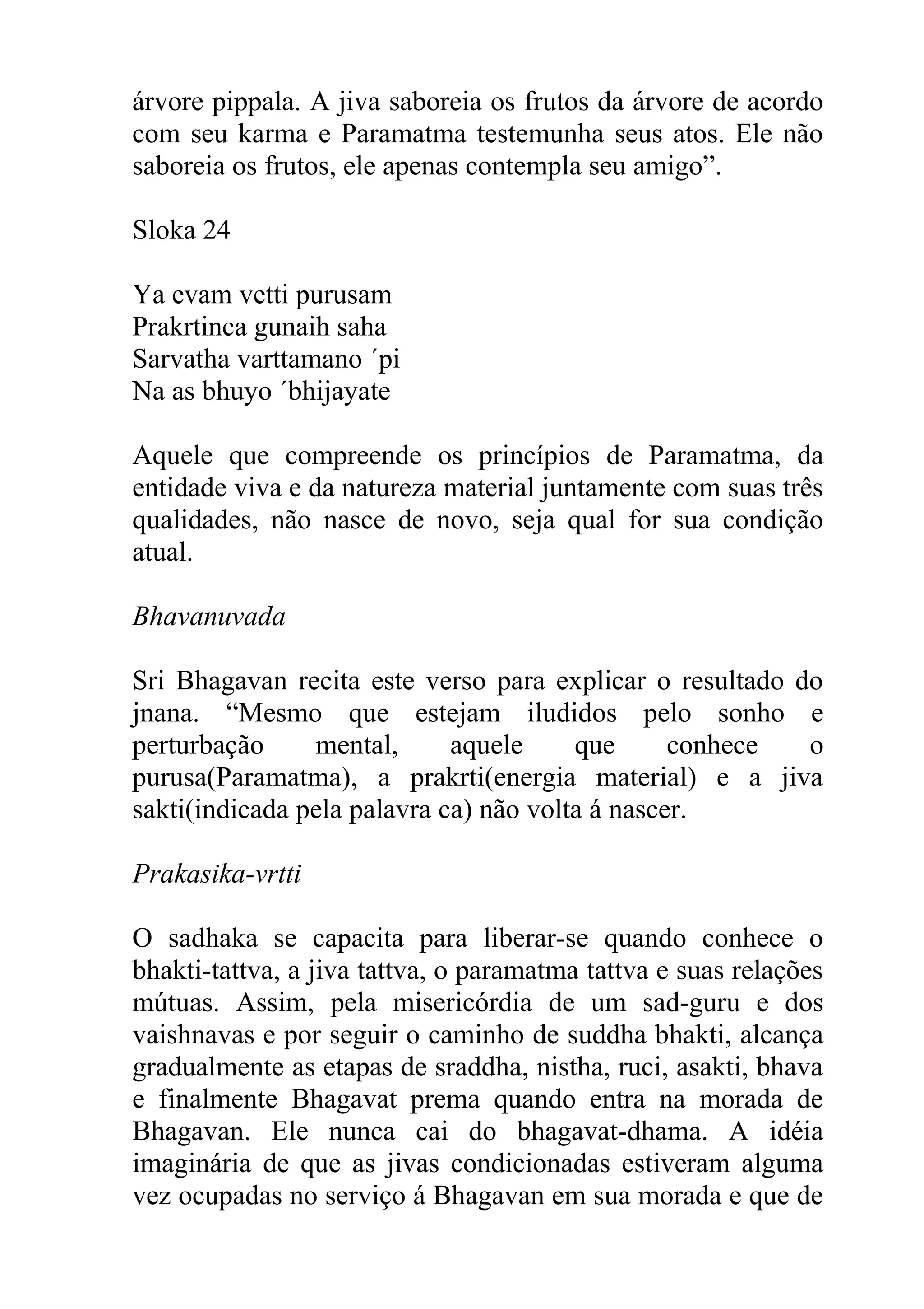 árvore pippala. A jiva saboreia os frutos da árvore de acordo
com seu karma e Paramatma testemunha seus atos. Ele não
saboreia os frutos, ele apenas contempla seu amigo”.

Sloka 24

Ya evam vetti purusam
Prakrtinca gunaih saha
Sarvatha varttamano ´pi
Na as bhuyo ´bhijayate

Aquele que compreende os princípios de Paramatma, da
entidade viva e da natureza material juntamente com suas três
qualidades, não nasce de novo, seja qual for sua condição
atual.

Bhavanuvada

Sri Bhagavan recita este verso para explicar o resultado do
jnana. “Mesmo que estejam iludidos pelo sonho e
perturbação     mental,      aquele     que      conhece  o
purusa(Paramatma), a prakrti(energia material) e a jiva
sakti(indicada pela palavra ca) não volta á nascer.

Prakasika-vrtti

O sadhaka se capacita para liberar-se quando conhece o
bhakti-tattva, a jiva tattva, o paramatma tattva e suas relações
mútuas. Assim, pela misericórdia de um sad-guru e dos
vaishnavas e por seguir o caminho de suddha bhakti, alcança
gradualmente as etapas de sraddha, nistha, ruci, asakti, bhava
e finalmente Bhagavat prema quando entra na morada de
Bhagavan. Ele nunca cai do bhagavat-dhama. A idéia
imaginária de que as jivas condicionadas estiveram alguma
vez ocupadas no serviço á Bhagavan em sua morada e que de
 