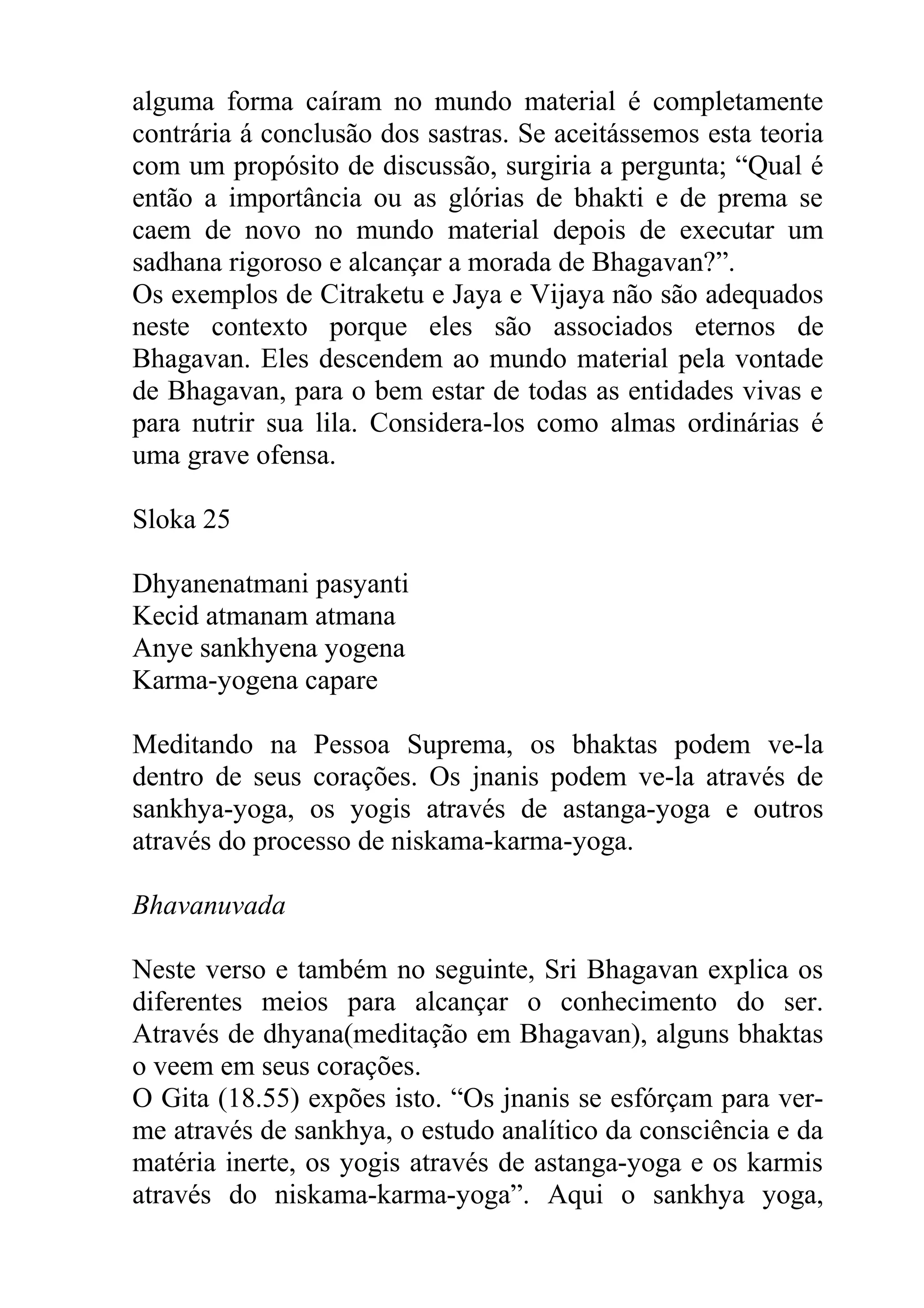 alguma forma caíram no mundo material é completamente
contrária á conclusão dos sastras. Se aceitássemos esta teoria
com um propósito de discussão, surgiria a pergunta; “Qual é
então a importância ou as glórias de bhakti e de prema se
caem de novo no mundo material depois de executar um
sadhana rigoroso e alcançar a morada de Bhagavan?”.
Os exemplos de Citraketu e Jaya e Vijaya não são adequados
neste contexto porque eles são associados eternos de
Bhagavan. Eles descendem ao mundo material pela vontade
de Bhagavan, para o bem estar de todas as entidades vivas e
para nutrir sua lila. Considera-los como almas ordinárias é
uma grave ofensa.

Sloka 25

Dhyanenatmani pasyanti
Kecid atmanam atmana
Anye sankhyena yogena
Karma-yogena capare

Meditando na Pessoa Suprema, os bhaktas podem ve-la
dentro de seus corações. Os jnanis podem ve-la através de
sankhya-yoga, os yogis através de astanga-yoga e outros
através do processo de niskama-karma-yoga.

Bhavanuvada

Neste verso e também no seguinte, Sri Bhagavan explica os
diferentes meios para alcançar o conhecimento do ser.
Através de dhyana(meditação em Bhagavan), alguns bhaktas
o veem em seus corações.
O Gita (18.55) expões isto. “Os jnanis se esfórçam para ver-
me através de sankhya, o estudo analítico da consciência e da
matéria inerte, os yogis através de astanga-yoga e os karmis
através do niskama-karma-yoga”. Aqui o sankhya yoga,
 