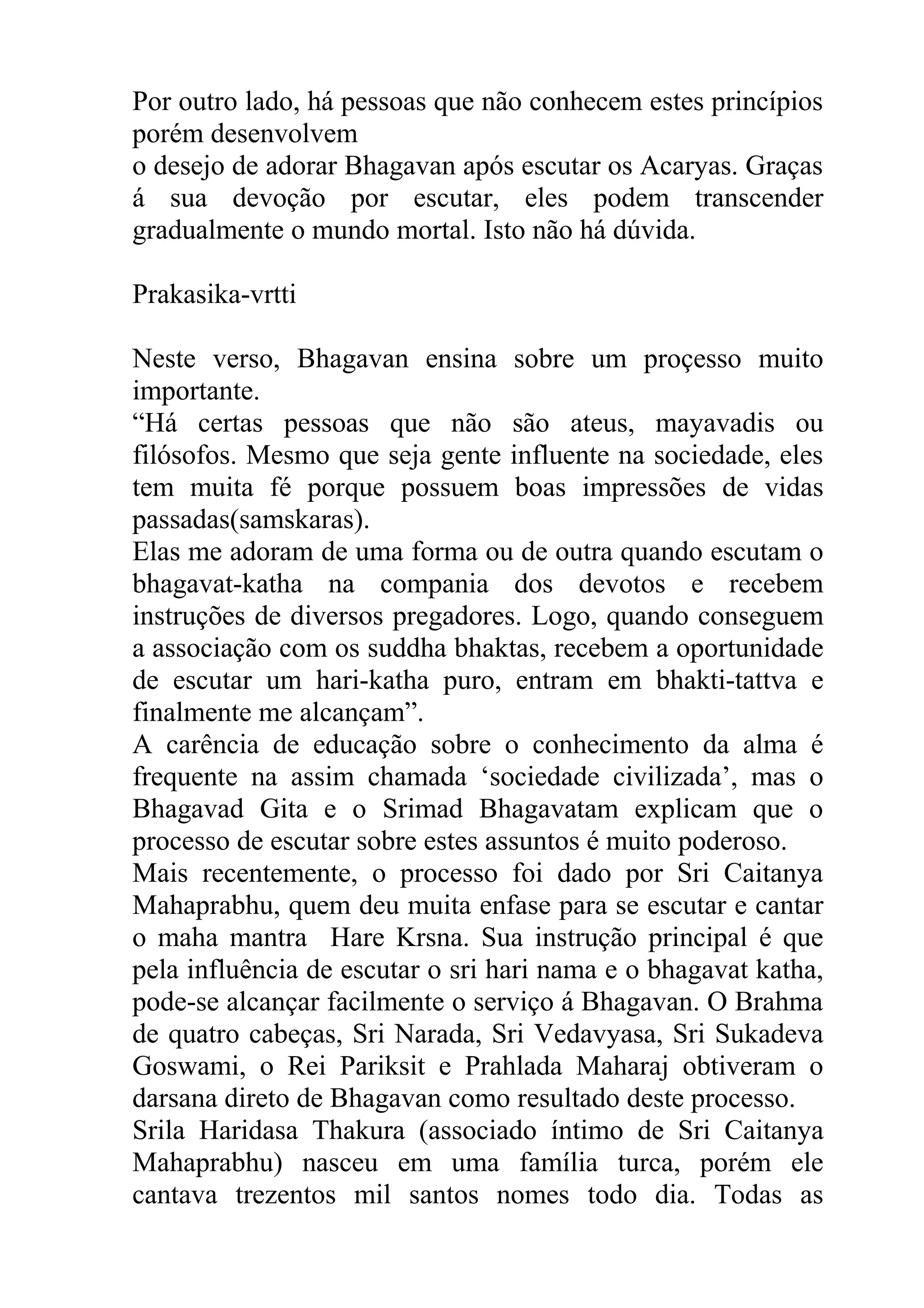 Por outro lado, há pessoas que não conhecem estes princípios
porém desenvolvem
o desejo de adorar Bhagavan após escutar os Acaryas. Graças
á sua devoção por escutar, eles podem transcender
gradualmente o mundo mortal. Isto não há dúvida.

Prakasika-vrtti

Neste verso, Bhagavan ensina sobre um proçesso muito
importante.
“Há certas pessoas que não são ateus, mayavadis ou
filósofos. Mesmo que seja gente influente na sociedade, eles
tem muita fé porque possuem boas impressões de vidas
passadas(samskaras).
Elas me adoram de uma forma ou de outra quando escutam o
bhagavat-katha na compania dos devotos e recebem
instruções de diversos pregadores. Logo, quando conseguem
a associação com os suddha bhaktas, recebem a oportunidade
de escutar um hari-katha puro, entram em bhakti-tattva e
finalmente me alcançam”.
A carência de educação sobre o conhecimento da alma é
frequente na assim chamada ‘sociedade civilizada’, mas o
Bhagavad Gita e o Srimad Bhagavatam explicam que o
processo de escutar sobre estes assuntos é muito poderoso.
Mais recentemente, o processo foi dado por Sri Caitanya
Mahaprabhu, quem deu muita enfase para se escutar e cantar
o maha mantra Hare Krsna. Sua instrução principal é que
pela influência de escutar o sri hari nama e o bhagavat katha,
pode-se alcançar facilmente o serviço á Bhagavan. O Brahma
de quatro cabeças, Sri Narada, Sri Vedavyasa, Sri Sukadeva
Goswami, o Rei Pariksit e Prahlada Maharaj obtiveram o
darsana direto de Bhagavan como resultado deste processo.
Srila Haridasa Thakura (associado íntimo de Sri Caitanya
Mahaprabhu) nasceu em uma família turca, porém ele
cantava trezentos mil santos nomes todo dia. Todas as
 