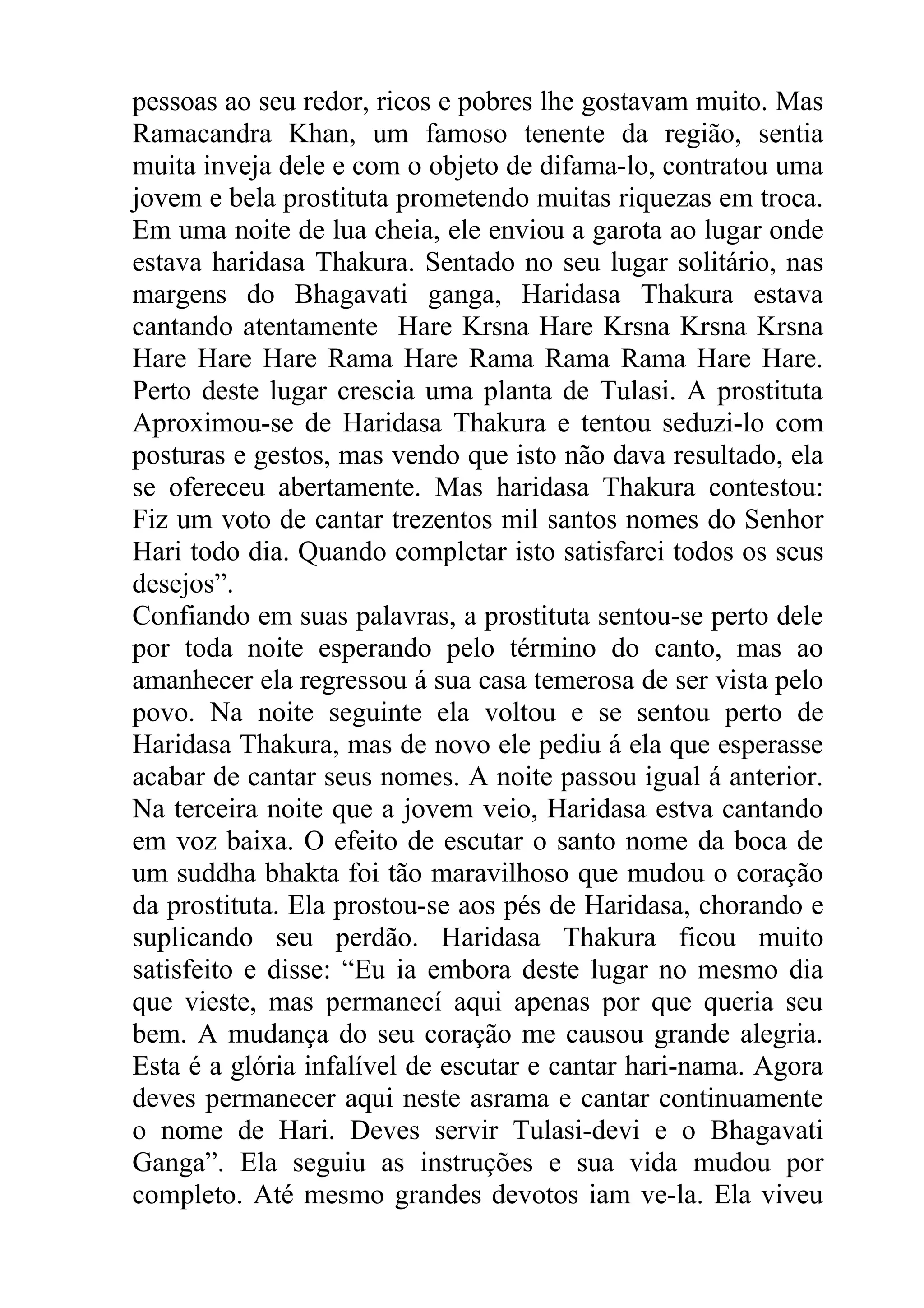 pessoas ao seu redor, ricos e pobres lhe gostavam muito. Mas
Ramacandra Khan, um famoso tenente da região, sentia
muita inveja dele e com o objeto de difama-lo, contratou uma
jovem e bela prostituta prometendo muitas riquezas em troca.
Em uma noite de lua cheia, ele enviou a garota ao lugar onde
estava haridasa Thakura. Sentado no seu lugar solitário, nas
margens do Bhagavati ganga, Haridasa Thakura estava
cantando atentamente Hare Krsna Hare Krsna Krsna Krsna
Hare Hare Hare Rama Hare Rama Rama Rama Hare Hare.
Perto deste lugar crescia uma planta de Tulasi. A prostituta
Aproximou-se de Haridasa Thakura e tentou seduzi-lo com
posturas e gestos, mas vendo que isto não dava resultado, ela
se ofereceu abertamente. Mas haridasa Thakura contestou:
Fiz um voto de cantar trezentos mil santos nomes do Senhor
Hari todo dia. Quando completar isto satisfarei todos os seus
desejos”.
Confiando em suas palavras, a prostituta sentou-se perto dele
por toda noite esperando pelo término do canto, mas ao
amanhecer ela regressou á sua casa temerosa de ser vista pelo
povo. Na noite seguinte ela voltou e se sentou perto de
Haridasa Thakura, mas de novo ele pediu á ela que esperasse
acabar de cantar seus nomes. A noite passou igual á anterior.
Na terceira noite que a jovem veio, Haridasa estva cantando
em voz baixa. O efeito de escutar o santo nome da boca de
um suddha bhakta foi tão maravilhoso que mudou o coração
da prostituta. Ela prostou-se aos pés de Haridasa, chorando e
suplicando seu perdão. Haridasa Thakura ficou muito
satisfeito e disse: “Eu ia embora deste lugar no mesmo dia
que vieste, mas permanecí aqui apenas por que queria seu
bem. A mudança do seu coração me causou grande alegria.
Esta é a glória infalível de escutar e cantar hari-nama. Agora
deves permanecer aqui neste asrama e cantar continuamente
o nome de Hari. Deves servir Tulasi-devi e o Bhagavati
Ganga”. Ela seguiu as instruções e sua vida mudou por
completo. Até mesmo grandes devotos iam ve-la. Ela viveu
 