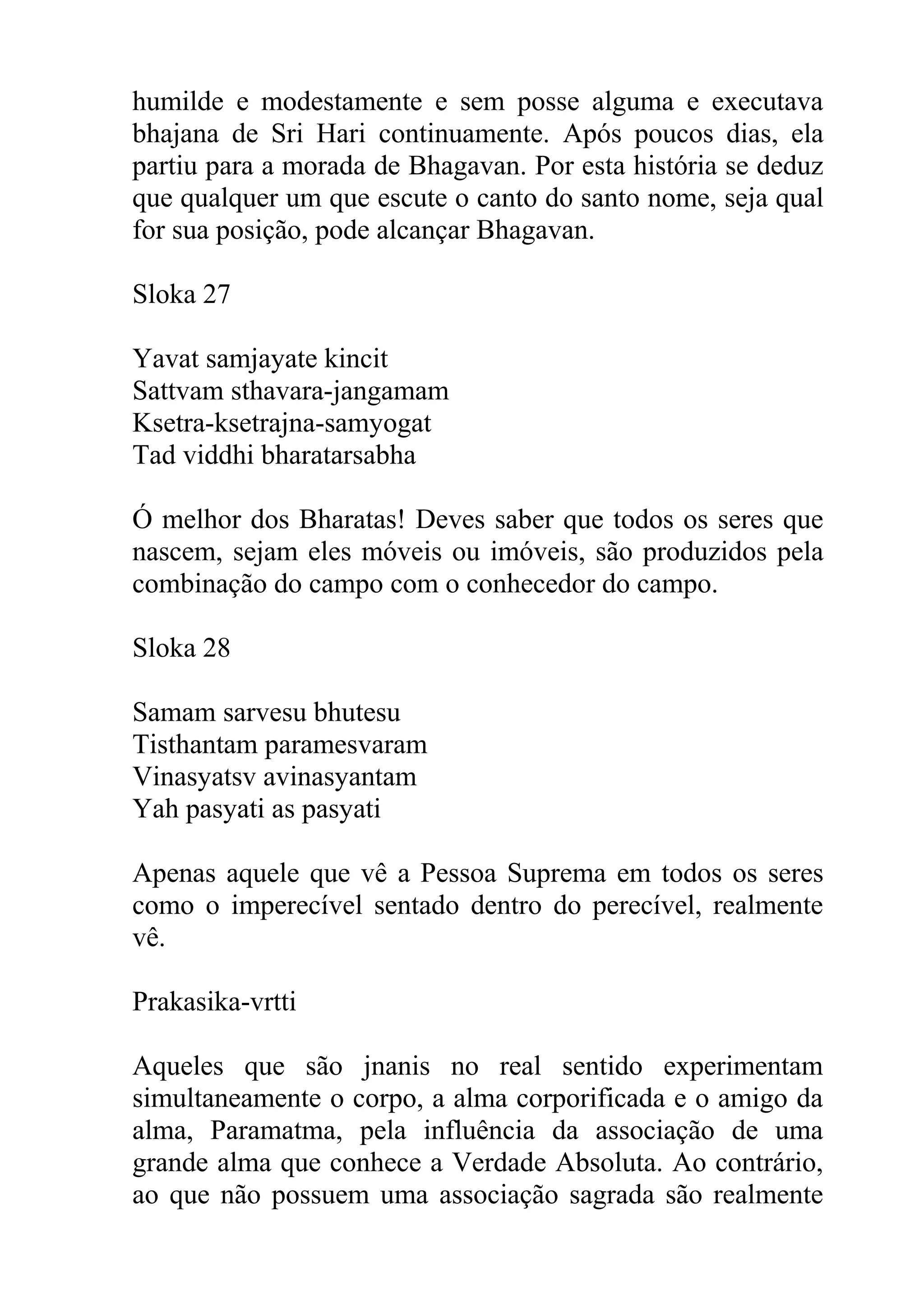 humilde e modestamente e sem posse alguma e executava
bhajana de Sri Hari continuamente. Após poucos dias, ela
partiu para a morada de Bhagavan. Por esta história se deduz
que qualquer um que escute o canto do santo nome, seja qual
for sua posição, pode alcançar Bhagavan.

Sloka 27

Yavat samjayate kincit
Sattvam sthavara-jangamam
Ksetra-ksetrajna-samyogat
Tad viddhi bharatarsabha

Ó melhor dos Bharatas! Deves saber que todos os seres que
nascem, sejam eles móveis ou imóveis, são produzidos pela
combinação do campo com o conhecedor do campo.

Sloka 28

Samam sarvesu bhutesu
Tisthantam paramesvaram
Vinasyatsv avinasyantam
Yah pasyati as pasyati

Apenas aquele que vê a Pessoa Suprema em todos os seres
como o imperecível sentado dentro do perecível, realmente
vê.

Prakasika-vrtti

Aqueles que são jnanis no real sentido experimentam
simultaneamente o corpo, a alma corporificada e o amigo da
alma, Paramatma, pela influência da associação de uma
grande alma que conhece a Verdade Absoluta. Ao contrário,
ao que não possuem uma associação sagrada são realmente
 
