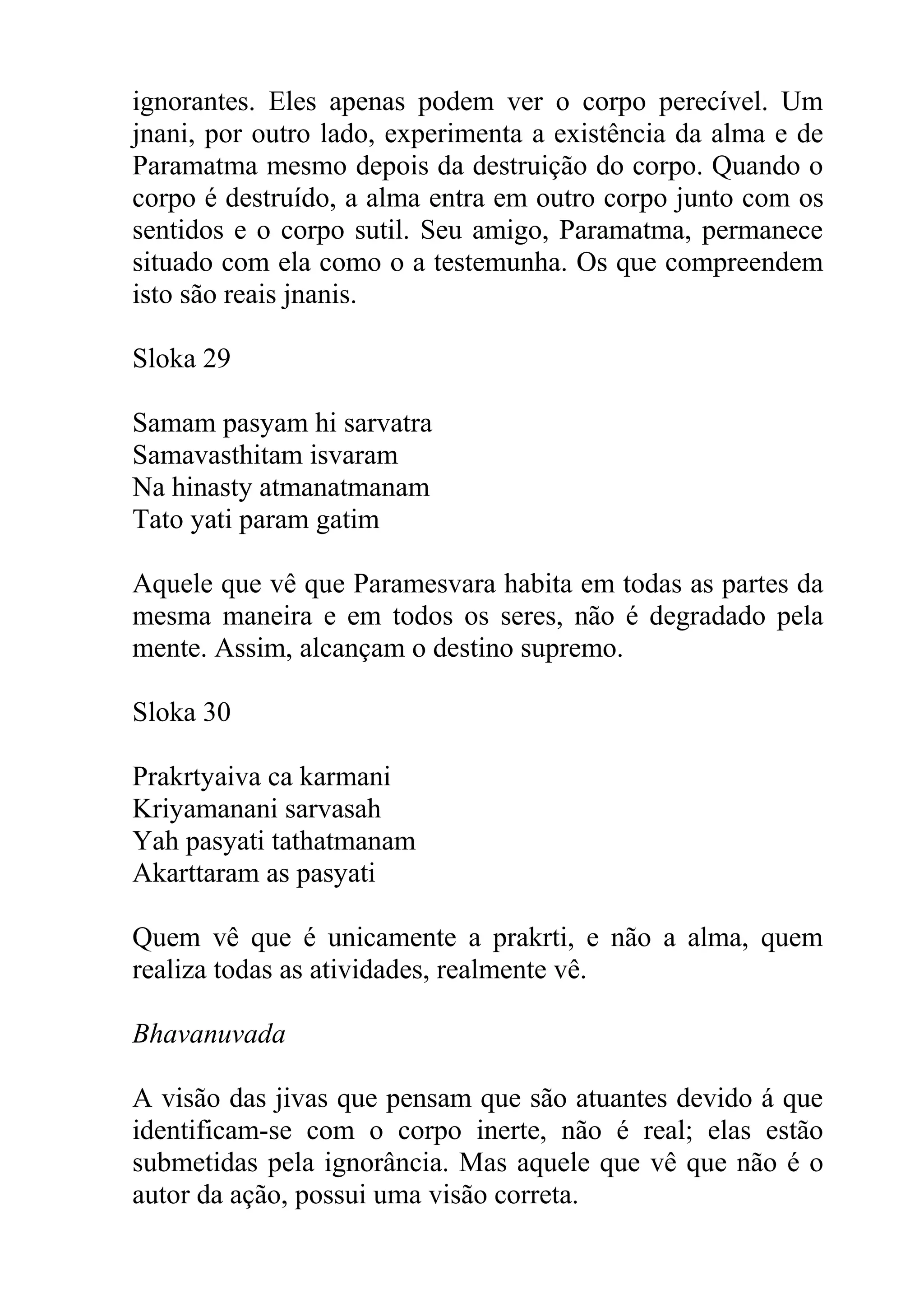 ignorantes. Eles apenas podem ver o corpo perecível. Um
jnani, por outro lado, experimenta a existência da alma e de
Paramatma mesmo depois da destruição do corpo. Quando o
corpo é destruído, a alma entra em outro corpo junto com os
sentidos e o corpo sutil. Seu amigo, Paramatma, permanece
situado com ela como o a testemunha. Os que compreendem
isto são reais jnanis.

Sloka 29

Samam pasyam hi sarvatra
Samavasthitam isvaram
Na hinasty atmanatmanam
Tato yati param gatim

Aquele que vê que Paramesvara habita em todas as partes da
mesma maneira e em todos os seres, não é degradado pela
mente. Assim, alcançam o destino supremo.

Sloka 30

Prakrtyaiva ca karmani
Kriyamanani sarvasah
Yah pasyati tathatmanam
Akarttaram as pasyati

Quem vê que é unicamente a prakrti, e não a alma, quem
realiza todas as atividades, realmente vê.

Bhavanuvada

A visão das jivas que pensam que são atuantes devido á que
identificam-se com o corpo inerte, não é real; elas estão
submetidas pela ignorância. Mas aquele que vê que não é o
autor da ação, possui uma visão correta.
 