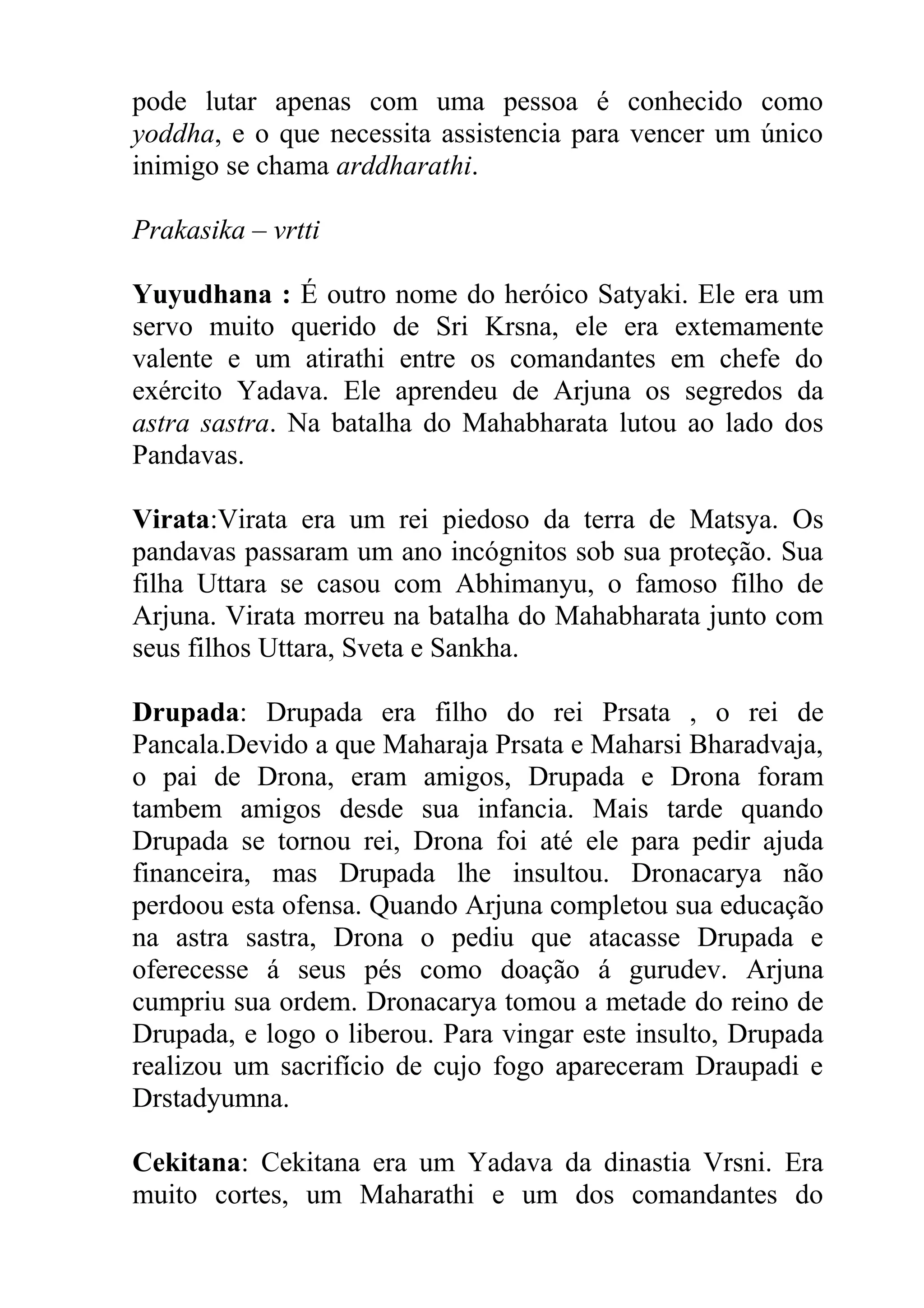 pode lutar apenas com uma pessoa é conhecido como
yoddha, e o que necessita assistencia para vencer um único
inimigo se chama arddharathi.

Prakasika – vrtti

Yuyudhana : É outro nome do heróico Satyaki. Ele era um
servo muito querido de Sri Krsna, ele era extemamente
valente e um atirathi entre os comandantes em chefe do
exército Yadava. Ele aprendeu de Arjuna os segredos da
astra sastra. Na batalha do Mahabharata lutou ao lado dos
Pandavas.

Virata:Virata era um rei piedoso da terra de Matsya. Os
pandavas passaram um ano incógnitos sob sua proteção. Sua
filha Uttara se casou com Abhimanyu, o famoso filho de
Arjuna. Virata morreu na batalha do Mahabharata junto com
seus filhos Uttara, Sveta e Sankha.

Drupada: Drupada era filho do rei Prsata , o rei de
Pancala.Devido a que Maharaja Prsata e Maharsi Bharadvaja,
o pai de Drona, eram amigos, Drupada e Drona foram
tambem amigos desde sua infancia. Mais tarde quando
Drupada se tornou rei, Drona foi até ele para pedir ajuda
financeira, mas Drupada lhe insultou. Dronacarya não
perdoou esta ofensa. Quando Arjuna completou sua educação
na astra sastra, Drona o pediu que atacasse Drupada e
oferecesse á seus pés como doação á gurudev. Arjuna
cumpriu sua ordem. Dronacarya tomou a metade do reino de
Drupada, e logo o liberou. Para vingar este insulto, Drupada
realizou um sacrifício de cujo fogo apareceram Draupadi e
Drstadyumna.

Cekitana: Cekitana era um Yadava da dinastia Vrsni. Era
muito cortes, um Maharathi e um dos comandantes do
 
