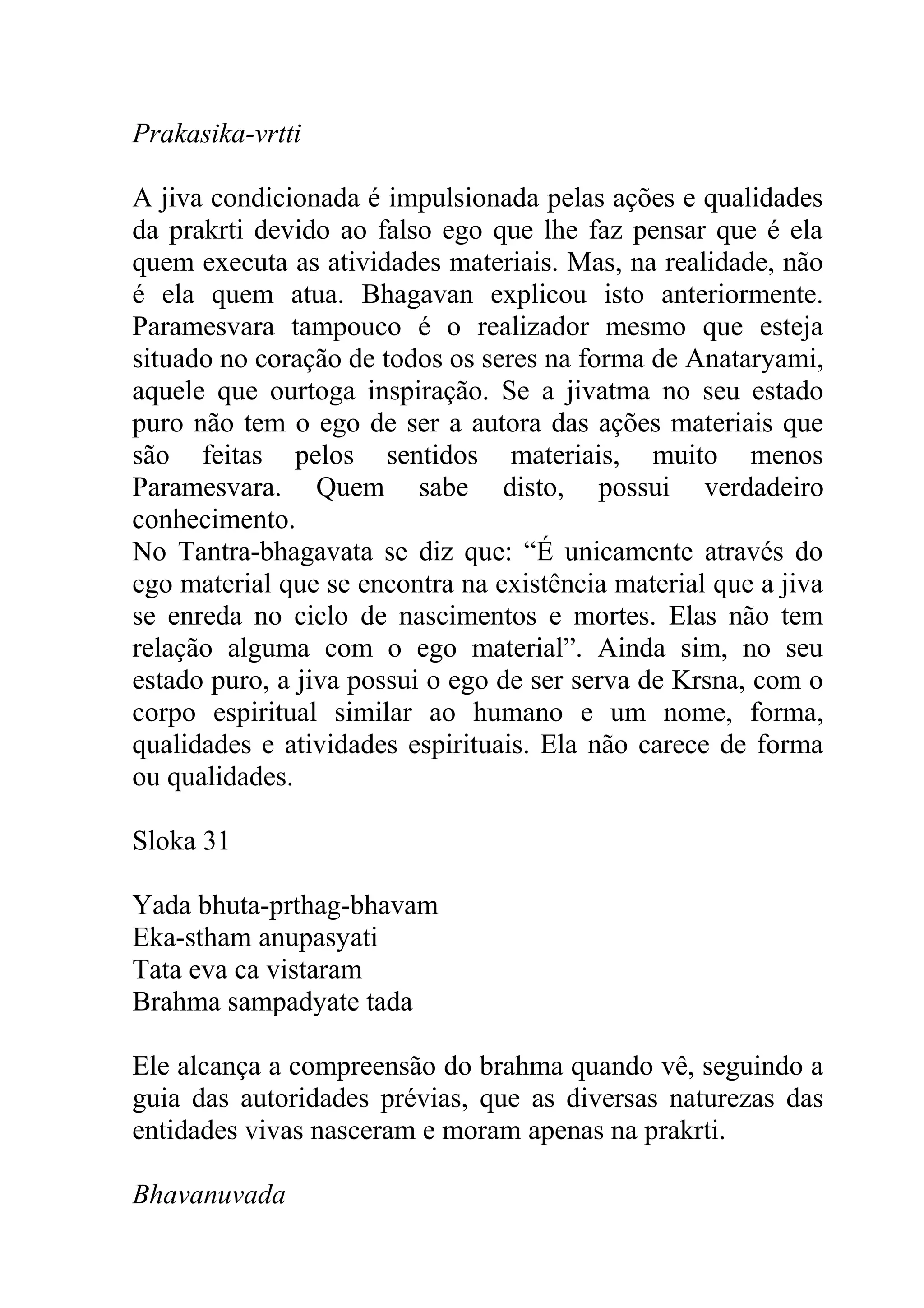Prakasika-vrtti

A jiva condicionada é impulsionada pelas ações e qualidades
da prakrti devido ao falso ego que lhe faz pensar que é ela
quem executa as atividades materiais. Mas, na realidade, não
é ela quem atua. Bhagavan explicou isto anteriormente.
Paramesvara tampouco é o realizador mesmo que esteja
situado no coração de todos os seres na forma de Anataryami,
aquele que ourtoga inspiração. Se a jivatma no seu estado
puro não tem o ego de ser a autora das ações materiais que
são feitas pelos sentidos materiais, muito menos
Paramesvara. Quem sabe disto, possui verdadeiro
conhecimento.
No Tantra-bhagavata se diz que: “É unicamente através do
ego material que se encontra na existência material que a jiva
se enreda no ciclo de nascimentos e mortes. Elas não tem
relação alguma com o ego material”. Ainda sim, no seu
estado puro, a jiva possui o ego de ser serva de Krsna, com o
corpo espiritual similar ao humano e um nome, forma,
qualidades e atividades espirituais. Ela não carece de forma
ou qualidades.

Sloka 31

Yada bhuta-prthag-bhavam
Eka-stham anupasyati
Tata eva ca vistaram
Brahma sampadyate tada

Ele alcança a compreensão do brahma quando vê, seguindo a
guia das autoridades prévias, que as diversas naturezas das
entidades vivas nasceram e moram apenas na prakrti.

Bhavanuvada
 