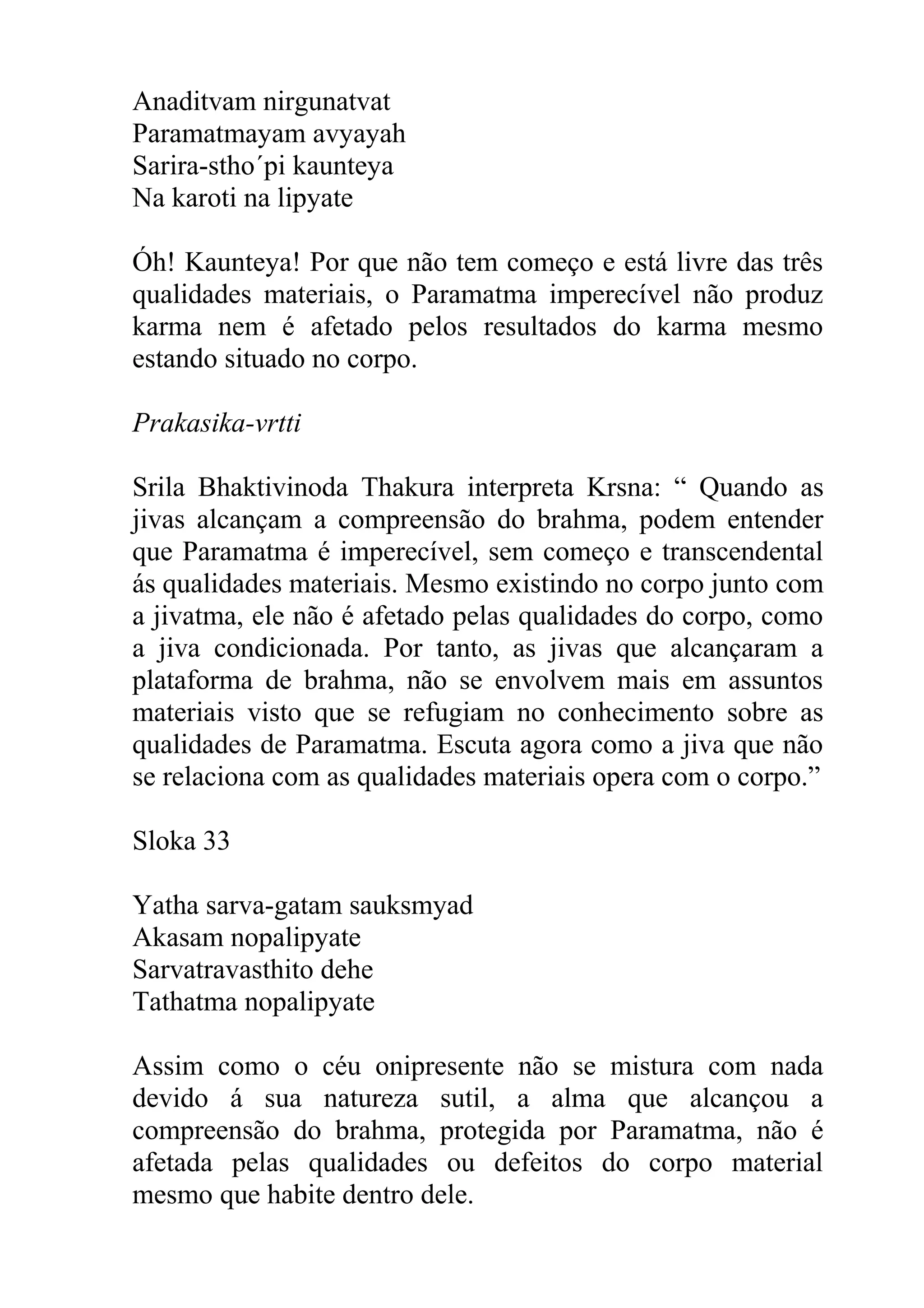 Anaditvam nirgunatvat
Paramatmayam avyayah
Sarira-stho´pi kaunteya
Na karoti na lipyate

Óh! Kaunteya! Por que não tem começo e está livre das três
qualidades materiais, o Paramatma imperecível não produz
karma nem é afetado pelos resultados do karma mesmo
estando situado no corpo.

Prakasika-vrtti

Srila Bhaktivinoda Thakura interpreta Krsna: “ Quando as
jivas alcançam a compreensão do brahma, podem entender
que Paramatma é imperecível, sem começo e transcendental
ás qualidades materiais. Mesmo existindo no corpo junto com
a jivatma, ele não é afetado pelas qualidades do corpo, como
a jiva condicionada. Por tanto, as jivas que alcançaram a
plataforma de brahma, não se envolvem mais em assuntos
materiais visto que se refugiam no conhecimento sobre as
qualidades de Paramatma. Escuta agora como a jiva que não
se relaciona com as qualidades materiais opera com o corpo.”

Sloka 33

Yatha sarva-gatam sauksmyad
Akasam nopalipyate
Sarvatravasthito dehe
Tathatma nopalipyate

Assim como o céu onipresente não se mistura com nada
devido á sua natureza sutil, a alma que alcançou a
compreensão do brahma, protegida por Paramatma, não é
afetada pelas qualidades ou defeitos do corpo material
mesmo que habite dentro dele.
 