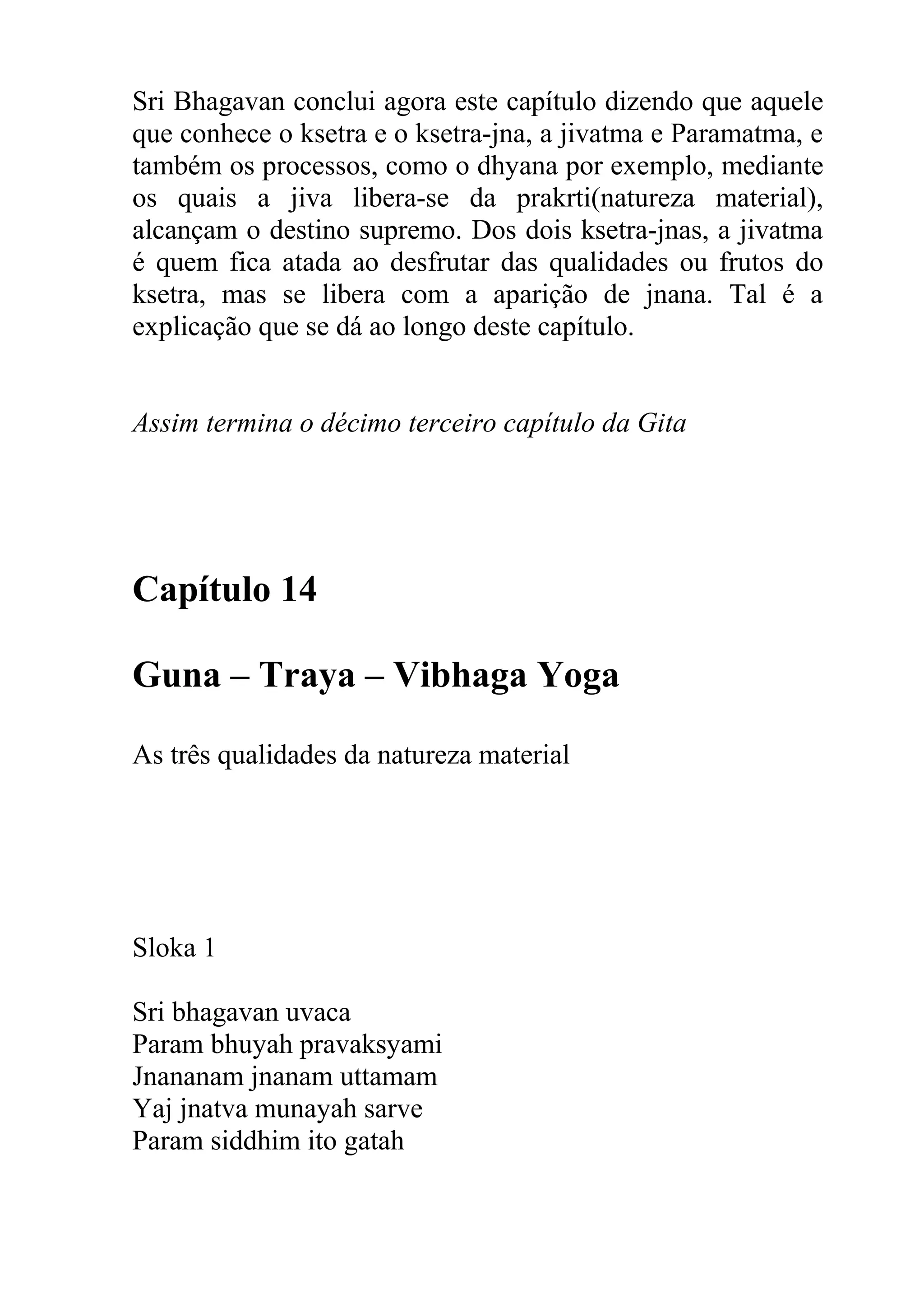 Sri Bhagavan conclui agora este capítulo dizendo que aquele
que conhece o ksetra e o ksetra-jna, a jivatma e Paramatma, e
também os processos, como o dhyana por exemplo, mediante
os quais a jiva libera-se da prakrti(natureza material),
alcançam o destino supremo. Dos dois ksetra-jnas, a jivatma
é quem fica atada ao desfrutar das qualidades ou frutos do
ksetra, mas se libera com a aparição de jnana. Tal é a
explicação que se dá ao longo deste capítulo.


Assim termina o décimo terceiro capítulo da Gita




Capítulo 14

Guna – Traya – Vibhaga Yoga

As três qualidades da natureza material




Sloka 1

Sri bhagavan uvaca
Param bhuyah pravaksyami
Jnananam jnanam uttamam
Yaj jnatva munayah sarve
Param siddhim ito gatah
 
